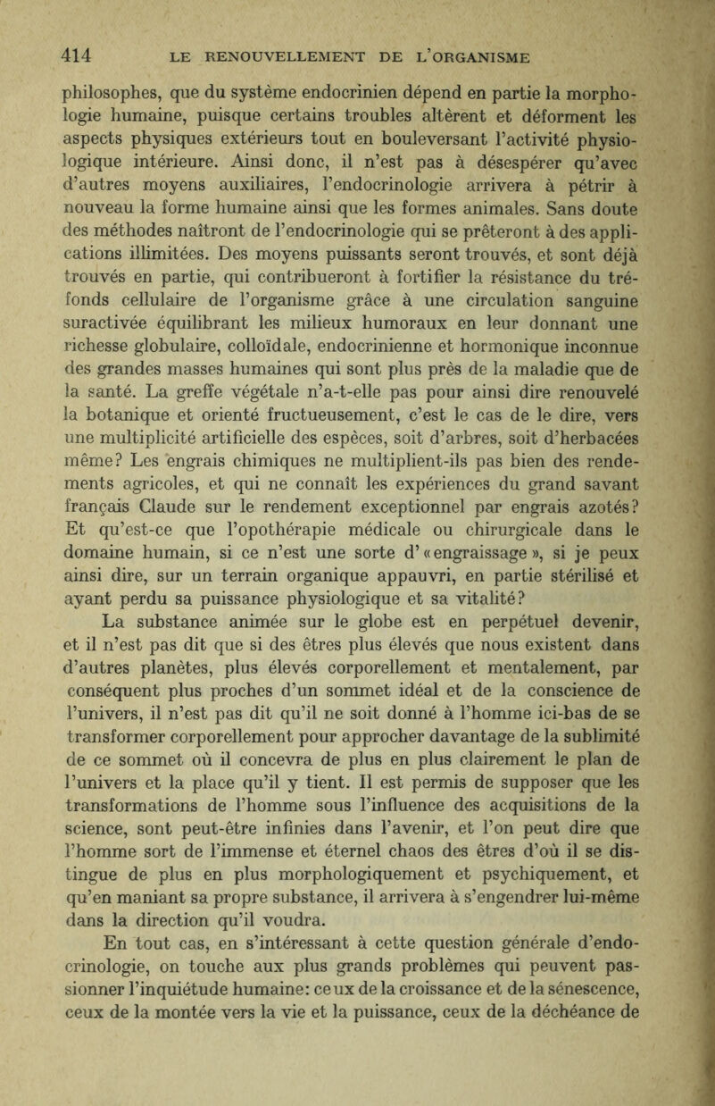 philosophes, que du système endocrinien dépend en partie la morpho¬ logie humaine, puisque certains troubles altèrent et déforment les aspects physiques extérieurs tout en bouleversant l’activité physio¬ logique intérieure. Ainsi donc, il n’est pas à désespérer qu’avec d’autres moyens auxiliaires, l’endocrinologie arrivera à pétrir à nouveau la forme humaine ainsi que les formes animales. Sans doute des méthodes naîtront de l’endocrinologie qui se prêteront à des appli¬ cations illimitées. Des moyens puissants seront trouvés, et sont déjà trouvés en partie, qui contribueront à fortifier la résistance du tré¬ fonds cellulaire de l’organisme grâce à une circulation sanguine suractivée équilibrant les milieux humoraux en leur donnant une richesse globulaire, colloïdale, endocrinienne et hormonique inconnue des grandes masses humaines qui sont plus près de la maladie que de la santé. La greffe végétale n’a-t-elle pas pour ainsi dire renouvelé la botanique et orienté fructueusement, c’est le cas de le dire, vers une multiplicité artificielle des espèces, soit d’arbres, soit d’herbacées même? Les engrais chimiques ne multiplient-ils pas bien des rende¬ ments agricoles, et qui ne connaît les expériences du grand savant français Claude sur le rendement exceptionnel par engrais azotés? Et qu’est-ce que l’opothérapie médicale ou chirurgicale dans le domaine humain, si ce n’est une sorte d’« engraissage », si je peux ainsi dire, sur un terrain organique appauvri, en partie stérilisé et ayant perdu sa puissance physiologique et sa vitalité? La substance animée sur le globe est en perpétuel devenir, et il n’est pas dit que si des êtres plus élevés que nous existent dans d’autres planètes, plus élevés corporellement et mentalement, par conséquent plus proches d’un sommet idéal et de la conscience de l’univers, il n’est pas dit qu’il ne soit donné à l’homme ici-bas de se transformer corporellement pour approcher davantage de la sublimité de ce sommet où il concevra de plus en plus clairement le plan de l’univers et la place qu’il y tient. Il est permis de supposer que les transformations de l’homme sous l’influence des acquisitions de la science, sont peut-être infinies dans l’avenir, et l’on peut dire que l’homme sort de l’immense et éternel chaos des êtres d’où il se dis¬ tingue de plus en plus morphologiquement et psychiquement, et qu’en maniant sa propre substance, il arrivera à s’engendrer lui-même dans la direction qu’il voudra. En tout cas, en s’intéressant à cette question générale d’endo¬ crinologie, on touche aux plus grands problèmes qui peuvent pas¬ sionner l’inquiétude humaine: ceux de la croissance et de la sénescence, ceux de la montée vers la vie et la puissance, ceux de la déchéance de