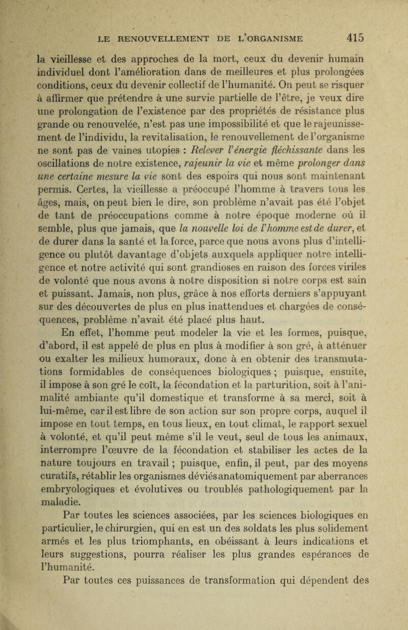 la vieillesse et des approches de la mort, ceux du devenir humain individuel dont l’amélioration dans de meilleures et plus prolongées conditions, ceux du devenir collectif de l’humanité. On peut se risquer à affirmer que prétendre à une survie partielle de l’être, je veux dire une prolongation de l’existence par des propriétés de résistance plus grande ou renouvelée, n’est pas une impossibilité et que le rajeunisse¬ ment de l’individu, la revitalisation, le renouvellement de l’organisme ne sont pas de vaines utopies : Relever l'énergie fléchissante dans les oscillations de notre existence, rajeunir la vie et même prolonger dans une certaine mesure la vie sont des espoirs qui nous sont maintenant permis. Certes, la vieillesse a préoccupé l’homme à travers tous les âges, mais, on peut bien le dire, son problème n’avait pas été l’objet de tant de préoccupations comme à notre époque moderne où il semble, plus que jamais, que la nouvelle loi de Vhomme est de durer, et de durer dans la santé et la force, parce que nous avons plus d’intelli¬ gence ou plutôt davantage d’objets auxquels appliquer notre intelli¬ gence et notre activité qui sont grandioses en raison des forces viriles de volonté que nous avons à notre disposition si notre corps est sain et puissant. Jamais, non plus, grâce à nos efforts derniers s’appuyant sur des découvertes de plus en plus inattendues et chargées de consé¬ quences, problème n’avait été placé plus haut. En effet, l’homme peut modeler la vie et les formes, puisque, d’abord, il est appelé de plus en plus à modifier à son gré, à atténuer ou exalter les milieux humoraux, donc à en obtenir des transmuta¬ tions formidables de conséquences biologiques ; puisque, ensuite, il impose à son gré le coït, la fécondation et la parturition, soit à l’ani¬ malité ambiante qu’il domestique et transforme à sa merci, soit à lui-même, car il est libre de son action sur son propre corps, auquel il impose en tout temps, en tous lieux, en tout climat, le rapport sexuel à volonté, et qu’il peut même s’il le veut, seul de tous les animaux, interrompre l’œuvre de la fécondation et stabiliser les actes de la nature toujours en travail ; puisque, enfin, il peut, par des moyens curatifs, rétablir les organismes déviés anatomiquement par aberrances embryologiques et évolutives ou troublés pathologiquement par la maladie. Par toutes les sciences associées, par les sciences biologiques en particulier, le chirurgien, qui en est un des soldats les plus solidement armés et les plus triomphants, en obéissant à leurs indications et leurs suggestions, pourra réaliser les plus grandes espérances de l’humanité. Par toutes ces puissances de transformation qui dépendent des