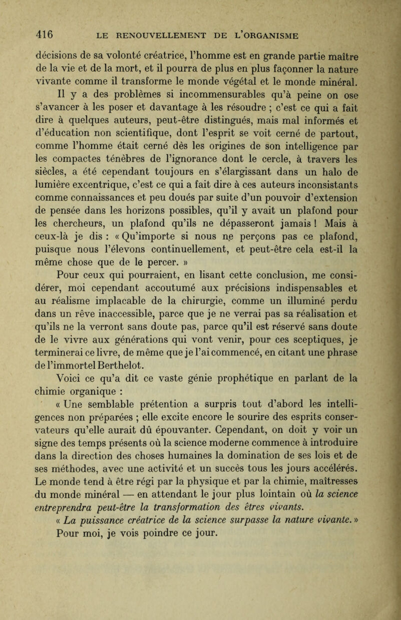 décisions de sa volonté créatrice, l’homme est en grande partie maître de la vie et de la mort, et il pourra de plus en plus façonner la nature vivante comme il transforme le monde végétal et le monde minéral. Il y a des problèmes si incommensurables qu’à peine on ose s’avancer à les poser et davantage à les résoudre ; c’est ce qui a fait dire à quelques auteurs, peut-être distingués, mais mal informés et d’éducation non scientifique, dont l’esprit se voit cerné de partout, comme l’homme était cerné dès les origines de son intelligence par les compactes ténèbres de l’ignorance dont le cercle, à travers les siècles, a été cependant toujours en s’élargissant dans un halo de lumière excentrique, c’est ce qui a fait dire à ces auteurs inconsistants comme connaissances et peu doués par suite d’un pouvoir d’extension de pensée dans les horizons possibles, qu’il y avait un plafond pour les chercheurs, un plafond qu’ils ne dépasseront jamais ! Mais à ceux-là je dis : « Qu’importe si nous n.e perçons pas ce plafond, puisque nous l’élevons continuellement, et peut-être cela est-il la même chose que de le percer. » Pour ceux qui pourraient, en lisant cette conclusion, me consi¬ dérer, moi cependant accoutumé aux précisions indispensables et au réalisme implacable de la chirurgie, comme un illuminé perdu dans un rêve inaccessible, parce que je ne verrai pas sa réalisation et qu’ils ne la verront sans doute pas, parce qu’il est réservé sans doute de le vivre aux générations qui vont venir, pour ces sceptiques, je terminerai ce livre, de même que je l’ai commencé, en citant une phrase de l’immortel Berthelot. Voici ce qu’a dit ce vaste génie prophétique en parlant de la chimie organique : « Une semblable prétention a surpris tout d’abord les intelli¬ gences non préparées ; elle excite encore le sourire des esprits conser¬ vateurs qu’elle aurait dû épouvanter. Cependant, on doit y voir un signe des temps présents où la science moderne commence à introduire dans la direction des choses humaines la domination de ses lois et de ses méthodes, avec une activité et un succès tous les jours accélérés. Le monde tend à être régi par la physique et par la chimie, maîtresses du monde minéral — en attendant le jour plus lointain où la science entreprendra peut-être la transformation des êtres vivants. « La puissance créatrice de la science surpasse la nature vivante. » Pour moi, je vois poindre ce jour.