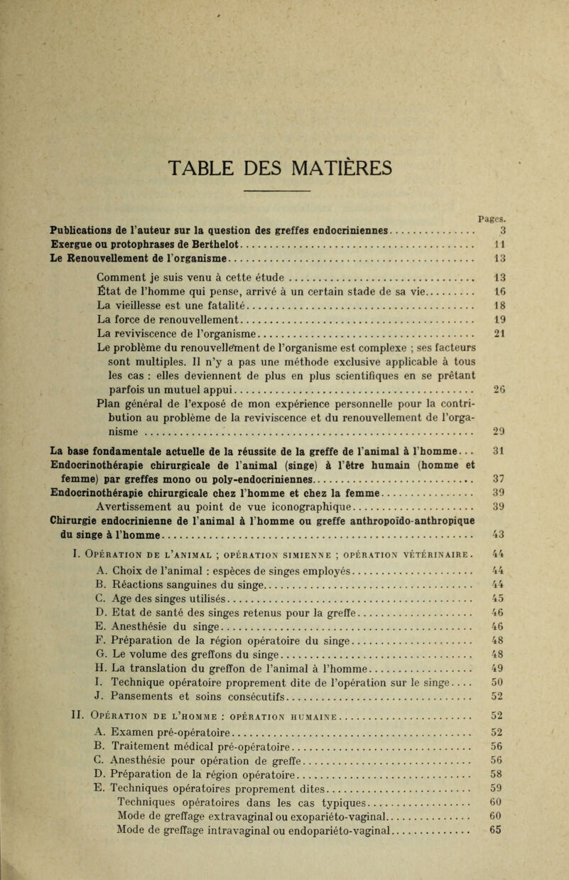 TABLE DES MATIERES Pages. Publications de l’auteur sur la question des greffes endocriniennes. 3 Exergue ou protophrases de Berthelot. 11 Le Renouvellement de l’organisme. 13 Comment je suis venu à cette étude. 13 État de l’homme qui pense, arrivé à un certain stade de sa vie. 16 La vieillesse est une fatalité. 18 La force de renouvellement. 19 La reviviscence de l’organisme. 21 Le problème du renouvellement de l’organisme est complexe ; ses facteurs sont multiples. Il n’y a pas une méthode exclusive applicable à tous les cas : elles deviennent de plus en plus scientifiques en se prêtant parfois un mutuel appui. 26 Plan général de l’exposé de mon expérience personnelle pour la contri¬ bution au problème de la reviviscence et du renouvellement de l’orga¬ nisme . 29 La base fondamentale actuelle de la réussite de la greffe de l'animal à l’homme... 31 Endocrinothérapie chirurgicale de l’animal (singe) à l’être humain (homme et femme) par greffes mono ou poly-endocriniennes. 37 Endocrinothérapie chirurgicale chez l’homme et chez la femme. 39 Avertissement au point de vue iconographique. 39 Chirurgie endocrinienne de l'animal à l’homme ou greffe anthropoïdo-anthropique du singe à l’homme. 43 I. Opération de l’animal ; opération simienne ; opération vétérinaire. 44 A. Choix de l’animal : espèces de singes employés. 44 B. Réactions sanguines du singe. 44 C. Age des singes utilisés. 45 D. Etat de santé des singes retenus pour la greffe. 46 E. Anesthésie du singe. 46 F. Préparation de la région opératoire du singe. 48 G. Le volume des greffons du singe. 48 H. La translation du greffon de l’animal à l’homme. 49 I. Technique opératoire proprement dite de l’opération sur le singe.... 50 J. Pansements et soins consécutifs. 52 IL Opération de l’homme : opération humaine. 52 A. Examen pré-opératoire. 52 B. Traitement médical pré-opératoire. 56 C. Anesthésie pour opération de greffe. 56 D. Préparation de la région opératoire. 58 E. Techniques opératoires proprement dites. 59 Techniques opératoires dans les cas typiques. 60 Mode de greffage extravaginal ou exopariéto-vaginal. 60 Mode de greffage intravaginal ou endopariéto-vaginal. 65