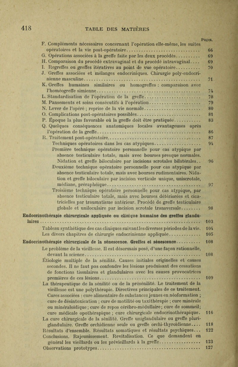 Pages. F. Compléments nécessaires concernant l’opération elle-même, les suites opératoires et la vie post-opératoire. 66 G. Opérations associées à la greffe faite par les deux procédés. 69 H. Comparaison du procédé extravaginal et du procédé intravaginal. ... 69 I. Regrettes ou greffes itératives au point de vue opératoire. 70 J. Greffes associées et mélanges endocriniques. Chirurgie poly-endocri- nienne masculine. 71 K. Greffes humaines similaires ou homogreffes : comparaison avec l’homéogreffe simienne. 74 L. Standardisation de l’opération de la greffe. 78 M. Pansements et soins consécutifs à l’opération. 79 N. Lever de l’opéré ; reprise de la vie normale. 80 O. Complications post-opératoires possibles. 81 P. Époque la plus favorable où la greffe doit être pratiquée. 83 Q. Quelques conséquences anatomiques locales avantageuses après l’opération de la greffe. 86 R. Traitement post-opératoire.-. 87 Techniques opératoires dans les cas atypiques. 94 Première technique opératoire personnelle pour cas atypique par absence testiculaire totale, mais avec bourses presque normales. Nidation et greffe biloculaire par incisions scrotales bilatérales.. 96 Deuxième technique opératoire personnelle pour cas atypique par absence testiculaire totale, mais avec bourses rudimentaires. Nida¬ tion et greffe biloculaire par incision verticale unique, uniscrotale, médiane, préraphéique. 97 Troisième technique opératoire personnelle pour cas atypique, par absence testiculaire totale, mais avec bourses détériorées et cica¬ tricielles par traumatisme antérieur. Procédé de greffe testiculaire globale et uniloculaire par incision scrotale transversale. 98 Endocrinothérapie chirurgicale appliquée ou clinique humaine des greffes glandu¬ laires. 103 Tableau synthétique des cas cliniques suivant les diverses périodes de la vie. 104 Les divers chapitres de chirurgie endocrinienne appliquée. 105 Endocrinothérapie chirurgicale de la sénescence. Greffes et sénescence. 108 Le problème de la vieillesse. Il est désormais posé, d’une façon rationnelle, devant la science. 108 Étiologie multiple de la sénilité. Causes initiales originelles et causes secondes. Il ne faut pas confondre les lésions produisant des cessations de fonctions tissulaires et glandulaires avec les causes provocatrices premières de ces lésions. 109 La thérapeutique de la sénilité ou de la présénilité. Le traitement de la vieillesse est une polythérapie. Directives principales de ce traitement. Cures associées : cure alimentaire de substances jeunes en néoformation ; cure de désintoxication ; cure de motilité ou taxithérapie ; cure minérale ou minéraloïdique; cure de repos cérébro-médullaire; cure de sommeil; cure médicale opothérapique; cure chirurgicale endocrinothérapique. 116 La cure chirurgicale de la sénilité. Greffe uniglandulaire ou greffe pluri- glandulaire. Greffe orchidienne seule ou greffe orchi-thyroïdienne.... 118 Résultats d’ensemble. Résultats somatiques et résultats psychiques... 122 Conclusions. Rajeunissement. Revitalisation. Ce que demandent en général les vieillards ou les prévieillards à la greffe. 123 Observations prototypes. 127