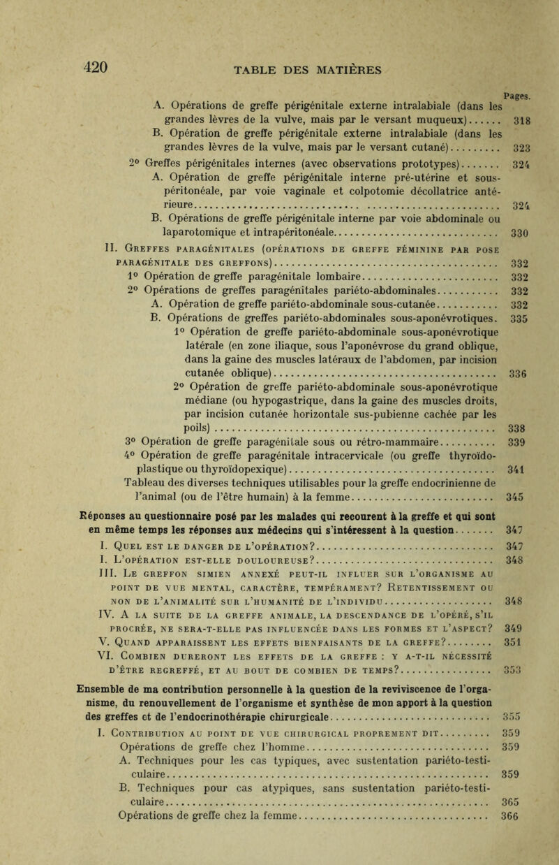 Pages. A. Opérations de greffe périgénitale externe intralabiale (dans les grandes lèvres de la vulve, mais par le versant muqueux). 318 B. Opération de greffe périgénitale externe intralabiale (dans les grandes lèvres de la vulve, mais par le versant cutané). 323 2° Greffes périgénitales internes (avec observations prototypes). 324 A. Opération de greffe périgénitale interne pré-utérine et sous- péritonéale, par voie vaginale et colpotomie décollatrice anté¬ rieure. 324 B. Opérations de greffe périgénitale interne par voie abdominale ou laparotomique et intrapéritonéale. 330 II. Greffes paragénitales (opérations de greffe féminine par pose PARAGÉNITALE DES GREFFONS). 332 1° Opération de greffe paragénitale lombaire. 332 2° Opérations de greffes paragénitales pariéto-abdominales. 332 A. Opération de greffe pariéto-abdominale sous-cutanée. 332 B. Opérations de greffes pariéto-abdominales sous-aponévrotiques. 335 1° Opération de greffe pariéto-abdominale sous-aponévrotique latérale (en zone iliaque, sous l’aponévrose du grand oblique, dans la gaine des muscles latéraux de l’abdomen, par incision cutanée oblique). 336 2° Opération de greffe pariéto-abdominale sous-aponévrotique médiane (ou hypogastrique, dans la gaine des muscles droits, par incision cutanée horizontale sus-pubienne cachée par les poils). 338 3° Opération de greffe paragénitale sous ou rétro-mammaire. 339 4° Opération de greffe paragénitale intracervicale (ou greffe thyroïdo- plastique ou thyroïdopexique). 341 Tableau des diverses techniques utilisables pour la greffe endocrinienne de l’animal (ou de l’être humain) à la femme. 345 Réponses au questionnaire posé par les malades qui recourent à la greffe et qui sont en même temps les réponses aux médecins qui s'intéressent à la question. 347 I. Quel est le danger de l’opération?. 347 I. L’opération est-elle douloureuse?. 348 III. Le greffon simien annexé peut-il influer sur l’organisme au POINT DE VUE MENTAL, CARACTÈRE, TEMPÉRAMENT? RETENTISSEMENT OU NON DE L’ANIMALITÉ SUR L’HUMANITÉ DE L’iNDIVIDU. 348 IV. A LA SUITE DE LA GREFFE ANIMALE, LA DESCENDANCE DE L’OPÉRÉ, S’IL PROCRÉE, NE SERA-T-ELLE PAS INFLUENCÉE DANS LES FORMES ET L’ASPECT? 349 V. Quand apparaissent les effets bienfaisants de la greffe?. 351 VI. Combien dureront les effets de la greffe : y a-t-il nécessité d’être regreffé, et au bout de combien de temps?. 353 Ensemble de ma contribution personnelle à la question de la reviviscence de l'orga¬ nisme, du renouvellement de l’organisme et synthèse de mon apport à la question des greffes et de l’endocrinothérapie chirurgicale. 355 I. Contribution au point de vue chirurgical proprement dit. 359 Opérations de greffe chez l’homme. 359 A. Techniques pour les cas typiques, avec sustentation pariéto-testi- culaire. 359 B. Techniques pour cas atypiques, sans sustentation pariéto-testi- culaire. 365 Opérations de greffe chez la femme. 366