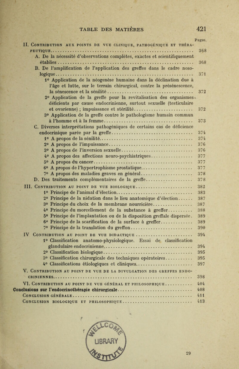 Pagas. II. Contribution aux points de vue clinique, pathogénique et théra¬ peutique. 368 A. De la nécessité d’observations complètes, exactes et scientifiquement établies. 368 B. De l’amplification de l’application des greffes dans le cadre noso¬ logique. 371 1° Application de la néogenèse humaine dans la déclination due à l’âge et lutte, sur le terrain chirurgical, contre la présénescence, la sénescence et la sénilité. 372 2° Application de la greffe pour la revitalisation des organismes • déficients par cause endocrinienne, surtout sexuelle (testiculaire et ovarienne) ; impuissance et stérilité. 372 3° Application de la greffe contre le pathologisme humain commun à l’homme et à la femme. 373 C. Diverses interprétations pathogéniques de certains cas de déficience endocrinique parée par la greffe. 374 1° A propos de la sénilité. 374 2° A propos de l’impuissance. 376 3° A propos de l’inversion sexuelle. 376 4° A propos des affections neuro-psychiatriques. 377 5° A propos du cancer. 377 6° A propos de l’hypertrophisme prostatique. 377 7° A propos des maladies graves en général. 378 D. Des traitements complémentaires de la greffe. 378 III. Contribution au point de vue biologique. 382 1° Principe de l’animal d’élection. 383 2° Principe de la nidation dans le lieu anatomique d’élection. 387 3° Principe du choix de la membrane nourricière. 387 4° Principe du morcellement de la substance à greffer. 388 5° Principe de l’implantation ou de la disposition greffale dispersée. 389 6° Principe de la scarification de la surface à greffer. 389 7° Principe de la translation du greffon. 390 IV Contribution au point de vue didactique. 394 1° Classification anatomo-physiologique. Essai de classification glandulaire endocrinienne. 394 2° Classification biologique. 395 3° Classification chirurgicale des techniques opératoires. 395 4° Classifications étiologiques et cliniques. 397 V. Contribution au point de vue de la divulgation des greffes endo¬ criniennes. 398 VI. Contribution au point de vue général et philosophique. 404 Conclusions sur l’endocrinothérapie chirurgicale. 408 Conclusion générale. 411 Conclusion biologique et philosophique. 413 ' fg' ^ I UBRARY 29