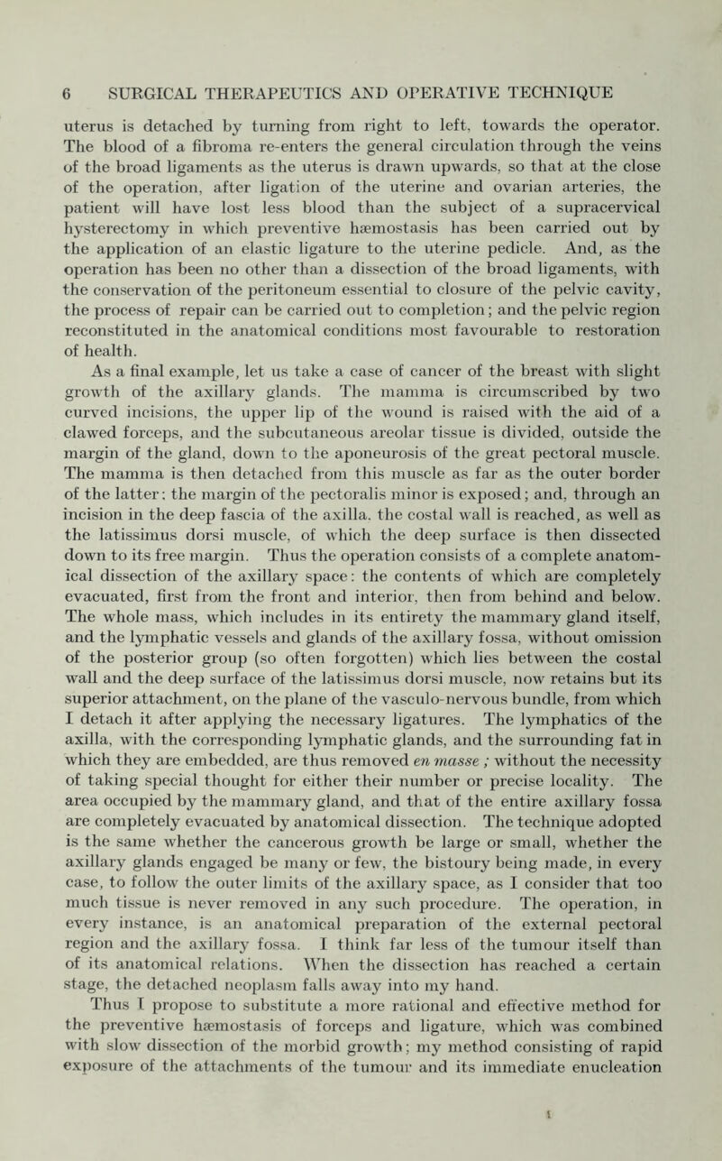 uterus is detached by turning from right to left, towards the operator. The blood of a fibroma re-enters the general circulation through the veins of the broad ligaments as the uterus is drawn upwards, so that at the close of the operation, after ligation of the uterine and ovarian arteries, the patient will have lost less blood than the subject of a supracervical hysterectomy in which preventive haemostasis has been carried out by the application of an elastic ligature to the uterine pedicle. And, as the operation has been no other than a dissection of the broad ligaments, with the conservation of the peritoneum essential to closure of the pelvic cavity, the process of repair can be carried out to completion; and the pelvic region reconstituted in the anatomical conditions most favourable to restoration of health. As a final example, let us take a case of cancer of the breast with slight growth of the axillary glands. The mamma is circumscribed by two curved incisions, the upper lip of the wound is raised with the aid of a clawed forceps, and the subcutaneous areolar tissue is divided, outside the margin of the gland, down to the aponeurosis of the great pectoral muscle. The mamma is then detached from this muscle as far as the outer border of the latter; the margin of the pectoralis minor is exposed; and, through an incision in the deep fascia of the axilla, the costal wall is reached, as well as the latissimus dorsi muscle, of which the deep surface is then dissected down to its free margin. Thus the operation consists of a complete anatom¬ ical dissection of the axillary space: the contents of which are completely evacuated, first from the front and interior, then from behind and below. The whole mass, which includes in its entirety the mammary gland itself, and the lymphatic vessels and glands of the axillary fossa, without omission of the posterior group (so often forgotten) which lies between the costal wall and the deep surface of the latissimus dorsi muscle, now retains but its superior attachment, on the plane of the vasculo-nervous bundle, from which I detach it after applying the necessary ligatures. The lymphatics of the axilla, with the corresponding lymphatic glands, and the surrounding fat in which they are embedded, are thus removed en masse ; without the necessity of taking special thought for either their number or precise locality. The area occupied by the mammary gland, and that of the entire axillary fossa are completely evacuated by anatomical dissection. The technique adopted is the same whether the cancerous growth be large or small, whether the axillary glands engaged be many or few, the bistoury being made, in every case, to follow the outer limits of the axillary space, as I consider that too much tissue is never removed in any such procedure. The operation, in every instance, is an anatomical preparation of the external pectoral region and the axillary fossa. I think far less of the tumour itself than of its anatomical relations. When the dissection has reached a certain stage, the detached neoplasm falls away into my hand. Thus I propose to substitute a more rational and effective method for the preventive haemostasis of forceps and ligature, which was combined with slow dissection of the morbid growth; my method consisting of rapid exposure of the attachments of the tumour and its immediate enucleation