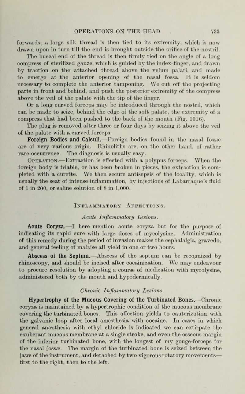forwards; a large silk thread is then tied to its extremity, which is now drawn upon in turn till the end is brought outside the orifice of the nostril. The buccal end of the thread is then firmly tied on the angle of a long compress of sterilized gauze, which is guided by the index-finger, and drawn by traction on the attached thread above the velum palati, and made to emerge at the anterior opening of the nasal fossa. It is seldom necessary to complete the anterior tamponing. We cut off the projecting parts in front and behind, and push the posterior extremity of the compress above the veil of the palate with the tip of the finger. Or a long curved forceps may be introduced through the nostril, which can be made to seize, behind the edge of the soft palate, the extremity of a compress that had been pushed to the back of the mouth (Fig. 1016). The plug is removed after three or four days by seizing it above the veil of the palate with a curved forceps. Foreign Bodies and Calculi.—Foreign bodies found in the nasal fossae are of very various origin. Rhinoliths are, on the other hand, of rather rare occurrence. The diagnosis is usually easy. Operation.—Extraction is effected with a polypus forceps. When the foreign body is friable, or has been broken in pieces, the extraction is com¬ pleted with a curette. We then secure antisepsis of the locality, which is usually the seat of intense inflammation, by injections of Labarraque’s fluid of 1 in 200, or saline solution of 8 in 1,000. Inflammatory Affections. Acute Inflammatory Lesions. Acute Coryza.—I here mention acute coryza but for the purpose of indicating its rapid cure with large doses of mycolysine. Administration of this remedy during the period of invasion makes the cephalalgia, gravedo, and general feeling of malaise all yield in one or two hours. Abscess of the Septum.—Abscess of the septum can be recognized by rhinoscopy, and should be incised after cocainization. We may endeavour to procure resolution by adopting a course of medication with mycolysine, administered both by the mouth and hypodermically. Chronic Inflammatory Lesions. Hypertrophy of the Mucous Covering of the Turbinated Bones.—Chronic coryza is maintained by a hypertrophic condition of the mucous membrane covering the turbinated bones. This affection yields to cauterization with the galvanic loop after local anaesthesia with cocaine. In cases in which general anaesthesia with ethyl chloride is indicated we can extirpate the exuberant mucous membrane at a single stroke, and even the osseous margin of the inferior turbinated bone, with the longest of my gouge-forceps for the nasal fossae. The margin of the turbinated bone is seized between the jaws of the instrument, and detached by two vigorous rotatory movements— first to the right, then to the left.