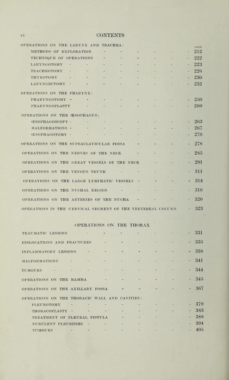 OPERATIONS ON THE LARYNX AND TRACHEA : pAGE METHODS OF EXPLORATION - - - - - - 212 TECHNIQUE OF OPERATIONS ------ 222 LARYNGOTOMY -------- 223 TRACHEOTOMY -------- 226 THYROTOMY -------- 230 LARYNGECTOMY -------- 232 OPERATIONS ON THE PHAR YNX : PHARYNGOTOMY -------- 250 PHARYNGOPLASTY ------- 260 OPERATIONS ON THE OESOPHAGUS: (ESOPHAGOSCOPY -------- 263 MALFORMATIONS -------- 267 CESOPHAGOTOMY -------- 270 OPERATIONS ON THE SUPRACLAVICULAR FOSSA - - - - 278 OPERATIONS ON THE NERVES OF THE NECK - - - - 285 OPERATIONS ON THE GREAT VESSELS OF THE NECK - 291 OPERATIONS ON THE VENOUS TRUNK - - - - - 311 OPERATIONS ON THE LARGE LYMIHAT1C VESSELS - - - - 314 OPERATIONS ON THE NUCHAL REGION ----- 316 OPERATIONS ON THE ARTERIES OF THE NUCHA - 320 OPERATIONS IN THE CERVICAL SEGMENT OF THE VERTEBRAL COLUMN - 323 OPERATIONS ON THE THORAX TRAUMATIC LESIONS ------- 331 DISLOCATIONS AND FRACTURES ------ 335 INFLAMMATORY LESIONS ------- 338 MALFORMATIONS -------- 341 tumours --------- 344 OPERATIONS ON THE MAMMA ------ 345 OPERATIONS ON THE AXILLARY FOSSA ----- 367 OPERATIONS ON THE THORACIC WALL AND CAVITIES : PLEUROTOMY - - - - - - - - 379 THORACOPLASTY -------- 383 TREATMENT OF PLEURAL FISTULA ----- 388 PURULENT PLEURISIES ------- 394 TUMOURS -------- 4Q5