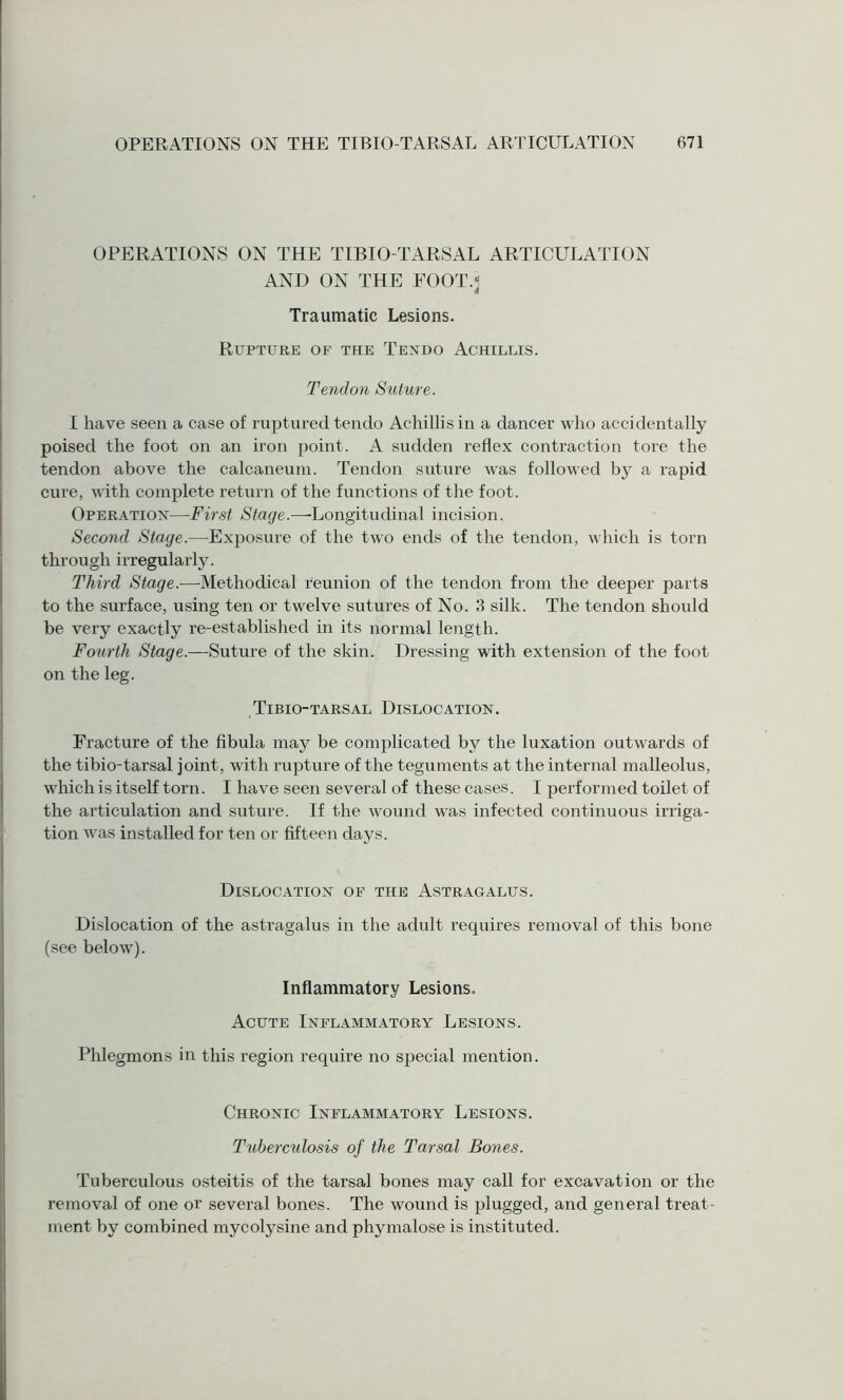 OPERATIONS ON THE TIBIO-TARSAL ARTICULATION AND ON THE FOOT.* Traumatic Lesions. Rupture of the Tendo Achillis. Tend 071 Suture. I have seen a case of ruptured tendo Achillis in a dancer who accidentally poised the foot on an iron point. A sudden reflex contraction tore the tendon above the calcaneum. Tendon suture was followed by a rapid cure, with complete return of the functions of the foot. Operation—First Stage.—Longitudinal incision. Second Stage.—Exposure of the two ends of the tendon, which is torn through irregularly. Third Stage.—-Methodical reunion of the tendon from the deeper parts to the surface, using ten or twelve sutures of No. 3 silk. The tendon should be very exactly re-established in its normal length. Fourth Stage.—Suture of the skin. Dressing with extension of the foot on the leg. Tibio-tarsal Dislocation. Fracture of the fibula may be complicated by the luxation outwards of the tibio-tarsal joint, with rupture of the teguments at the internal malleolus, which is itself torn. I have seen several of these cases. I performed toilet of the articulation and suture. If the wound was infected continuous irriga¬ tion was installed for ten or fifteen days. Dislocation of the Astragalus. Dislocation of the astragalus in the adult requires removal of this bone (see below). Inflammatory Lesions. Acute Inflammatory Lesions. Phlegmons in this region require no special mention. Chronic Inflammatory Lesions. Tuberculosis of the Tarsal Bones. Tuberculous osteitis of the tarsal bones may call for excavation or the removal of one or several bones. The wound is plugged, and general treat¬ ment by combined mycolysine and phymalose is instituted.