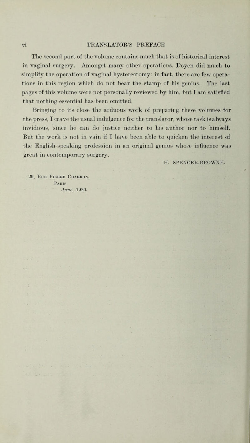 The second part of the volume contains much that is of historical interest in vaginal surgery. Amongst many other operations, Doyen did much to simplify the operation of vaginal hysterectomy; in fact, there are few opera¬ tions in this region which do not bear the stamp of his genius. The last pages of this volume were not personally reviewed by him, but I am satisfied that nothing essential has been omitted. Bringing to its close the arduous work of preparing these volumes for the press, I crave the usual indidgence for the translator, whose task is always invidious, since he can do justice neither to his author nor to himself. But the work is not in vain if I have been able to quicken the interest of the English-speaking profession in an original genius whose influence was great in contemporary surgery. H. SPENCER-BROWNE. 29, Rue Pierre Charron, Paris. June, 1920.