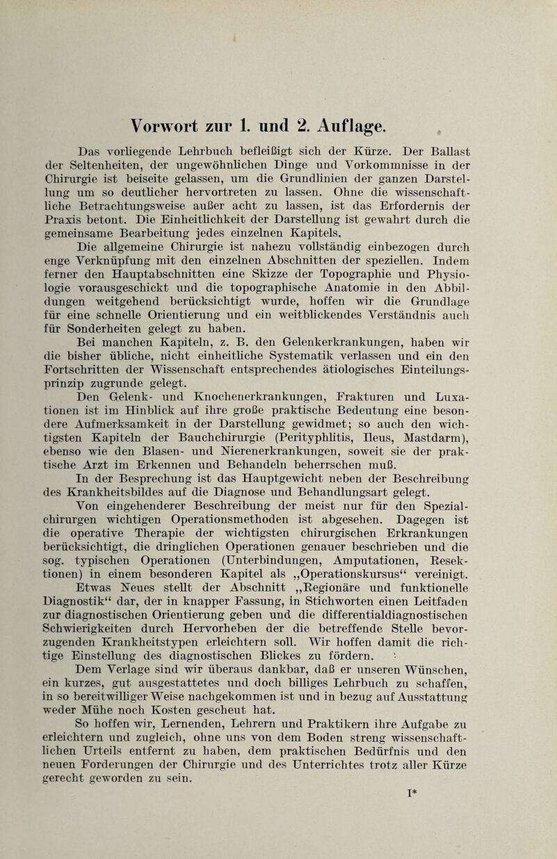 Das vorliegende Lehrbuch befleißigt sich der Kürze. Der Ballast der Seltenheiten, der ungewöhnlichen Dinge und Vorkommnisse in der Chirurgie ist beiseite gelassen, um die Grundlinien der ganzen Darstel¬ lung um so deutlicher hervortreten zu lassen. Ohne die wissenschaft¬ liche Betrachtungsweise außer acht zu lassen, ist das Erfordernis der Praxis betont. Die Einheitlichkeit der Darstellung ist gewahrt durch die gemeinsame Bearbeitung jedes einzelnen Kapitels. Die allgemeine Chirurgie ist nahezu vollständig einbezogen durch enge Verknüpfung mit den einzelnen Abschnitten der speziellen. Indem ferner den Hauptabschnitten eine Skizze der Topographie und Physio¬ logie vorausgeschickt und die topographische Anatomie in den Abbil¬ dungen weitgehend berücksichtigt wurde, hoffen wir die Grundlage für eine schnelle Orientierung und ein weitblickendes Verständnis auch für Sonderheiten gelegt zu haben. Bei manchen Kapiteln, z. B. den Gelenkerkrankungen, haben wir die bisher übliche, nicht einheitliche Systematik verlassen und ein den Fortschritten der Wissenschaft entsprechendes ätiologisches Einteilungs¬ prinzip zugrunde gelegt. Den Gelenk- und Knochenerkrankungen, Frakturen und Luxa¬ tionen ist im Hinblick auf ihre große praktische Bedeutung eine beson¬ dere Aufmerksamkeit in der Darstellung gewidmet; so auch den wich¬ tigsten Kapiteln der Bauch Chirurgie (Perityphlitis, Ileus, Mastdarm), ebenso wie den Blasen- und Nierenerkrankungen, soweit sie der prak¬ tische Arzt im Erkennen und Behandeln beherrschen muß. In der Besprechung ist das Hauptgewicht neben der Beschreibung des Krankheitsbildes auf die Diagnose und Behandlungsart gelegt. Von eingehenderer Beschreibung der meist nur für den Spezial¬ chirurgen wichtigen Operationsmethoden ist abgesehen. Dagegen ist die operative Therapie der wichtigsten chirurgischen Erkrankungen berücksichtigt, die dringlichen Operationen genauer beschrieben und die sog. typischen Operationen (Unterbindungen, Amputationen, Resek¬ tionen) in einem besonderen Kapitel als „Operationskursus“ vereinigt. Etwas Neues stellt der Abschnitt „Regionäre und funktionelle Diagnostik“ dar, der in knapper Fassung, in Stichworten einen Leitfaden zur diagnostischen Orientierung geben und die differentialdiagnostischen Schwierigkeiten durch Hervorheben der die betreffende Stelle bevor¬ zugenden Krankheitstypen erleichtern soll. Wir hoffen damit die rich¬ tige Einstellung des diagnostischen Blickes zu fördern. Dem Verlage sind wir überaus dankbar, daß er unseren Wünschen, ein kurzes, gut ausgestattetes und doch billiges Lehrbuch zu schaffen, in so bereitwilliger Weise nachgekommen ist und in bezug auf Ausstattung weder Mühe noch Kosten gescheut hat. So hoffen wir, Lernenden, Lehrern und Praktikern ihre Aufgabe zu erleichtern und zugleich, ohne uns von dem Boden streng wissenschaft¬ lichen Urteils entfernt zu haben, dem praktischen Bedürfnis und den neuen Forderungen der Chirurgie und des Unterrichtes trotz aller Kürze gerecht geworden zu sein. I*