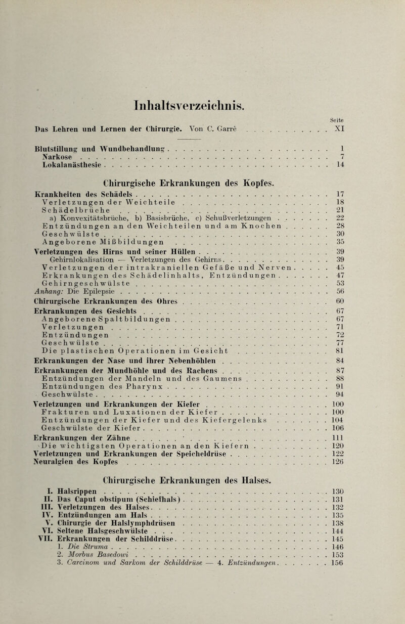 Inhaltsverzeichnis. Seite Das Lehren und Lernen der Chirurgie. Von C. Garre.XI Blutstillung und Wundbehandlung. 1 Narkose. 7 Lokalanästhesie.14 Chirurgische Erkrankungen des Kopfes. Krankheiten des Schädels.17 VerletzungenderWeichteile. 18 Sehädelbr üche .21 a) Konvexitätsbrüche, b) Basisbrüche, c) Schußverletzungen.22 Entzündungen an den Weichteilen und am Knochen.28 Geschwülste.30 AngeboreneMißbildungen .35 Verletzungen des Hirns und seiner Hüllen.39 Gehirnlokalisation — Verletzungen des Gehirns.39 Verletzungen der intrakraniellen Gefäße und Nerven.45 Erkrankungen des Schädelinhalts, Entzündungen.47 Gehirngeschwülste.53 Anhang: Die Epilepsie.56 Chirurgische Erkrankungen des Ohres.60 Erkrankungen des Gesichts.67 Angeborene Spaltbildungen.67 Verletzungen.71 Entzündungen .72 Geschwülste.77 Die plastischen Operationen im Gesicht.81 Erkrankungen der Nase und ihrer Nebenhöhlen.84 Erkrankungen der Mundhöhle und des Rachens.87 Entzündungen der Mandeln und des Gaumens ..88 Entzündungen des Pharynx.91 Geschwülste . ..94 Verletzungen und Erkrankungen der Kiefer.100 Frakturen und Luxationen der Kiefer.100 Entzündungen der Kiefer und des Kiefergelenks .104 Geschwülste der Kiefer.106 Erkrankungen der Zähne. 111 Die wichtigsten Operationen an den Kiefern.120 Verletzungen und Erkrankungen der Speicheldrüse.122 Neuralgien des Kopfes.126 Chirurgische Erkrankungen des Halses. I. Halsrippen.130 II. Das Caput obstipum (Schiefhals).131 III. Verletzungen des Halses.132 IV. Entzündungen am Hals.135 V. Chirurgie der Halslymphdrüsen.138 VI. Seltene Halsgeschwülste.144 VII. Erkrankungen der Schilddrüse.145 1. Die Struma.146 2. Morbus Basedowi.153