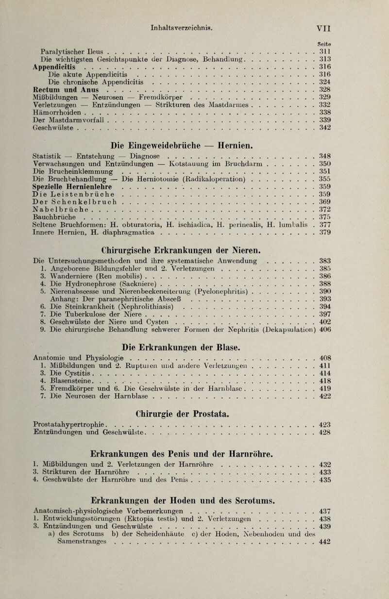 Seite Paralytischer Ileus.311 Die wichtigsten Gesichtspunkte der Diagnose, Behandlung.313 Appendicitis.316 Die akute Appendicitis .316 Die chronische Appendicitis.324 Rectum und Anus.328 Mißbildungen — Neurosen — Fremdkörper.329 Verletzungen — Entzündungen — Strikturen des Mastdarmes.332 Hämorrhoiden.338 Der Mastdarmvorfall.339 Geschwülste.342 Die Eingeweidebrüche — Hernien. Statistik — Entstehung — Diagnose.348 Verwachsungen und Entzündungen — Kotstauung im Bruchdarm.350 Die Brucheinklemmung.351 Die Bruchbehandlung — Die Herniotomie (Radikaloperation).355 Spezielle Hernienlehre .359 DieLeistenbrüche.359 DerSchenkelbruch.369 Nabelbrüche.372 Bauchbrüche.375 Seltene Bruchformen: H. obturatoria, H. ischiadica, H. perinealis, H. lumbalis . 377 Innere Hernien, H. diaphragmatica.379 Chirurgische Erkrankungen der Nieren. Die Untersuchungsmethoden und ihre systematische Anwendung.383 1. Angeborene Bildungsfehler und 2. Verletzungen.385 3. Wanderniere (Ren mobilis).386 4. Die Hydronephrose (Sackniere).388 5. Nierenabscesse und Nierenbeckeneiterung (Pyelonephritis).390 Anhang: Der paranephritische Absceß .393 6. Die Steinkrankheit (Nephrolithiasis) .394 7. Die Tuberkulose der Niere.397 8. Geschwülste der Niere und Cysten.402 9. Die chirurgische Behandlung schwerer Formen der Nephritis (Dekapsulation) 406 Die Erkrankungen der Blase. Anatomie und Physiologie.408 1. Mißbildungen und 2. Ruptuien und andere Verletzungen.411 3. Die Cystitis.414 4. Blasensteine.418 5. Fremdkörper und 6. Die Geschwülste in der Harnblase.419 7. Die Neurosen der Harnblase.422 Chirurgie der Prostata. Prostatahypertrophie.423 Entzündungen und Geschwülste.428 Erkrankungen des Penis und der Harnröhre. 1. Mißbildungen und 2. Verletzungen der Harnröhre.432 3. Strikturen der Harnröhre.433 4. Geschwülste der Harnröhre und des Penis.435 Erkrankungen der Hoden und des Scrotums. Anatomisch-physiologische Vorbemerkungen.437 1. Entwicklungsstörungen (Ektopia testis) und 2. Verletzungen.438 3. Entzündungen und Geschwülste.439 a) des Scrotums b) der Scheidenhäute c) der Hoden, Nebenhoden und des Samenstranges.442