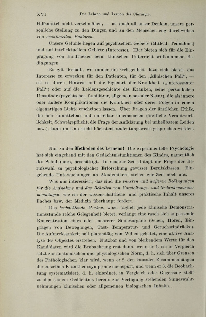 Hilfsmittel nicht verschmähen, — ist doch all unser Denken, unsere per¬ sönliche Stellung zu den Dingen und zu den Menschen eng durchwoben von emotionellen Faktoren. Unsere Gefühle liegen auf psychischem Gebiete (Mitleid, Teilnahme) und auf intellektuellem Gebiete (Interesse). Hier bieten sich für die Ein¬ prägung von Eindrücken beim klinischen Unterricht willkommene Be¬ dingungen. Es gilt deshalb, wo immer die Gelegenheit dazu sich bietet, das Interesse zu erwecken für den Patienten, für den „klinischen Fall“, — sei es durch Hinweis auf die Eigenart der Krankheit („interessanter Fall“) oder auf die Leidensgeschichte des Kranken, seine persönlichen Umstände (psychischer, familiärer, allgemein sozialer Natur), die als innere oder äußere Komplikationen die Krankheit oder deren Folgen in einem eigenartigen Lichte erscheinen lassen. Über Fragen der ärztlichen Ethik, die hier unmittelbar und mittelbar hineinspielen (ärztliche Verantwort¬ lichkeit, Schweigepflicht, die Frage der Aufklärung bei unheilbarem Leiden usw.), kann im Unterricht höchstens andeutungsweise gesprochen werden. Nun zu den Methoden des Lernens! Die experimentelle Psychologie hat sich eingehend mit den Gedächtnisfunktionen des Kindes, namentlich des Schulkindes, beschäftigt. In neuerer Zeit drängt die Frage der Be¬ rufswahl zu psychologischer Erforschung gewisser Berufsklassen. Ein¬ gehende Untersuchungen an Akademikern stehen zur Zeit noch aus. Was uns interessiert, das sind die inneren und äußeren Bedingungen für die Aufnahme und das Behalten von Vorstellungs- und Gedankenzusam¬ menhängen, wie sie der wissenschaftliche und praktische Inhalt unseres Faches bzw. der Medizin überhaupt fordert. Das beobachtende Merken, wozu täglich jede klinische Demonstra- tionsstuude reiche Gelegenheit bietet, verlangt eine rasch sich aupassende Konzentration eines oder mehrerer Sinnesorgane (Sehen, Hören, Ein¬ prägen von Bewegungen, Tast- Temperatur- und Geruchseindrücke). Die Aufmerksamkeit soll planmäßig vom Willen geleitet, eine aktive Ana¬ lyse des Objektes erstreben. Nutzbar und von bleibendem Werte für den Kandidaten wird die Beobachtung erst dann, wenn er 1. sie in Vergleich setzt zur anatomischen und physiologischen Norm, d. h. sich über Grenzen des Pathologischen klar wird, wenn er 2. den kausalen Zusammenhängen der einzelnen Krankheitssymptome nachspürt, und wenn er 3. die Beobach¬ tung systematisiert, d. li. einordnet, in Vergleich oder Gegensatz stellt zu den seinem Gedächtnis bereits zur Verfügung stehenden Sinneswahr¬ nehmungen klinischen oder allgemeinen biologischen Inhalts.