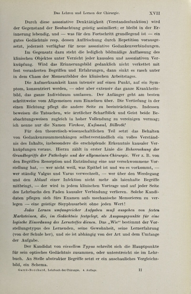 Durch diese assoziative Denktätigkeit (Verstandesfunktion) wird der Gegenstand der Beobachtung geistig assimiliert; er bleibt in der Er¬ innerung lebendig, und — was für den Fortschritt grundlegend ist — ein gutes Gedächtnis resp. dessen Auffrischung durch Repetition vorausge¬ setzt, jederzeit verfügbar für neue assoziative Gedankenverbindungen. Im Gegensatz dazu steht die lediglich bildmäßige Auffassung des klinischen Objektes unter Verzicht jeder kausalen und assoziativen Ver¬ knüpfung. Wird das Erinnerungsbild gedankhch nicht verkettet mit fest verankerten Begriffen und Erfahrungen, dann sinkt es rasch unter in dem Chaos der Momentbilder des klinischen Arbeitstages. Die Aufmerksamkeit kann intensiv auf einen Punkt, auf ein Sym¬ ptom, konzentriert werden, — oder aber extensiv das ganze Krankheits¬ bild, das ganze Individuum umfassen. Der Anfänger geht am besten schrittweise vom Allgemeinen zum Einzelnen über. Die Vertiefung in der einen Richtung pflegt die andere Seite zu beeinträchtigen. Indessen beweisen die Tatsachen, wie ärztlicher Scharfbück und Geist beide Be¬ obachtungsweisen zugleich iu hoher Vollendung zu vereinigen vermag; ich nenne nur die Kamen Virchow, Kußmaul, Billroth! Für den theoretisch-wissenschaftüchen Teil setzt das Behalten von Gedankenzusammenhängen selbstverständlich ein volles Verständ¬ nis des Inhalts, insbesondere die erschöpfende Erkenntnis kausaler Ver¬ knüpfungen voraus. Hierzu zählt in erster Linie die Beherrschung der Grundbegriffe der Pathologie und der allgemeinen Chirurgie. Wer z. B. von den Begriffen Resorption und Entzündung eine nur verschwommene Vor¬ stellung hat, — wer nicht weiß, was Epithel ist und wo es vorkommt, — wer ständig Valgus und Varus verwechselt, — wer über den Werdegang und den Ablauf einer Infektion nicht mehr als laienhafte Begriffe mitbringt, — der wird in jedem klinischen Vortrage und auf jeder Seite des Lehrbuchs den Faden kausaler Verbindung verlieren. Solche Kandi¬ daten pflegen sich fürs Examen aufs mechanische Memorieren zu ver¬ legen — eine geistige Sisyphusarbeit ohne jeden Wert! Jedes Lernen umfangreicher Aufgaben muß ausgehen von festen Marksteinen, die, im .Gedächtnis festgelegt, als Ausgangspunkte für eine logische Einordnung des Lernstoffes dienen. Das „Wie“ bestimmt der Vor¬ stellungstypus des Lernenden, seine Gewohnheit, seine Lernerfahrung (von der Schule her), und sie ist abhängig von der Art und dem Umfange der Aufgabe. Der Kandidat von visuellem Typus schreibt sich die Hauptpunkte für sein optisches Gedächtnis zusammen, oder unterstreicht sie im Lehr¬ buch. An Stelle abstrakter Begriffe setzt er ein anschauliches Vergleichs¬ bild, ein Schema. Garrd-Borchard, Lehrbuch der Chirurgie. 4. Auflage. II