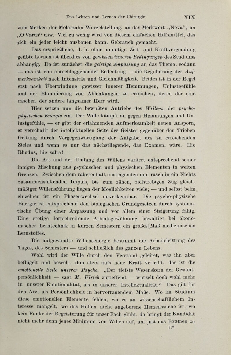 zum Merken der Molarzahn-Wurzelstellung, an das Merkwort „Neva“, an „O Varus“ usw. Viel zu wenig wird von diesem einfachen Hilfsmittel, das sich ein jeder leicht ausbauen kann, Gebrauch gemacht. Das ersprießhche, d. h. ohne unnötige Zeit- und Kraftvergeudung geübte Lernen ist überdies von gewissen inneren Bedingungen des Studiums abhängig. Da ist zunächst die geistige Anfassung an das Thema, sodann — das ist von ausschlaggebender Bedeutung — die Regulierung der Auf¬ merksamkeit nach Intensität und Gleichmäßigkeit. Beides ist in der Regel erst nach Überwindung gewisser 'innerer Hemmungen, Unlustgefühle und der Eliminierung von Ablenkungen zu erreichen, deren der eine rascher, der andere langsamer Herr wird. Hier setzen nun die bewußten Antriebe des Willens, der psycho¬ physischen Energie ein. Der Wille kämpft an gegen Hemmungen und Un¬ lustgefühle, — er gibt der erlahmenden Aufmerksamkeit neuen Ansporn, er verschafft der intellektuellen Seite des Geistes gegenüber den Trieben Geltung durch Vergegenwärtigung der Aufgabe, des zu erreichenden Zieles und wenn es nur das nächstliegende, das Examen, wäre. Hic Rhodus, hic salta! Die Art und der Umfang des Willens variiert entsprechend seiner innigen Mischung aus psychischen und physischen Elementen in weiten Grenzen. Zwischen dem raketenhaft ansteigenden und rasch in ein Nichts zusammensinkenden Impuls, bis zum zähen, zielstrebigen Zug gleich¬ mäßiger Willensführung hegen der Möglichkeiten viele; — und selbst beim einzelnen ist ein Phasenwechsel unverkennbar. Die psycho-physische Energie ist entsprechend den biologischen Grundgesetzen durch systema¬ tische Übung einer Anpassung und vor allem einer Steigerung fähig. Eine stetige fortschreitende Arbeitsgewöhnung bewältigt bei ökono¬ mischer Lerntechnik in kurzen Semestern ein großes [Maß medizinischen Lernstoffes. Die aufgewandte Willensenergie bestimmt die Arbeitsleistung des Tages, des Semesters — und schließlich des ganzen Lebens. Wohl wird der Wille durch den Verstand geleitet, was ihn aber beflügelt und beseelt, ihm stets aufs neue Kraft verleiht, das ist die emotionelle Seite unserer Psyche. „Der tiefste Wesenskern der Gesamt- persönhchkeit — sagt M. Ulrich zutreffend — wurzelt doch wohl mehr in unserer Emotionalität, als in unserer Intellektualität.“ Das gilt für den Arzt als Persönlichkeit in hervorragendem Maße. Wo im Studium diese emotionellen Elemente fehlen, wo es an wissenschaftlichem In¬ teresse mangelt, wo das Helfen nicht angeborene Herzenssache ist, wo kein Funke der Begeisterung für unser Fach glüht, da bringt der Kandidat nicht mehr denn jenes Minimum von Willen auf, um just das Examen zu II*