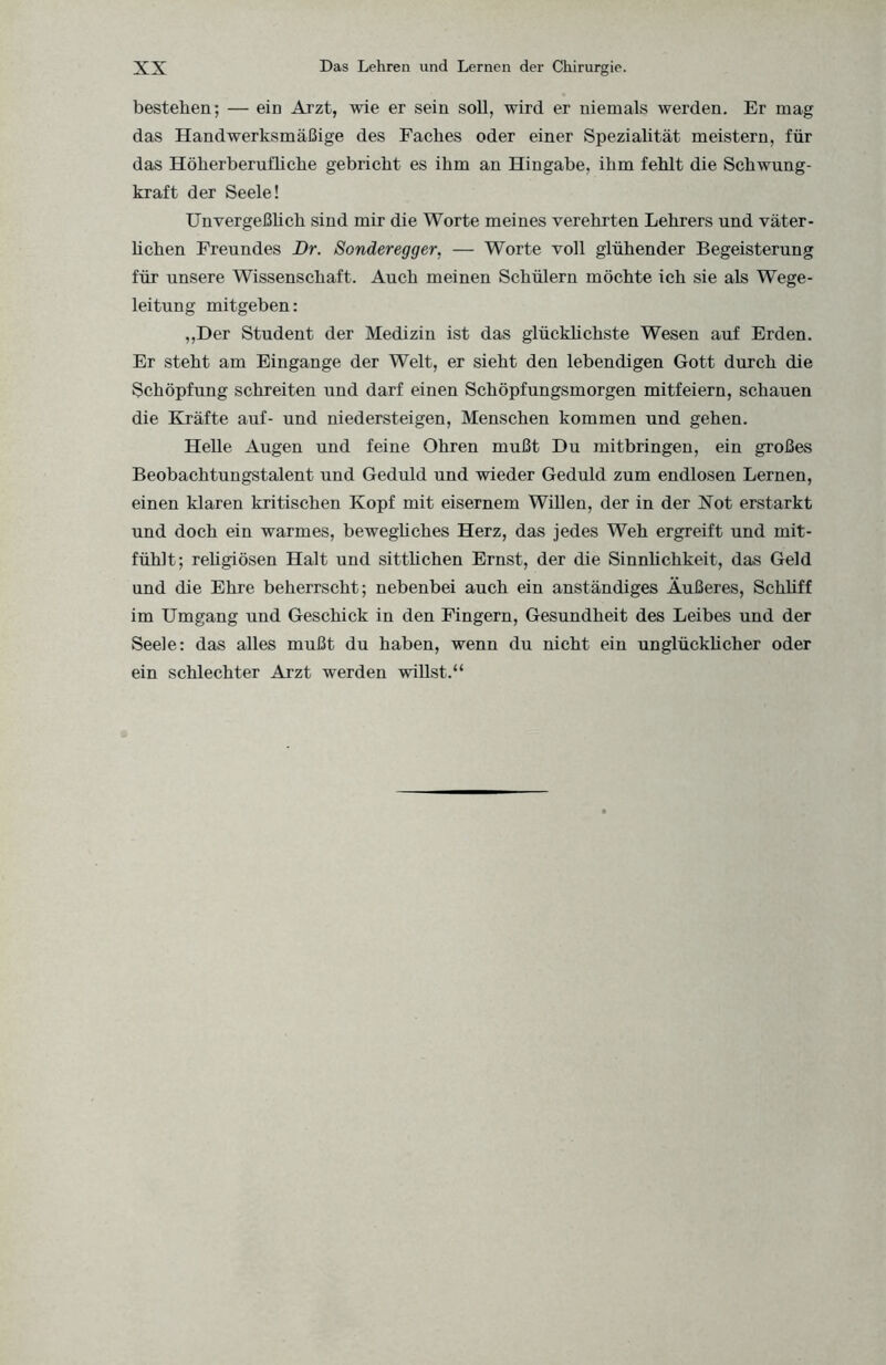 bestehen; — ein Arzt, wie er sein soll, wird er niemals werden. Er mag das Handwerksmäßige des Faches oder einer Spezialität meistern, für das Höherberufliclie gebricht es ihm an Hingabe, ihm fehlt die Schwung¬ kraft der Seele! Unvergeßlich sind mir die Worte meines verehrten Lehrers und väter¬ lichen Freundes Dr. Sonderegger. — Worte voll glühender Begeisterung für unsere Wissenschaft. Auch meinen Schülern möchte ich sie als Wege¬ leitung mitgeben: „Der Student der Medizin ist das glücklichste Wesen auf Erden. Er steht am Eingänge der Welt, er sieht den lebendigen Gott durch die Schöpfung schreiten und darf einen Schöpfungsmorgen mitfeiern, schauen die Kräfte auf- und niedersteigen, Menschen kommen und gehen. Helle Augen und feine Ohren mußt Du mitbringen, ein großes Beobachtungstalent und Geduld und wieder Geduld zum endlosen Lernen, einen klaren kritischen Kopf mit eisernem Willen, der in der Xot erstarkt und doch ein warmes, bewegliches Herz, das jedes Weh ergreift und mit¬ fühlt; religiösen Halt und sittlichen Ernst, der die Sinnlichkeit, das Geld und die Ehre beherrscht; nebenbei auch ein anständiges Äußeres, Schliff im Umgang und Geschick in den Fingern, Gesundheit des Leibes und der Seele: das alles mußt du haben, wenn du nicht ein unglücklicher oder ein schlechter Arzt werden willst.“