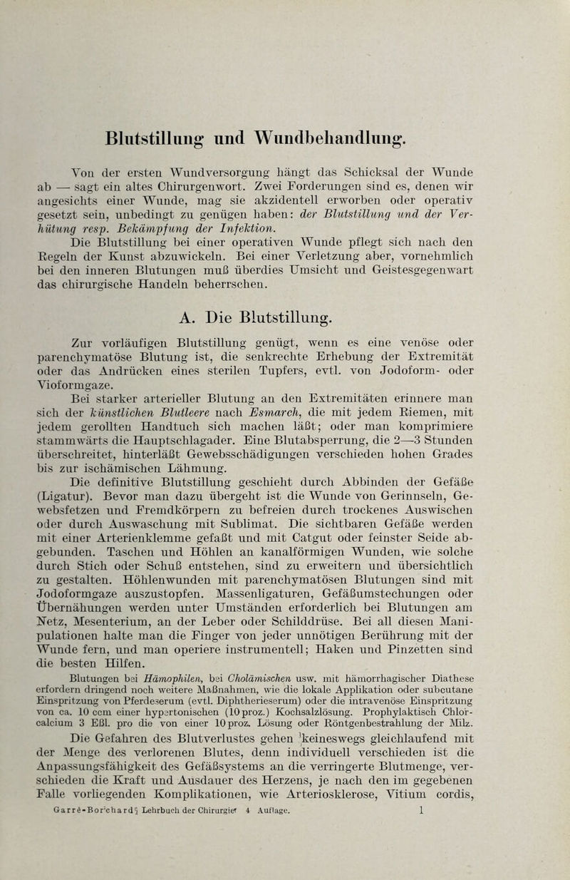 Blutstillung und Wundbehandlung. Von der ersten Wundversorgung hängt das Schicksal der Wunde ab —- sagt ein altes Chirurgenwort. Zwei Forderungen sind es, denen wir angesichts einer Wunde, mag sie akzidentell erworben oder operativ gesetzt sein, unbedingt zu genügen haben: der Blutstillung und der Ver¬ hütung resp. Bekämpfung der Infektion. Die Blutstillung bei einer operativen Wunde pflegt sich nach den Regeln der Kunst abzuwiekeln. Bei einer Verletzung aber, vornehmlich bei den inneren Blutungen muß überdies Umsicht und Geistesgegenwart das chirurgische Handeln beherrschen. A. Die Blutstillung. Zur vorläufigen Blutstillung genügt, wenn es eine venöse oder parenchymatöse Blutung ist, die senkrechte Erhebung der Extremität oder das Andrücken eines sterilen Tupfers, evtl, von Jodoform- oder Vioformgaze. Bei starker arterieller Blutung an den Extremitäten erinnere man sich der künstlichen Blutleere nach Esmarch, die mit jedem Riemen, mit jedem gerollten Handtuch sich machen läßt; oder man komprimiere stammwärts die Hauptschlagader. Eine Blutabsperrung, die 2—3 Stunden überschreitet, hinterläßt Gewebsschädigungen verschieden hohen Grades bis zur ischämischen Lähmung. Die definitive Blutstillung geschieht durch Abbinden der Gefäße (Ligatur). Bevor man dazu übergeht ist die Wunde von Gerinnseln, Ge- websfetzen und Fremdkörpern zu befreien durch trockenes Auswischen oder durch Auswaschung mit Sublimat. Die sichtbaren Gefäße werden mit einer Arterienklemme gefaßt und mit Catgut oder feinster Seide ab- gebunden. Taschen und Höhlen an kanalförmigen Wunden, wie solche durch Stich oder Schuß entstehen, sind zu erweitern und übersichtlich zu gestalten. Höhlenwunden mit parenchymatösen Blutungen sind mit Jodoformgaze auszustopfen. Massenligaturen, Gefäßumstechungen oder Übernähungen werden unter Umständen erforderlich bei Blutungen am Netz, Mesenterium, an der Leber oder Schilddrüse. Bei all diesen Mani¬ pulationen halte man die Finger von jeder unnötigen Berührung mit der Wunde fern, und man operiere instrumentell; Haken und Pinzetten sind die besten Hilfen. Blutungen bei Hämophilen, bei Cholämischen usw. mit hämorrhagischer Diathese erfordern dringend noch weitere Maßnahmen, wie die lokale Applikation oder subcutane Einspritzung von Pferdeserum (evtl. Diphtherieserum) oder die intravenöse Einspritzung von ca. 10 ccm einer hypertonischen (lOproz.) Kochsalzlösung. Prophylaktisch Chlor¬ calcium 3 Eßl. pro die von einer lOproz. Lösung oder Röntgenbestrahlung der Milz. Die Gefahren des Blutverlustes gehen 'keineswegs gleichlaufend mit der Menge des verlorenen Blutes, denn individuell verschieden ist die Anpassungsfähigkeit des Gefäßsystems an die verringerte Blutmenge, ver¬ schieden die Kraft und Ausdauer des Herzens, je nach den im gegebenen Falle vorhegenden Komplikationen, wie Arteriosklerose, Vitium cordis,