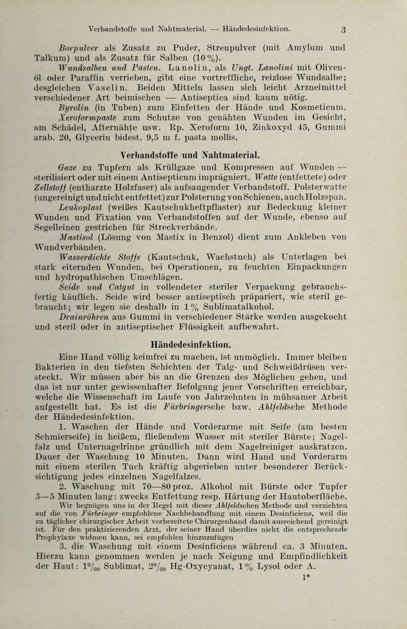 Borpulver als Zusatz zu Puder, Streupulver (mit Amylum und Talkum) und als Zusatz für Salben (10%). Wundsalben und Pasten. Lanolin, als Ungt. Lanolini mit Oliven¬ öl oder Paraffin verrieben, gibt eine vortreffliche, reizlose Wundsalbe; desgleichen Yaselin. Beiden Mitteln lassen sich leicht Arzneimittel verschiedener Art beimischen — Antiseptica sind kaum nötig. Byrolin (in Tuben) zum Einfetten der Hände und Kosmeticum. Xeroformpaste zum Schutze von genähten Wunden im Gesicht, am Schädel, Afternähte usw. Bp. Xeroform 10, Zinkoxyd 45, Gummi arab. 20, Glycerin bidest. 9,5 m f. pasta mollis. Verbandstoffe und Nahtmaterial. Gaze zu Tupfern als Krüllgaze und Kompressen auf Wunden — sterihsiert oder mit einem Antisepticum imprägniert. Watte (entfettete) oder Zellstoff (entharzte Holzfaser) als aufsaugender Verbandstoff. Polsterwatte (ungereinigt und nicht entfettet) zur Polsterung von Schienen, auch Holzspan. Leukoplast (weißes Kautschukheftpflaster) zur Bedeckung kleiner Wunden und Fixation von Verbandstoffen auf der Wunde, ebenso auf Segelleinen gestrichen für Streckverbände. Mastisol (Lösung von Mastix in Benzol) dient zum Ankleben von Wund verbänden. Wasserdichte Stoffe (Kautschuk, Wachstuch) als Unterlagen bei stark eiternden Wunden, bei Operationen, zu feuchten Einpackungen und hydropathischen Umschlägen. Seide und Catgut in vollendeter steriler Verpackung gebrauchs¬ fertig käuflich. Seide wird besser antiseptisch präpariert, wie steril ge¬ braucht; wir legen sie deshalb in 1 % Sublimatalkohol. Drainröhren aus Gummi in verschiedener Stärke werden ausgekocht und steril oder in antiseptischer Flüssigkeit aufbewahrt. Händedesinfektion. Eine Hand völlig keimfrei zu machen, ist unmöglich. Immer bleiben Bakterien in den tiefsten Schichten der Talg- und Schweißdrüsen ver¬ steckt. Wir müssen aber bis an die Grenzen des Möglichen gehen, und das ist nur unter gewissenhafter Befolgung jener Vorschriften erreichbar, welche die Wissenschaft im Laufe von Jahrzehnten in mühsamer Arbeit aufgestellt hat. Es ist die Fürbring ersehe bzw. Ahl feldsehe Methode der Händedesinfektion. 1. Waschen der Hände und Vorderarme mit Seife (am besten Schmierseife) in heißem, fließendem Wasser mit steriler Bürste; Nagel - falz und Unternagelrinne gründlich mit dem Nagelreiniger auskratzen. Dauer der Waschung 10 Minuten. Dann wird Hand und Vorderarm mit einem sterilen Tuch kräftig abgerieben unter besonderer Berück¬ sichtigung jedes einzelnen Nagelfalzes. 2. Waschung mit 70—80proz. Alkohol mit Bürste oder Tupfer 3—5 Minuten lang: zwecks Entfettung resp. Härtung der Hautoberfläche. Wir begnügen uns in der Regel mit dieser Ahlfeldschen Methode und verzichten auf die von Fürbringer empfohlene Nachbehandlung mit einem Desinficiens, weil die zu täglicher chirurgischer Arbeit vorbereitete Chirurgenhand damit ausreichend gereinigt ist. Für den praktizierenden Arzt, der seiner Hand überdies nicht die entsprechende Prophylaxe widmen kann, sei empfohlen hinzuzufügen 3. die Waschung mit einem Desinficiens während ca. 3 Minuten. Hierzu kann genommen werden je nach Neigung und Empfindlichkeit der Haut: l°/00 Sublimat, 2°/00 Hg-Oxycyanat, 1 % Lysol oder A. 1*