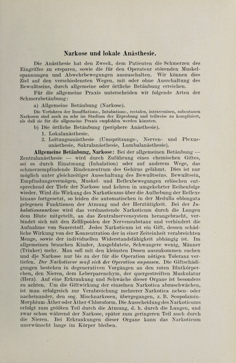 Narkose und lokale Anästhesie. Die Anästhesie hat den Zweck, dem Patienten die Schmerzen des Eingriffes zu ersparen, sowie die für den Operateur störenden Muskel- spannungen und Abwehrbewegungen auszuschalten. Wir können dies Ziel auf den verschiedensten Wegen, mit oder ohne Ausschaltung des Bewußtseins, durch allgemeine oder örtliche Betäubung erreichen. Für die allgemeine Praxis unterscheiden wir folgende Arten der Schmerzbetäubung: a) Allgemeine Betäubung (Narkose). Die Verfahren der Insufflations-, Intubations-, rectalen, intravenösen, subcutanen Narkosen sind noch zu sehr im Stadium der Erprobung und teilweise zu kompliziert, als daß sie für die allgemeine Praxis empfohlen werden könnten. b) Die örtliche Betäubung (periphere Anästhesie). 1. Lokalanästhesie. 2. Leitungsanästhesie (Umspritzungs-, Nerven- und Plexus¬ anästhesie, Sakralanästhesie, Lumbalanästhesie). Allgemeine Betäubung, Narkose: Bei der allgemeinen Betäubung — Zentralanästhesie — wird durch Zuführung eines chemischen Giftes, sei es durch Einatmung (Inhalation) oder auf anderem Wege, das schmerzempfindende Rindenzentrum des Gehirns gelähmt. Dies ist nur möglich unter gleichzeitiger Ausschaltung des Bewußtseins. Bewußtsein, Empfindungsvermögen, Muskel- und Reflexbewegungen erlöschen ent¬ sprechend der Tiefe der Narkose und kehren in umgekehrter Reihenfolge wieder. Wird die Wirkung des Narkotieums über die Aufhebung der Reflexe hinaus fortgesetzt, so leiden die automatischen in der Medulla oblongata gelegenen Funktionen der Atmung und der Herztätigkeit. Bei der In¬ halationsnarkose wird das verdunstende Narkoticum durch die Lungen dem Blute mitgeteilt, an das Zentralnervensystem herangebracht, ver¬ bindet sich mit den Zelllipoiden der Nervensubstanz und verhindert die Aufnahme von Sauerstoff. Jedes Narkoticum ist ein Gift, dessen schäd¬ liche Wirkung von der Konzentration der in einer Zeiteinheit verabreichten Menge, sowie der individuellen Widerstandsfähigkeit abhängig ist. Im allgemeinen brauchen Kinder, Ausgeblutete, Schwangere wenig, Männer (Trinker) mehr. Man soll mit den kleinsten Dosen auszukommen suchen und die Narkose nur bis zu der für die Operation nötigen Toleranz ver¬ tiefen. Der Narkotiseur muß sich der Operation anpassen. Die Giftschädi¬ gungen bestehen in degenerativen Vorgängen an den roten Blutkörper¬ chen, den Nieren, dem Leberparenchym, der quergestreiften Muskulatur (Herz). Auf eine Erkrankung und Schwäche dieser Organe ist besonders zu achten. Um die Giftwirkung der einzelnen Narkotica abzuschwächen, ist man erfolgreich zur Verabreichung mehrerer Narkotica neben- oder nacheinander, den sog. Mischnarkosen, übergegangen, z. B. Scopolamin- Morpliium-Äther oder Äther-Chloroform. Die Ausscheidung des Narkotieums erfolgt zum größten Teil durch die Atmung, d. h. durch die Lungen, und zwar schon während der Narkose, später zum geringeren Teil auch durch die Nieren. Bei Erkrankungen dieser Organe kann das Narkoticum unerwünscht lange im Körper bleiben.