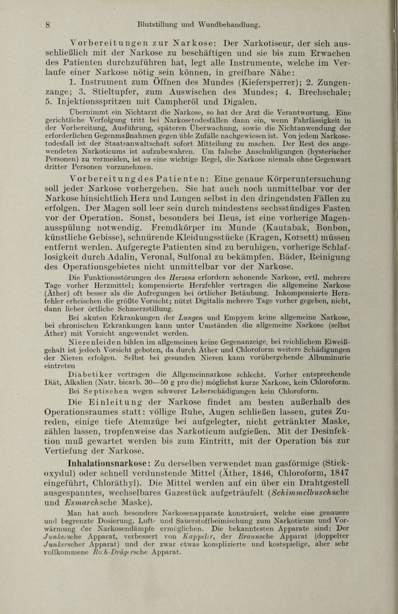 Vorbereitungen zur Narkose: Der Narkotiseur, der sieb aus¬ schließlich mit der Narkose zu beschäftigen und sie bis zum Erwachen des Patienten durchzuführen hat, legt alle Instrumente, welche im Ver¬ laufe einer Narkose nötig sein können, in greifbare Nähe: 1. Instrument zum Öffnen des Mundes (Kiefersperrer); 2. Zungen¬ zange; 3. Stieltupfer, zum Auswischen des Mundes; 4. Brechschale; 5. Injektionsspritzen mit Campheröl und Digalen. Übernimmt ein Nichtarzt die Narkose, so hat der Arzt die Verantwortung. Eine gerichtliche Verfolgung tritt bei Narkosetodesfällen dann ein, wenn Fahrlässigkeit in der Vorbereitung, Ausführung, späteren Überwachung, sowie die Nichtanwendung der erforderlichen Gegenmaßnahmen gegen üble Zufälle nachgewiesen ist. Von jedem Narkose¬ todesfall ist der Staatsanwaltschaft sofort Mitteilung zu machen. Der Rest des ange¬ wendeten Narkoticums ist aufzubewahren. Um falsche Anschuldigungen (hysterischer Personen) zu vermeiden, ist es eine wichtige Regel, die Narkose niemals ohne Gegenwart dritter Personen vorzunehmen. Vorbereitung des Patienten: Eine genaue Körperuntersuchung soll jeder Narkose vorhergehen. Sie hat auch noch unmittelbar vor der Narkose hinsichtlich Herz und Lungen selbst in den dringendsten Fällen zu erfolgen. Der Magen soll leer sein durch mindestens sechsstündiges Fasten vor der Operation. Sonst, besonders bei Ileus, ist eine vorherige Magen¬ ausspülung notwendig. Fremdkörper im Munde (Kautabak, Bonbon, künstliche Gebisse), schnürende Kleidungsstücke (Kragen, Korsett) müssen entfernt werden. Aufgeregte Patienten sind zu beruhigen, vorherige Schlaf¬ losigkeit durch Adalin, Veronal, Sulfonal zu bekämpfen. Bäder, Reinigung des Operationsgebietes nicht unmittelbar vor der Narkose. Die Funktionsstörungen des Herzens erfordern schonende Narkose, evtl, mehrere Tage vorher Herzmittel; kompensierte Herzfehler vertragen die allgemeine Narkose (Äther) oft besser als die Aufregungen bei örtlicher Betäubung. Inkompensierte Herz¬ fehler erheischen die größte Vorsicht; nützt Digitalis mehrere Tage vorher gegeben, nicht, dann lieber örtliche Schmerzstillung. Bei akuten Erkrankungen der Lungen und Empyem keine allgemeine Narkose, bei chronischen Erkrankungen kann unter Umständen die allgemeine Narkose (selbst Äther) mit Vorsicht angewendet werden. Nierenleiden bilden im allgemeinen keine Gegenanzeige, bei reichlichem Eiweiß¬ gehalt ist jedoch Vorsicht geboten, da durch Äther und Chloroform weitere Schädigungen der Nieren erfolgen. Selbst bei gesunden Nieren kann vorübergehende Albuminurie eintreten Diabetiker vertragen die Allgemeinnarkose schlecht. Vorher entsprechende Diät, Alkalien (Natr. bicarb. 30—50 g pro die) möglichst kurze Narkose, kein Chloroform. Bei Septischen wegen schwerer Leberschädigungen kein Chloroform. Die Einleitung der Narkose findet am besten außerhalb des Operationsraumes statt: völlige Ruhe, Augen schließen lassen, gutes Zu¬ reden, einige tiefe Atemzüge bei aufgelegter, nicht getränkter Maske, zählen lassen, tropfenweise das Narkoticum aufgießen. Mit der Desinfek¬ tion muß gewartet werden bis zum Eintritt, mit der Operation bis zur Vertiefung der Narkose. Inhalationsnarkose: Zu derselben verwendet man gasförmige (Stick¬ oxydul) oder schnell verdunstende Mittel (Äther, 1846, Chloroform, 1847 eingeführt, Chloräthyl). Die Mittel werden auf ein über ein Drahtgestell ausgespanntes, wechselbares Gazestück aufgeträufelt (ScMmmelbuschsehe und Esmarchsche Maske). Man hat auch besondere Narkosenapparate konstruiert, welche eine genauere und begrenzte Dosierung, Luft- und Sauerst off beimischung zum Narkoticum und Vor¬ wärmung der Narkosendämpfe ermöglichen. Die bekanntesten Apparate sind: Der Junlcetsehe Apparat, verbessert von Kappeler, der Bravnsche Apparat (doppelter Junkerscher Apparat) und der zwar etwas komplizierte und kostspielige, aber sehr vollkommene Ro.h-Drägirsche Apparat.