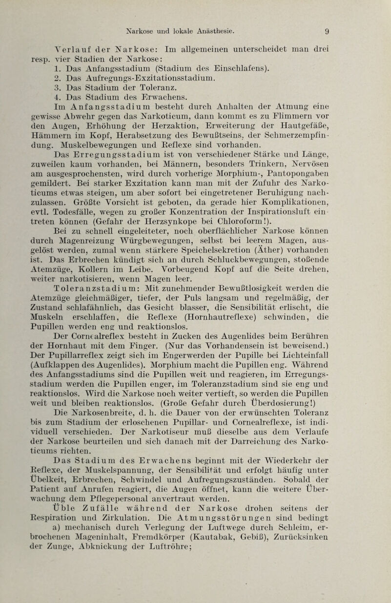 Verlauf der Narkose: Im allgemeinen unterscheidet man drei resp. vier Stadien der Narkose: 1. Das Anfangsstadium (Stadium des Einschlafens). 2. Das Aufregungs-Exzitationsstadium. 3. Das Stadium der Toleranz. 4. Das Stadium des Erwachens. Im Anfangsstadium besteht durch Anhalten der Atmung eine gewisse Abwehr gegen das Narkoticum, dann kommt es zu Flimmern vor den Augen, Erhöhung der Herzaktion, Erweiterung der Hautgefäße, Hämmern im Kopf, Herabsetzung des Bewußtseins, der Schmerzempfin¬ dung. Muskelbewegungen und Reflexe sind vorhanden. Das Erregungsstadium ist von verschiedener Stärke und Länge, zuweilen kaum vorhanden, bei Männern, besonders Trinkern, Nervösen am ausgesprochensten, wird durch vorherige Morphium-, Pantopongaben gemildert. Bei starker Exzitation kann man mit der Zufuhr des Narko- ticums etwas steigen, um aber sofort bei eingetretener Beruhigung nach¬ zulassen. Größte Vorsicht ist geboten, da gerade liier Komplikationen, evtl. Todesfälle, wegen zu großer Konzentration der Inspirationsluft ein treten können (Gefahr der Herzsynkope bei Chloroform!). Bei zu schnell eingeleiteter, noch oberflächlicher Narkose können durch Magenreizung Würgbewegungen, selbst bei leerem Magen, aus- gelöst werden, zumal wenn stärkere Speichelsekretion (Äther) vorhanden ist. Das Erbrechen kündigt sich an durch Schluckbewegungen, stoßende Atemzüge, Kollern im Leibe. Vorbeugend Kopf auf die Seite drehen, weiter narkotisieren, wenn Magen leer. Toleranzstadium: Mit zunehmender Bewußtlosigkeit werden die Atemzüge gleichmäßiger, tiefer, der Puls langsam und regelmäßig, der Zustand schlafähnlich, das Gesicht blasser, die Sensibilität erlischt, die Muskeln erschlaffen, die Reflexe (Hornhautreflexe) schwinden, die Pupillen werden eng und reaktionslos. Der Cornealreflex besteht in Zucken des Augenlides beim Berühren der Hornhaut mit dem Finger. (Nur das Vorhandensein ist beweisend.) Der Pupillarreflex zeigt sich im Engerwerden der Pupille bei Lichteinfall (Aufklappen des Augenhdes). Morphium macht die Pupillen eng. Während des Anfangsstadiums sind die Pupillen weit und reagieren, im Erregungs¬ stadium werden die Pupillen enger, im Toleranzstadium sind sie eng und reaktionslos. Wird die Narkose noch weiter vertieft, so werden die Pupillen Aveit und bleiben reaktionslos. (Große Gefahr durch Überdosierung!) Die Narkosenbreite, d. h. die Dauer von der erwünschten Toleranz bis zum Stadium der erloschenen Pupillar- und Cornealreflexe, ist indi¬ viduell verschieden. Der Narkotiseur muß dieselbe aus dem Verlaufe der Narkose beurteilen und sich danach mit der Darreichung des Narko- ticums richten. Das Stadium des Erwachens beginnt mit der Wiederkehr der Reflexe, der Muskelspannung, der Sensibilität und erfolgt häufig unter Übelkeit, Erbrechen, Schwindel und Aufregungszuständen. Sobald der Patient auf Anrufen reagiert, die Augen öffnet, kann die weitere Über¬ wachung dem Pflegepersonal anvertraut werden. Üble Zufälle während der Narkose drohen seitens der Respiration und Zirkulation. Die Atmungsstörungen sind bedingt a) mechanisch durch Verlegung der Luftwege durch Schleim, er¬ brochenen Mageninhalt, Fremdkörper (Kautabak, Gebiß), Zurücksinken der Zunge, Abknickung der Luftröhre;