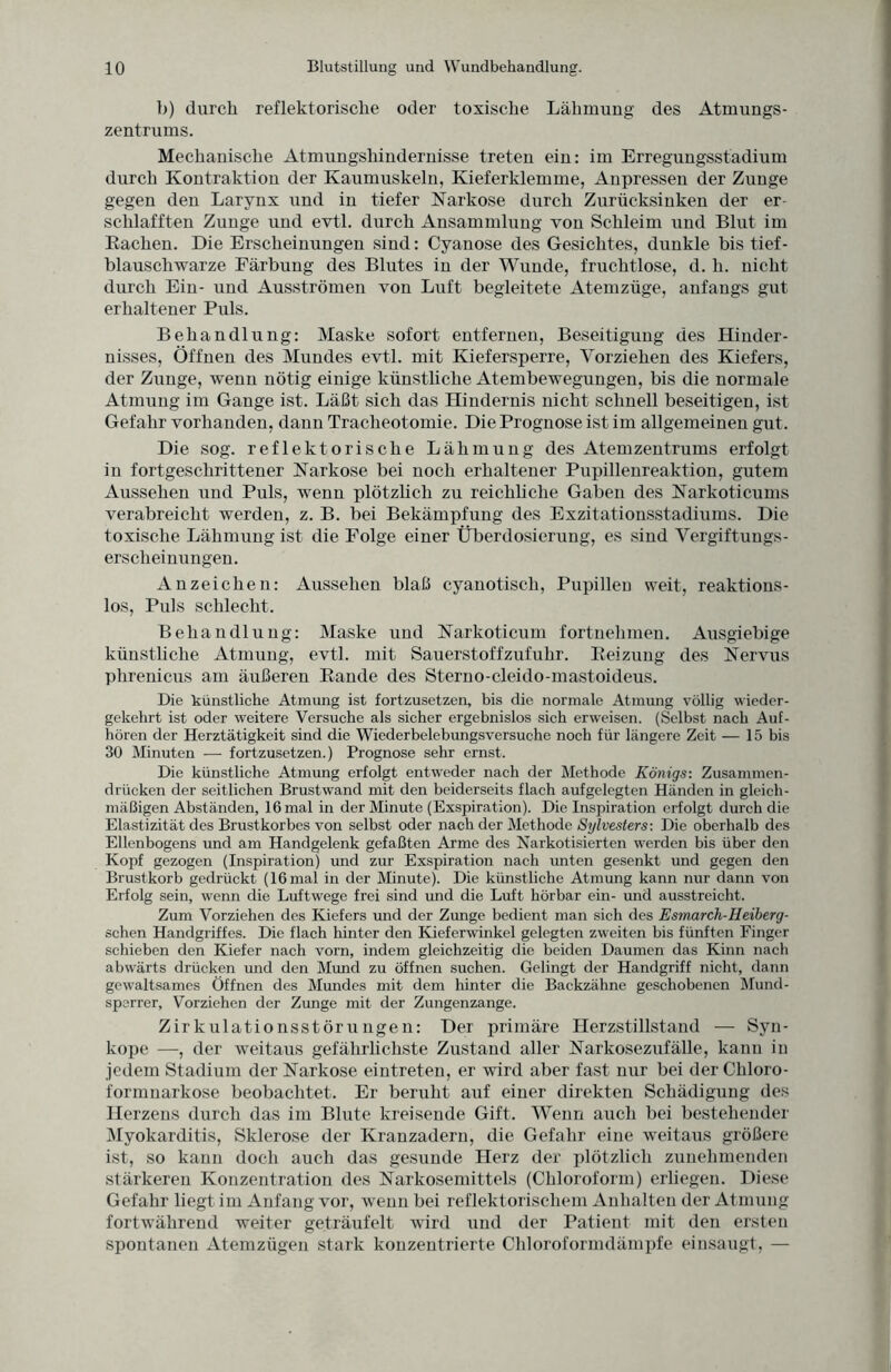 b) durch reflektorische oder toxische Lähmung des Atmungs¬ zentrums. Mechanische Atmungshindernisse treten ein: im Erregungsstadium durch Kontraktion der Kaumuskeln, Kieferklemme, Anpressen der Zunge gegen den Larynx und in tiefer Narkose durch Zurücksinken der er¬ schlafften Zunge und evtl, durch Ansammlung von Schleim und Blut im Rachen. Die Erscheinungen sind: Cyanose des Gesichtes, dunkle bis tief¬ blauschwarze Färbung des Blutes in der Wunde, fruchtlose, d. h. nicht durch Ein- und Ausströmen von Luft begleitete Atemzüge, anfangs gut erhaltener Puls. Behandlung: Maske sofort entfernen, Beseitigung des Hinder¬ nisses, Öffnen des Mundes evtl, mit Kiefersperre, Yorziehen des Kiefers, der Zunge, wenn nötig einige künstliche Atembewegungen, bis die normale Atmung im Gange ist. Läßt sich das Hindernis nicht schnell beseitigen, ist Gefahr vorhanden, dann Tracheotomie. Die Prognose ist im allgemeinen gut. Die sog. reflektorische Lähmung des Atemzentrums erfolgt in fortgeschrittener Narkose bei noch erhaltener Pupillenreaktion, gutem Aussehen und Puls, wenn plötzlich zu reichliche Gaben des Narkoticums verabreicht werden, z. B. bei Bekämpfung des Exzitationsstadiums. Die toxische Lähmung ist die Folge einer Überdosierung, es sind Vergiftungs- erscheinungen. Anzeichen: Aussehen blaß cyanotisch, Pupillen weit, reaktions¬ los, Puls schlecht. Behandlung: Maske und Narkoticum fortnehmen. Ausgiebige künstliche Atmung, evtl, mit Sauerstoffzufuhr. Reizung des Nervus phrenicus am äußeren Rande des Sterno-cleido-mastoideus. Die künstliche Atmung ist fortzusetzen, bis die normale Atmung völlig wieder¬ gekehrt ist oder weitere Versuche als sicher ergebnislos sich erweisen. (Selbst nach Auf¬ hören der Herztätigkeit sind die Wiederbelebungsversuche noch für längere Zeit — 15 bis 30 Minuten — fortzusetzen.) Prognose sehr ernst. Die künstliche Atmung erfolgt entweder nach der Methode Königs: Zusammen¬ drücken der seitlichen Brustwand mit den beiderseits flach aufgelegten Händen in gleich¬ mäßigen Abständen, 16 mal in der Minute (Exspiration). Die Inspiration erfolgt durch die Elastizität des Brustkorbes von selbst oder nach der Methode Sijlvesters: Die oberhalb des Ellenbogens und am Handgelenk gefaßten Arme des Narkotisierten werden bis über den Kopf gezogen (Inspiration) und zur Exspiration nach unten gesenkt und gegen den Brustkorb gedrückt (16 mal in der Minute). Die künstliche Atmung kann nur dann von Erfolg sein, wenn die Luftwege frei sind und die Luft hörbar ein- und ausstreicht. Zum Vorziehen des Kiefers und der Zunge bedient man sich des Esmarch-Heiberg - sehen Handgriffes. Die flach hinter den Kiefcrwinkel gelegten zweiten bis fünften Finger schieben den Kiefer nach vorn, indem gleichzeitig die beiden Daumen das Kinn nach abwärts drücken und den Mimd zu öffnen suchen. Gelingt der Handgriff nicht, dann gewaltsames Öffnen des Mundes mit dem hinter die Backzähne geschobenen Mund¬ sperrer, Vorziehen der Zunge mit der Zungenzange. Zirkulationsstörungen: Der primäre Herzstillstand — Syn¬ kope —, der weitaus gefährlichste Zustand aller Narkosezufälle, kann in jedem Stadium der Narkose eintreten, er wird aber fast nur bei der Chloro¬ formnarkose beobachtet. Er beruht auf einer direkten Schädigung des Herzens durch das im Blute kreisende Gift. Wenn auch bei bestehender Myokarditis, Sklerose der Kranzadern, die Gefahr eine weitaus größere ist, so kann doch auch das gesunde Herz der plötzlich zunehmenden stärkeren Konzentration des Narkosemittels (Chloroform) erliegen. Diese Gefahr liegt im Anfang vor, wenn bei reflektorischem Anhalten der Atmung fortwährend weiter geträufelt wird und der Patient mit den ersten spontanen Atemzügen stark konzentrierte Chloroformdämpfe einsaugt, —