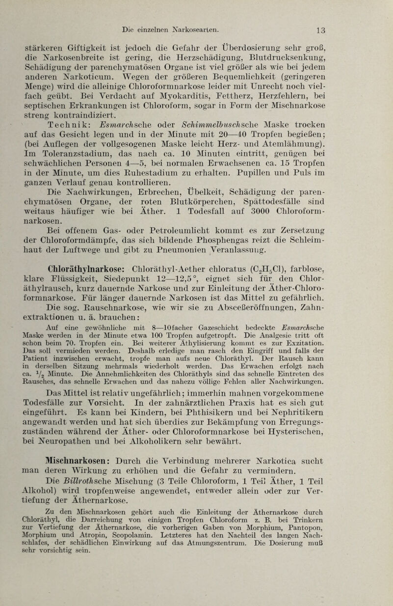 stärkeren Giftigkeit ist jedoch die Gefahr der Überdosierung sehr groß, die Narkosenbreite ist gering, die Herzschädigung, Blutdrucksenkung, Schädigung der parenchymatösen Organe ist viel größer als wie bei jedem anderen Narkoticum. Wegen der größeren Bequemlichkeit (geringeren Menge) wird die alleinige Chloroformnarkose leider mit Unrecht noch viel¬ fach geübt. Bei Verdacht auf Myokarditis, Fettherz, Herzfehlern, bei septischen Erkrankungen ist Chloroform, sogar in Form der Mischnarkose streng kontraindiziert. Technik: Esmarchsche oder ScMmmelbusclische Maske trocken auf das Gesicht legen und in der Minute mit 20—40 Tropfen begießen; (bei Auflegen der vollgesogenen Maske leicht Herz- und Atemlähmung). Im Toleranzstadium, das nach ca. 10 Minuten eintritt, genügen bei schwächlichen Personen 4—5, bei normalen Erwachsenen ca. 15 Tropfen in der Minute, um dies Ruhestadium zu erhalten. Pupillen und Puls im ganzen Verlauf genau kontrollieren. Die Nachwirkungen, Erbrechen, Übelkeit, Schädigung der paren¬ chymatösen Organe, der roten Blutkörperchen, Spättodesfälle sind weitaus häufiger wie bei Äther. 1 Todesfall auf 3000 Chloroform- narkosen. Bei offenem Gas- oder Petroleumlicht kommt es zur Zersetzung der Chloroformdämpfe, das sich bildende Phospliengas reizt die Schleim¬ haut der Luftwege und gibt zu Pneumonien Veranlassung. Chloräthylnarkose: Chloräthyl-Aether chloratus (C2H5C1), farblose, klare Flüssigkeit, Siedepunkt 12—12,5°, eignet sich für den Chlor¬ äthylrausch, kurz dauernde Narkose und zur Einleitung der Äther-Chloro¬ formnarkose. Für länger dauernde Narkosen ist das Mittel zu gefährlich. Die sog. Rauschnarkose, wie wir sie zu Absceßeröffnungen, Zahn¬ extraktionen u. ä. brauchen: Auf eine gewöhnliche mit 8—lOfacher Gazeschicht bedeckte Esmarchsche Maske werden in der Minute etwa 100 Tropfen aufgetropft. Die Analgesie tritt oft schon beim 70. Tropfen ein. Bei weiterer Äthylisierung kommt es zur Exzitation. Das soll vermieden werden. Deshalb erledige man rasch den Eingriff und falls der Patient inzwischen erwacht, tropfe man aufs neue Chloräthyl. Der Rausch kann in derselben Sitzung mehrmals wiederholt werden. Das Erwachen erfolgt nach ca. 1/2 Minute. Die Annehmlichkeiten des Chloräthyls sind das schnelle Eintreten des Rausches, das schnelle Erwachen und das nahezu völlige Fehlen aller Nachwirkungen. Das Mittel ist relativ uugefährlich; immerhin mahnen vorgekommene Todesfälle zur Vorsicht. In der zahnärztlichen Praxis hat es sich gut eingeführt. Es kann bei Kindern, bei Phthisikern und bei Nephritikern angewandt werden und hat sich überdies zur Bekämpfung von Erregungs¬ zuständen während der Äther- oder Chloroformnarkose bei Hysterischen, bei Neuropatlien und bei Alkoholikern sehr bewährt. Mischnarkosen: Durch die Verbindung mehrerer Narkotica sucht man deren Wirkung zu erhöhen und die Gefahr zu vermindern. Die Billrothsche Mischung (3 Teile Chloroform, 1 Teil Äther, 1 Teil Alkohol) wird tropfenweise angewendet, entweder allein oder zur Ver¬ tiefung der Äthernarkose. Zu den Mischnarkosen gehört auch die Einleitung der Äthernarkose durch Chloräthyl, die Darreichung von einigen Tropfen Chloroform z. B. bei Trinkern zur Vertiefung der Äthernarkose, die vorherigen Gaben von Morphium, Pantopon, Morphium und Atropin, Scopolamin. Letzteres hat den Nachteil des langen Nach¬ schlafes, der schädlichen Einwirkung auf das Atmungszentrum. Die Dosierung muß sehr vorsichtig sein.