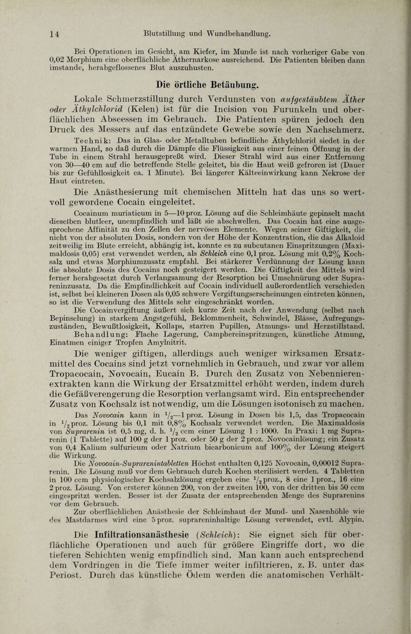 Bei Operationen im Gesicht, am Kiefer, im Munde ist nach vorheriger Gabe von 0,02 Morphium eine oberflächliche Äthernarkose ausreichend. Die Patienten bleiben dann imstande, herabgeflossenes Blut auszuhusten. Die örtliche Betäubung. Lokale Schmerzstillung durch Verdunsten von aufgestäubtem Äther oder Äthylchlorid (Kelen) ist für die Incision von Furunkeln und ober¬ flächlichen Abscessen im Gebrauch. Die Patienten spüren jedoch den Druck des Messers auf das entzündete Gewebe sowie den Nachschmerz. Technik: Das in Glas- oder Metalltuben befindliche Äthylchlorid siedet in der warmen Hand, so daß durch die Dämpfe die Flüssigkeit aus einer feinen Öffnung in der Tube in einem Strahl herausgepreßt wird. Dieser Strahl wird aus einer Entfernung von 30—40 cm auf die betreffende Stelle geleitet, bis die Haut weiß gefroren ist (Dauer bis zur Gefühllosigkeit ca. 1 Minute). Bei längerer Kälteeinwirkung kann Nekrose der Haut eintreten. Die Anästhesierung mit chemischen Mitteln hat das uns so wert¬ voll gewordene Cocain eingeleitet. Cocainum muriaticum in 5—10 proz. Lösung auf die Schleimhäute gepinselt macht dieselben blutleer, unempfindlich und läßt sie abschwellen. Das Cocain hat eine ausge¬ sprochene Affinität zu den Zellen der nervösen Elemente. Wegen seiner Giftigkeit, die nicht von der absoluten Dosis, sondern von der Höhe der Konzentration, die das Alkaloid zeitweilig im Blute erreicht, abhängig ist, konnte es zu subcutanen Einspritzungen (Maxi¬ maldosis 0,05) erst verwendet werden, als Schleich eine 0,1 proz. Lösung mit 0,2% Koch¬ salz und etwas Morphiumzusatz empfahl. Bei stärkerer Verdünnung der Lösung kann die absolute Dosis des Cocains noch gesteigert werden. Die Giftigkeit des Mittels wird ferner herabgesetzt durch Verlangsamung der Resorption bei Umschnürung oder Supra- reninzusatz. Da die Empfindlichkeit auf Cocain individuell außerordentlich verschieden ist, selbst bei kleineren Dosen als 0,05 schwere Vergiftungserscheinungen eintreten können, so ist die Verwendung des Mittels sehr eingeschränkt worden. Die Cocainvergiftung äußert sich kurze Zeit nach der Anwendung (selbst nach Bepinselung) in starkem Angstgefühl, Beklommenheit, Schwindel, Blässe, Aufregungs¬ zuständen, Bewußtlosigkeit, Kollaps, starren Pupillen, Atmungs- und Herzstillstand. Behandlung: Flache Lagerung, Camphereinspritzungen, künstliche Atmung, Einatmen einiger Tropfen Amylnitrit. Die weniger giftigen, allerdings auch weniger wirksamen Ersatz¬ mittel des Cocains sind jetzt vornehmlich in Gebrauch, und zwar vor allem Tropacocain, Novocain, Eucain B. Durch den Zusatz von Nebennieren¬ extrakten kann die Wirkung der Ersatzmittel erhöht werden, indem durch die Gefäßverengerung die Resorption verlangsamt wird. Ein entsprechender Zusatz von Kochsalz ist notwendig, um die Lösungen isotonisch zu machen. Das Novocain kann in 1/2—1 proz. Lösung in Dosen bis 1,5, das Tropacocain in 1/2 proz. Lösung bis 0,1 mit 0,8% Kochsalz verwendet werden. Die Maximaldosis von Suprarenin ist 0,5 mg, d. h. % ccm einer Lösung 1 : 1000. In Praxi: 1 mg Supra- renin (1 Tablette) auf 100 g der 1 proz. oder 50 g der 2proz. Novocainlösung; ein Zusatz von 0,4 Kalium sulfuricum oder Natrium bicarbonicum auf 100% der Lösung steigert die Wirkung. Die Novocain-Suprarenintabletten Höchst enthalten 0,125 Novocain, 0,00012 Supra¬ renin. Die Lösung muß vor dem Gebrauch durch Kochen sterilisiert werden. 4 Tabletten in 100 ccm physiologischer Kochsalzlösung ergeben eine Vsproz., 8 eine 1 proz., 16 eine 2 proz. Lösung. Von ersterer können 200, von der zweiten 100, von der dritten bis 50 ccm eingespritzt werden. Besser ist der Zusatz der entsprechenden Menge des Suprarenins vor dem Gebrauch. Zur oberflächlichen Anästhesie der Schleimhaut der Mund- und Nasenhöhle wie des Mastdarmes wird eine 5 proz. suprareninhaltige Lösung verwendet, evtl. Alypin. Die Infiltrationsanästhesie {Schleich): Sie eignet sich für ober¬ flächliche Operationen und auch für größere Eingriffe dort, wo die tieferen Schichten wenig empfindlich sind. Man kann auch entsprechend dem Vordringen in die Tiefe immer weiter infiltrieren, z. B. unter das Periost. Durch das künstliche Ödem werden die anatomischen Verhält-