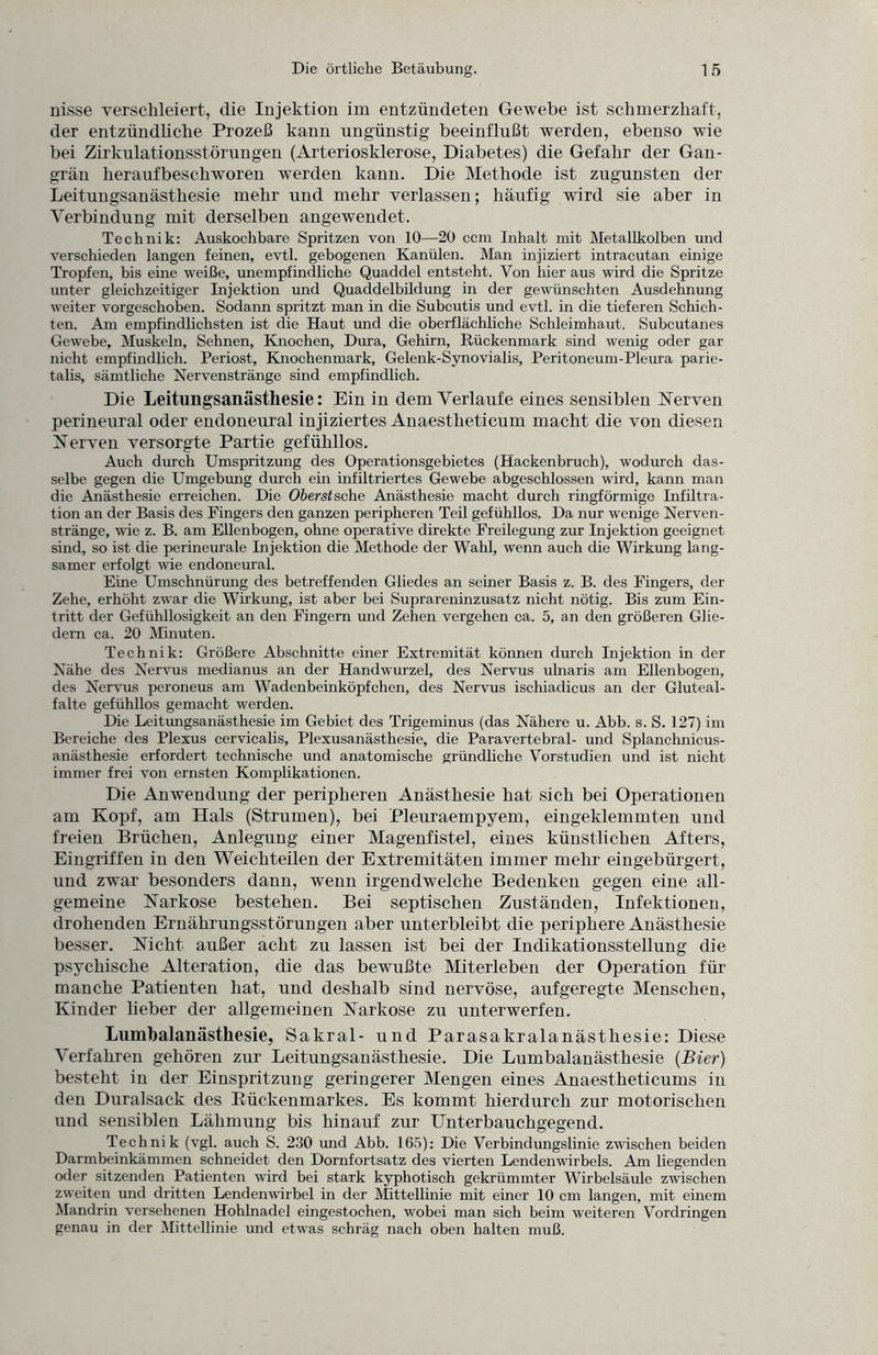 nisse verschleiert, die Injektion im entzündeten Gewebe ist schmerzhaft, der entzündliche Prozeß kann ungünstig beeinflußt werden, ebenso wie bei Zirkulationsstörungen (Arteriosklerose, Diabetes) die Gefahr der Gan¬ grän heraufbeschworen werden kann. Die Methode ist zugunsten der Leitungsanästhesie mehr und mehr verlassen; häufig wird sie aber in Verbindung mit derselben angewendet. Technik: Auskochbare Spritzen von 10—20 ccm Inhalt mit Metallkolben und verschieden langen feinen, evtl, gebogenen Kanülen. Man injiziert intracutan einige Tropfen, bis eine weiße, unempfindliche Quaddel entsteht. Von hier aus wird die Spritze unter gleichzeitiger Injektion und Quaddelbildung in der gewünschten Ausdehnung weiter vorgeschoben. Sodann spritzt man in die Subcutis und evtl, in die tieferen Schich¬ ten. Am empfindlichsten ist die Haut und die oberflächliche Schleimhaut. Subcutanes Gewebe, Muskeln, Sehnen, Knochen, Dura, Gehirn, Rückenmark sind wenig oder gar nicht empfindlich. Periost, Knochenmark, Gelenk-Synovialis, Peritoneum-Pleura parie- talis, sämtliche Nervenstränge sind empfindlich. Die Leitungsanästliesie: Ein iu dem Verlaufe eines sensiblen Nerven perineural oder endoneural injiziertes Anaestbeticum macht die von diesen Nerven versorgte Partie gefühllos. Auch durch Umspritzung des Operationsgebietes (Hackenbruch), wodurch das¬ selbe gegen die Umgebung durch ein infiltriertes Gewebe abgeschlossen wird, kann man die Anästhesie erreichen. Die Oberstache Anästhesie macht durch ringförmige Infiltra¬ tion an der Basis des Fingers den ganzen peripheren Teil gefühllos. Da nur wenige Nerven¬ stränge, wie z. B. am Ellenbogen, ohne operative direkte Freilegung zur Injektion geeignet sind, so ist die perineurale Injektion die Methode der Wahl, wenn auch die Wirkung lang¬ samer erfolgt wie endoneural. Eine Umschnürung des betreffenden Gliedes an seiner Basis z. B. des Fingers, der Zehe, erhöht zwar die Wirkung, ist aber bei Suprareninzusatz nicht nötig. Bis zum Ein¬ tritt der Gefühllosigkeit an den Fingern und Zehen vergehen ca. 5, an den größeren Glie¬ dern ca. 20 Minuten. Technik: Größere Abschnitte einer Extremität können durch Injektion in der Nähe des Nervus medianus an der Handwurzel, des Nervus ulnaris am Ellenbogen, des Nervus peroneus am Wadenbeinköpfchen, des Nervus ischiadicus an der Gluteal- falte gefühllos gemacht werden. Die Leitungsanästhesie im Gebiet des Trigeminus (das Nähere u. Abb. s. S. 127) im Bereiche des Plexus cervicalis, Plexusanästhesie, die Paravertebral- und Splanchnicus- anästhesie erfordert technische und anatomische gründliche Vorstudien und ist nicht immer frei von ernsten Komplikationen. Die Anwendung der peripheren Anästhesie hat sich bei Operationen am Kopf, am Hals (Strumen), bei Pleuraempyem, eingeklemmten und freien Brüchen, Anlegung einer Magenfistel, eines künstlichen Afters, Eingriffen in den Weichteilen der Extremitäten immer mehr eingebürgert, und zwar besonders dann, wenn irgendwelche Bedenken gegen eine all¬ gemeine Narkose bestehen. Bei septischen Zuständen, Infektionen, drohenden Ernährungsstörungen aber unterbleibt die periphere Anästhesie besser. Nicht außer acht zu lassen ist bei der Indikationsstellung die psychische Alteration, die das bewußte Miterleben der Operation für manche Patienten hat, und deshalb sind nervöse, aufgeregte Menschen, Kinder lieber der allgemeinen Narkose zu unterwerfen. Lumbalanästhesie, Sakral- und Parasakralanästhesie: Diese Verfahren gehören zur Leitungsanästhesie. Die Lumbalanästhesie {Bier) besteht in der Einspritzung geringerer Mengen eines Anaestheticums in den Duralsack des Rückenmarkes. Es kommt hierdurch zur motorischen und sensiblen Lähmung bis hinauf zur Unterbauchgegend. Technik (vgl. auch S. 230 und Abb. 165): Die Verbindungslinie zwischen beiden Darmbeinkämmen schneidet den Dornfortsatz des vierten Lendenwirbels. Am liegenden oder sitzenden Patienten wird bei stark kyphotisch gekrümmter Wirbelsäule zwischen zweiten und dritten Lendenwirbel in der Mittellinie mit einer 10 cm langen, mit einem Mandrin versehenen Hohlnadel eingestochen, wobei man sich beim weiteren Vordringen genau in der Mittellinie und etwas schräg nach oben halten muß.