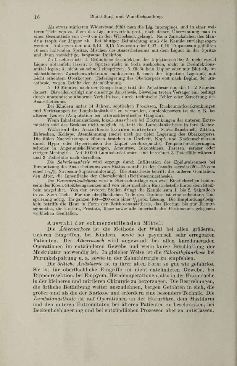 Als etwas stärkeren Widerstand fühlt man die Lig. interspinos. und in einer wei¬ teren Tiefe von ca. 5 cm das Lig. interverteb. post., nach dessen Überwindung man in einer Gesamttiefe von 7—9 cm in den Wirbelsack gelangt. Nach Zurückziehen des Man¬ drin tropft der Liquor ab. Bei blutiger Beimischung muß die Kanüle zurückgezogen werden. Aufsetzen der mit 0,10—0,15 Novocain oder 0,07—0,10 Tropacocain gefüllten 10 ccm haltenden Spritze, Mischen des Anaestheticums mit dem Liquor in der Spritze und dann vorsichtige, langsame Injektion. Zu beachten ist: 1. Gründliche Desinfektion der Injektionsstelle; 2. nicht zuviel Liquor abträufeln lassen; 3. Spritze nicht in Soda auskochen, nicht in Desinfektions¬ mittel legen; 4. nicht zu schnell einspritzen; 5. fließt kein Liquor oder nur Blut ab, im nächsthöheren Zwischen wirbelraum punktieren; 6. nach der Injektion Lagerung mit leicht erhöhtem Oberkörper. Tieferlagerung des Oberkörpers erst nach Beginn der An¬ ästhesie, wegen Gefahr der Atemlähmung. 5—10 Minuten nach der Einspritzung tritt die Anästhesie ein, die 1—2 Stunden dauert. Bisweilen erfolgt nur einseitige Anästhesie, bisweilen treten Versager ein, bedingt durch anatomische abnorme Verhältnisse, durch technische Fehler oder Zersetzung des Anaestheticums. Bei Kindern unter 14 Jahren, septischen Prozessen, Rüekenmarkserkrankungen und Verletzungen ist Lumbalanästhesie zu vermeiden, empfehlenswert ist sie z. B. bei älteren Leuten (Amputation bei arteriosklerotischer Gangrän). Wenn Inhalationsnarkose, lokale Anästhesie bei Erkrankungen der unteren Extre¬ mitäten und des Beckens nicht möglich ist, tritt die Lumbalanästhesie in ihre Rechte. Während der Anästhesie können eintreten: Schweißausbruch, Zittern, Erbrechen, Kollaps, Atemlähmung (meist nach zu tiefer Lagerung des Oberkörpers). Die üblen Nachwirkungen können bestehen in Übelkeit, Kopf- und Nackenschmerzen durch Hypo- oder Hypertension des Liquor cerebrospinalis, Temperatursteigerungen, seltener in Augenmuskellähmungen, Amaurose, Inkontinenz, Paresen, seröser oder eitriger Meningitis. Auf 10 000 Lumbalanästhesien sind berechnet 3 Todesfälle während und 3 Todesfälle nach derselben. Die Sakralanästhesie wird erzeugt durch Infiltration des Epiduralraumes bei Einspritzung des Anaestheticums vom Hiatus sacralis in den Canalis sacralis (20—25 ccm einer 11/2% Novocain-Suprareninlösung). Die Anästhesie betrifft die äußeren Genitalien, den After, die Innenfläche der Oberschenkel (Reithosenanästhesie). Die Parasakralanästhesie wird in Steinschnittlage von zwei Einstichstellen beider¬ seits des Kreuz-Steißbeingelenkes und von einer medialen Einstichstelle hinter dem Steiß¬ bein ausgeführt. Von den ersteren Stellen dringt die Kanüle zum 1. bis 2. Sakralloch in ca. 8 cm Tiefe. Für die oberflächlichen Teile des Dammes ist eine subcutane Um¬ spritzung nötig. Im ganzen 100—200 ccm einer J/2 proz. Lösung. Die Empfindungslosig¬ keit betrifft die Haut in Form der Reithosenanästhesie, das Rectum bis zur Flexura sigmoidea, die Urethra, Prostata, Blase sowie alle innerhalb des Peritoneums gelegenen weiblichen Genitalien. Auswahl der schmerzstillenden Mittel: Die Äthernarkose ist die Methode der Wahl bei allen größeren, tieferen Eingriffen, bei Kindern, sowie bei psychisch sehr erregbaren Patienten. Der Ätherrausch wird angewandt bei allen kurzdauernden Operationen im entzündeten Gewebe und wenn kurze Erschlaffung der Muskulatur notwendig ist. In gleicher Weise ist die Chloräthylnarkose bei Furunkelspaltung u. a. sowie in der Zahnchirurgie zu empfehlen. Die örtliche Anästhesie ist in ihrer alten Form so gut wie gefahrlos. Sie ist für oberflächliche Eingriffe im nicht entzündeten Gewebe, bei Rippenresektion, bei Empyem, Hernienoperationen, also in der Hauptsache in der kleineren und mittleren Chirurgie zu bevorzugen. Die Bestrebungen, die örtliche Betäubung weiter auszudehnen, bergen Gefahren in sich, die größer sind als die der Narkose und erfordern eine besondere Technik. Die Lumbalanästhesie ist auf Operationen an der Harnröhre, dem Mastdarm und den unteren Extremitäten bei älteren Patienten zu beschränken, bei Beckenhochlagerung und bei entzündlichen Prozessen aber zu unterlassen.
