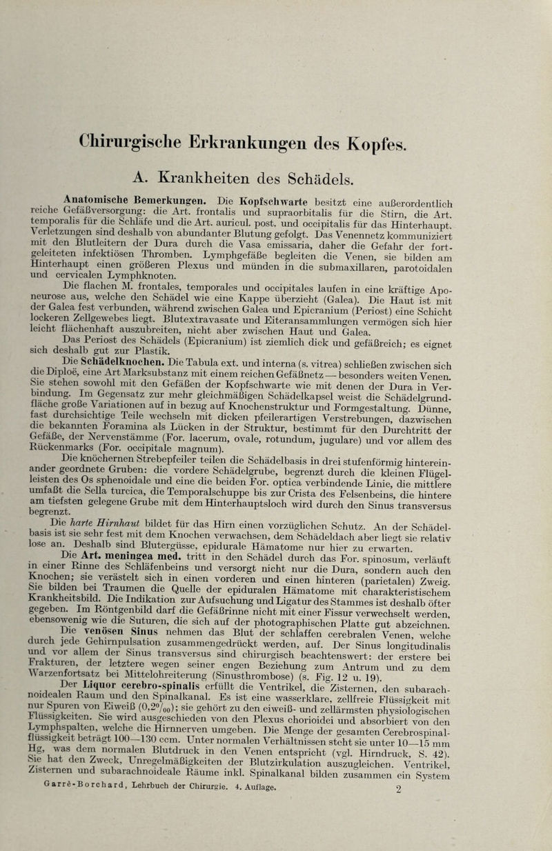 Chirurgische Erkrankungen des Kopfes. A. Krankheiten des Schädels. Anatomische Bemerkungen. Die Kopfschwarte besitzt eine außerordentlich reiche Gef aß Versorgung: die Art. frontalis und supraorbitalis für die Stirn die Art temporal» für die Schläfe und die Art. auricul. post, und occipitalis für das Hinterhaupt! \ erletzungen sind deshalb von abundanter Blutung gefolgt. Das Venennetz kommuniziert ““t den Blutleitern der Dura durch die Vasa emissaria, daher die Gefahr der fort- geleiteten infektiösen Thromben. Lymphgefäße begleiten die Venen, sie bilden am Hinterhaupt einen größeren Plexus und münden in die submaxillaren, parotoidalen und cervicalen Lymphknoten. Die flachen M. frontales, temporales und occipitales laufen in eine kräftige Apo- neurose aus, welche den Schädel wie eine Kappe überzieht (Galea). Die Haut ist mit der Galea fest verbunden, während zwischen Galea und Epicranium (Periost) eine Schicht ockeren Zellgewebes hegt. Blutextravasate und Eiteransammlungen vermögen sich hier leicht fläcnenhaft auszubreiten, nicht aber zwischen Haut und Galea. ■ , , Das Periost des Schädels (Epicranium) ist ziemlich dick und gefäßreich: es eignet sich deshalb gut zur Plastik. 6 -Pie Schädelknochen. Die Tabula ext. und interna (s. vitrea) schließen zwischen sich die Diploe, eine Art Marksubstanz mit einem reichen Gefäßnetz — besonders weiten Venen. Sie stehen sowolil mit den Gefäßen der Kopfschwarte wie mit denen der Dura in Ver- bindung. Im Gegensatz zur mehr gleichmäßigen Schädelkapsel weist die Schädelgrund- flache große \ anationen auf in bezug auf Knochenstruktur und Formgestaltung. Dünne fast durchsichtige Teile wechseln mit dicken pfeilerartigen Verstrebungen, dazwischen dre bekannten Foramina als Lücken in der Struktur, bestimmt für den Durchtritt der Gefäße, der Nervenstämme (For. lacerum, ovale, rotundum, jugulare) und vor allem des .Rückenmarks (For. occipitale magnum). Die knöchernen Strebepfeiler teilen die Schädelbasis in drei stufenförmig hinterein¬ ander geordnete Gruben: die vordere Schädelgrube, begrenzt durch die kleinen Flügel- leisten des Os sphenoidale und eine die beiden For. optica verbindende Linie, die mittlere umfaßt die Sella turcica, die Temporalschuppe bis zur Crista des Felsenbeins, die hintere am tiefsten gelegene Grube mit dem Hinterhauptsloch wird durch den Sinus transversus begrenzt. Die harte Hirnhaut bildet für das Hirn einen vorzüglichen Schutz. An der Schädel¬ basis ist sie sehr fest mit dem Knochen verwachsen, dem Schädeldach aber liegt sie relativ lose an. Deshalb sind Blutergüsse, epidurale Hämatome nur hier zu erwarten. Dm Art. mcningea med. tritt in den Schädel durch das For. spinosum, verläuft in einer Rinne des Schläfenbeins und versorgt nicht nur che Dura, sondern auch den Knochen; sie verästelt sich in einen vorderen und einen hinteren (parietalen) Zweig. Sie bilden bei Traumen che Quelle der epiduralen Hämatome mit charakteristischem Krankheitsbild. Die Indikation zur Aufsuchung und Ligatur des Stammes ist deshalb öfter gegeben. Im Röntgenbild darf die Gefäßrinne nicht mit einer Fissur verwechselt werden ebensowenig wie die Suturen, die sich auf der photographischen Platte gut abzeichnen’ , , Die venösen Sinus nehmen das Blut der schlaffen cerebralen Venen, welche durch jede Gehirnpulsation zusammengedrückt werden, auf. Der Sinus longitudinahs und vor allem der Sinus transversus sind chirurgisch beachtenswert: der erstere bei Frakturen, der letztere wegen seiner engen Beziehung zum Antrum und zu dem V arzenfortsatz bei Mittelohreiterung (Sinusthrombose) (s. Fig. 12 u. 19) •, ir,err>Liquor cerebro-spinalis erfüllt die Ventrikel, die'Zisternen, den subarach- noidealen Raum und den Spinalkanal. Es ist eine wasserklare, zellfreie Flüssigkeit mit nur Spuren von Eiweiß (O,20/00); sie gehört zu den eiweiß- und zehärmsten physiologischen 1 mssigkeiten. Sie wird ausgeschieden von den Plexus chorioidei und absorbiert von den fi^iS i'LHirMle^yen um8eben- Die Menge der gesamten Cerebrospinal- flussigkeit betragt 100—130 ccm. Unter normalen Verhältnissen steht sie unter 10—15 mm Hg, was dem normalen Blutdruck in den Venen entspricht (vgl. Hirndruck, S. 42). Sie hat den Zweck, Unregelmäßigkeiten der Blutzirkulation auszugleichen. Ventrikel, Zisternen und subarachnoideale Räume inkl. Spinalkanal bilden zusammen ein System GarrÄ-Borchard, Lehrbuch der Chirurgie. 4. Auflage. o