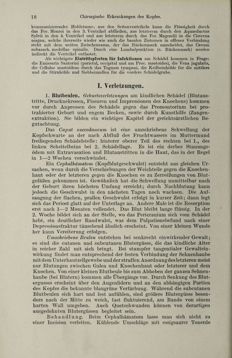 kommunizierender Hohlräume; aus den Seiten Ventrikeln kann die Flüssigkeit durch das For. Monroi in den 3. Ventrikel abfließen, aus letzterem durch den Aquaeductus Sylvii in den 4. Ventrikel und aus letzterem durch das For. Magendii in die Cisterna magna, welche ihrerseits wieder wie auch die basalen Zisternen in offener Verbindung steht mit dem weiten Zuäschenraum, der das Rückenmark umscheidet, das Cavum subarach. medullae spinalis. Durch eine Lumbalpunktion (s. Rückenmark) werden indirekt die Ventrikel entlastet. Als wichtigste Eintrittspforten fiir Infektionen am Schädel kommen in Frage: die Emissaria Santorini (parietal, occipital und am Proc. mastoides), die Vena jugularis, die Cellulae mastoideae durch das Tegmen tympani, die Keilbeinhöhle für die mittlere und die Stirnhöhle und Siebbeinzellen für die vordere Schädelgrube. I. Verletzungen. 1. Blutbeulen. Geburtsverletzungen am kindlichen Schädel (Blutaus¬ tritte, Drucknekrosen, Fissuren und Impressionen des Knochens) kommen vor durch Anpressen des Schädels gegen das Promontorium bei pro¬ trahierter Geburt und engem Becken, sowie durch Kunsthilfe (Zangen¬ extraktion). Sie bilden ein wichtiges Kapitel der gerichtsärzthchen Be¬ gutachtung. Das Caput succedaneum ist eine umschriebene Schwellung der Kopfschwarte an der nach Abfluß des Fruchtwassers im Muttermund freihegenden Schädelstelle: hinterer oberer Teil des rechten bei 1., des linken Scheitelbeins bei 2. Schädellage. Es ist ein derbes Stauungs¬ ödem mit Extravasation und Blutaustritten in die Haut, das in der Kegel in 1—2 Wochen verschwindet. Ein Cephalhämatom (Kopfblutgeschwulst) entsteht aus gleichen Ur¬ sachen, wenn durch die Verschiebungen der Weichteile gegen die Knochen¬ haut oder der letzteren gegen die Knochen es zu Zerreißungen von Blut¬ gefäßen gekommen ist. Gewöhnhch bat die Schwellung unmittelbar nach der Geburt ihren höchsten Umfang erreicht; durch Nachblutung kann jedoch die Geschwulst in den nächsten Tagen noch wachsen. Die Auf¬ saugung der flachen, prallen Geschwulst erfolgt in kurzer Zeit; dann legt sich das Periost glatt auf der Unterlage an. Andere Male ist die Kesorption erst nach 1—2 Monaten vollendet. Das Blut bleibt lange flüssig. In der 2. Woche bildet sich an der Stelle, wo das Pericranium sich vom Schädel hebt, ein deutlicher Randwulst, was dem Palpationsbefund nach einer Depressionsfraktur täuschend ähnlich erscheint. Von einer kleinen Wunde her kann Vereiterung erfolgen. Umschriebene Beulen entstehen bei senkrecht einwirkender Gewalt ; es sind die cutanen und subcutanen Blutergüsse, die das kindhche Alter in reicher Zahl mit sich bringt. Bei stumpfer tangentialer Gewaltein¬ wirkung findet man entsprechend der festen Verbindung der Sehnenhaube mit dem Unterhautzellgewebe und der straffen Anordnung des letzteren meist nur Blutungen zwischen Galea und Knochenhaut oder letzterer und dem Knochen. Von einer kleinen Blutbeule bis zum Abheben der ganzen Sehnen¬ haube (bei Blutern) kommen alle Übergänge vor. Durch Senkung des Blut¬ ergusses erscheint über den Augenhdern und an den abhängigen Partien des Kopfes die bekannte blaugrüne Verfärbung. Während die subcutanen Blutbeulen sich hart und fest anfühlen, sind größere Blutergüsse beson¬ ders nach der Mitte zu weich, fast fluktuierend, am Rande von einem harten Wall umgeben. Auch Quetschwunden können von derartigen ausgedehnten Blutergüssen begleitet sein. Behandlung. Beim Cephalhämatom lasse man sich nicht zu einer Incision verleiten. Kühlende Umschläge mit essigsaurer Tonerde