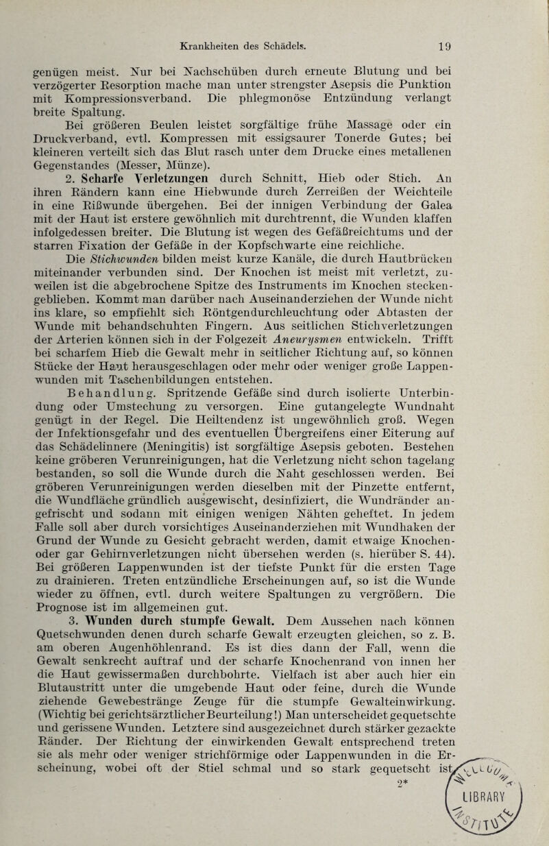 genügen meist. Nur bei Nachschüben durch erneute Blutung und bei verzögerter Resorption mache man unter strengster Asepsis die Punktion mit Kompressionsverband. Die phlegmonöse Entzündung verlangt breite Spaltung. Bei größeren Beulen leistet sorgfältige frühe Massage oder ein Druckverband, evtl. Kompressen mit essigsaurer Tonerde Gutes; bei kleineren verteilt sich das Blut rasch unter dem Drucke eines metallenen Gegenstandes (Messer, Münze). 2. Scharfe Verletzungen durch Schnitt, Hieb oder Stich. An ihren Rändern kann eine Hiebwunde durch Zerreißen der Weichteile in eine Rißwunde übergehen. Bei der innigen Verbindung der Galea mit der Haut ist erstere gewöhnlich mit durchtrennt, die Wunden klaffen infolgedessen breiter. Die Blutung ist wegen des Gefäßreichtums und der starren Fixation der Gefäße in der Kopfschwarte eine reichliche. Die Stichwunden bilden meist kurze Kanäle, die durch Hautbrücken miteinander verbunden sind. Der Knochen ist meist mit verletzt, zu¬ weilen ist die abgebrochene Spitze des Instruments im Knochen stecken- gebheben. Kommt man darüber nach Auseinanderziehen der Wunde nicht ins klare, so empfiehlt sich Röntgendurchleuchtung oder Abtasten der Wunde mit behandschuhten Fingern. Aus seitlichen Stich verletz ungen der Arterien können sich in der Folgezeit Aneurysmen entwickeln. Trifft bei scharfem Hieb die Gewalt mehr in seitlicher Richtung auf, so können Stücke der Haut herausgeschlagen oder mehr oder weniger große Lappen- wunden mit Taschenbildungen entstehen. Behandlung. Spritzende Gefäße sind durch isolierte Unterbin¬ dung oder Umstechung zu versorgen. Eine gutangelegte Wundnaht genügt in der Regel. Die Heiltendenz ist ungewöhnlich groß. Wegen der Infektionsgefahr und des eventuellen Übergreifens einer Eiterung auf das Schädelinnere (Meningitis) ist sorgfältige Asepsis geboten. Bestehen keine gröberen Verunreinigungen, hat die Verletzung nicht schon tagelang bestanden, so soll die Wunde durch die Naht geschlossen werden. Bei gröberen Verunreinigungen werden dieselben mit der Pinzette entfernt, die Wundfläche gründlich ausgewischt, desinfiziert, die Wundränder an¬ gefrischt und sodann mit einigen wenigen Nähten geheftet. In jedem Falle soll aber durch vorsichtiges Auseinanderziehen mit Wundhaken der Grund der Wunde zu Gesicht gebracht werden, damit etwaige Knochen¬ oder gar Gehirnverletzungen nicht übersehen werden (s. hierüber S. 44). Bei größeren Lappenwunden ist der tiefste Punkt für die ersten Tage zu Trainieren. Treten entzündliche Erscheinungen auf, so ist die Wunde wieder zu öffnen, evtl, durch weitere Spaltungen zu vergrößern. Die Prognose ist im allgemeinen gut. 3. Wunden durch stumpfe Gewalt. Dem Aussehen nach können Quetschwunden denen durch scharfe Gewalt erzeugten gleichen, so z. B. am oberen Augenhöhlenrand. Es ist dies dann der Fall, wenn die Gewalt senkrecht auftraf und der scharfe Knochenrand von innen her die Haut gewissermaßen durchbohrte. Vielfach ist aber auch hier ein Blutaustritt unter die umgebende Haut oder feine, durch die Wunde ziehende Gewebestränge Zeuge für die stumpfe Gewalteinwirkung. (Wichtig bei gerichtsärzthch er Beurteilung!) Man unterscheidet gequetschte und gerissene Wunden. Letztere sind ausgezeichnet durch stärker gezackte Ränder. Der Richtung der einwirkenden Gewalt entsprechend treten sie als mehr oder weniger strichförmige oder Lappenwunden in die Er¬ scheinung, wobei oft der Stiel schmal und so stark gequetscht ist/ 2* /'