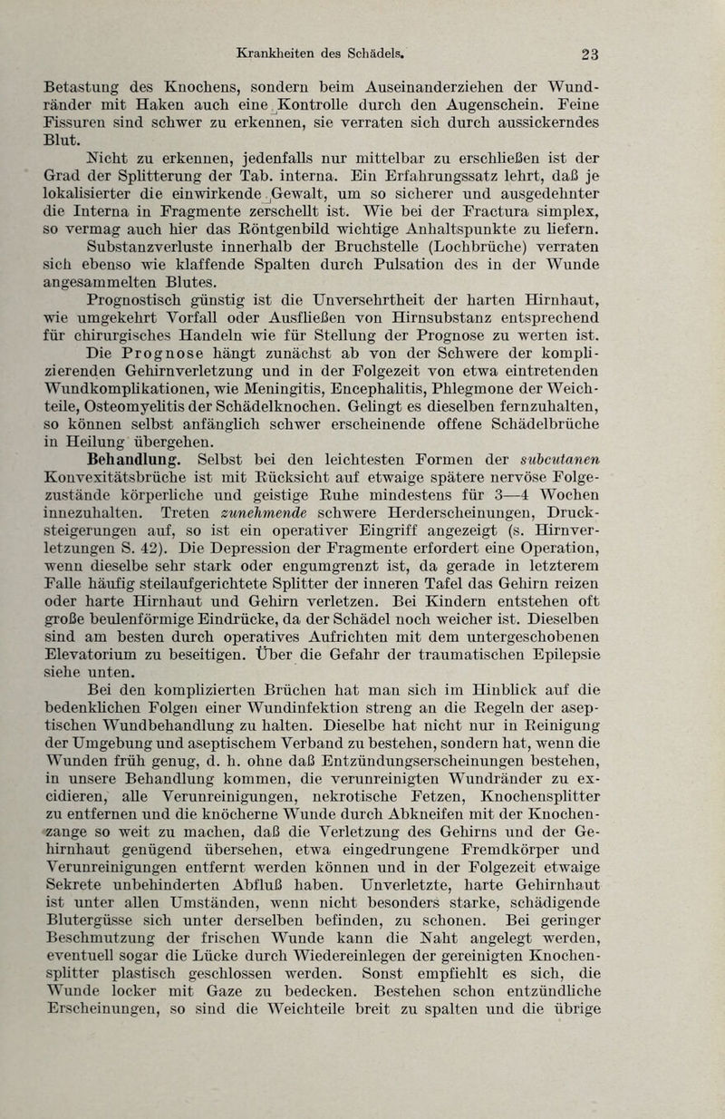 Betastung des Knochens, sondern beim Auseinanderziehen der Wund¬ ränder mit Haken auch eine Kontrolle durch den Augenschein. Feine Fissuren sind schwer zu erkennen, sie verraten sich durch aussickerndes Blut. Nicht zu erkennen, jedenfalls nur mittelbar zu erschließen ist der Grad der Splitterung der Tab. interna. Ein Erfahrungssatz lehrt, daß je lokalisierter die ein wirkende ,Gewalt, um so sicherer und ausgedehnter die Interna in Fragmente zerschellt ist. Wie bei der Fractura Simplex, so vermag auch hier das Röntgenbild wichtige Anhaltspunkte zu liefern. Substanzverluste innerhalb der Bruchstelle (Lochbrüche) verraten sich ebenso wie klaffende Spalten durch Pulsation des in der Wunde angesammelten Blutes. Prognostisch günstig ist die Unversehrtheit der harten Hirnhaut, wie umgekehrt Vorfall oder Ausfließen von Hirnsubstanz entsprechend für chirurgisches Handeln wie für Stellung der Prognose zu werten ist. Die Prognose hängt zunächst ab von der Schwere der kompli¬ zierenden Gehirnverletzung und in der Folgezeit von etwa eintretenden Wundkomplikationen, wie Meningitis, Encephalitis, Phlegmone der Weich¬ teile, Osteomyelitis der Schädelknochen. Gelingt es dieselben fernzuhalten, so können selbst anfänglich schwer erscheinende offene Schädelbrüche in Heilung übergehen. Behandlung. Selbst bei den leichtesten Formen der subcutanen Konvexitätsbrüche ist mit Rücksicht auf etwaige spätere nervöse Folge¬ zustände körperliche und geistige Ruhe mindestens für 3—4 Wochen innezuhalten. Treten zunehmende schwere Herderscheinungen, Druck¬ steigerungen auf, so ist ein operativer Eingriff angezeigt (s. Hirnver¬ letzungen S. 42). Die Depression der Fragmente erfordert eine Operation, wenn dieselbe sehr stark oder engumgrenzt ist, da gerade in letzterem Falle häufig steilaufgerichtete Splitter der inneren Tafel das Gehirn reizen oder harte Hirnhaut und Gehirn verletzen. Bei Kindern entstehen oft große beulenförmige Eindrücke, da der Schädel noch weicher ist. Dieselben sind am besten durch operatives Aufrichten mit dem untergeschobenen Elevatorium zu beseitigen. Über die Gefahr der traumatischen Epilepsie siehe unten. Bei den komplizierten Brüchen hat man sich im Hinblick auf die bedenklichen Folgen einer Wundinfektion streng an die Regeln der asep¬ tischen Wundbehandlung zu halten. Dieselbe hat nicht nur in Reinigung der Umgebung und aseptischem Verband zu bestehen, sondern hat, wenn die Wunden früh genug, d. li. ohne daß Entzündungserscheinungen bestehen, in unsere Behandlung kommen, die verunreinigten Wundränder zu ex- cidieren, alle Verunreinigungen, nekrotische Fetzen, Knochensplitter zu entfernen und die knöcherne Wunde durch Abkneifen mit der Knochen- zange so weit zu machen, daß die Verletzung des Gehirns und der Ge¬ hirnhaut genügend übersehen, etwa eingedrungene Fremdkörper und Verunreinigungen entfernt werden können und in der Folgezeit etwaige Sekrete unbehinderten Abfluß haben. Unverletzte, harte Gehirnhaut ist unter allen Umständen, wenn nicht besonders starke, schädigende Blutergüsse sich unter derselben befinden, zu schonen. Bei geringer Beschmutzung der frischen Wunde kann die Naht angelegt werden, eventuell sogar die Lücke durch Wiedereinlegen der gereinigten Knochen¬ splitter plastisch geschlossen werden. Sonst empfiehlt es sich, die Wunde locker mit Gaze zu bedecken. Bestehen schon entzündliche Erscheinungen, so sind die Weichteile breit zu spalten und die übrige