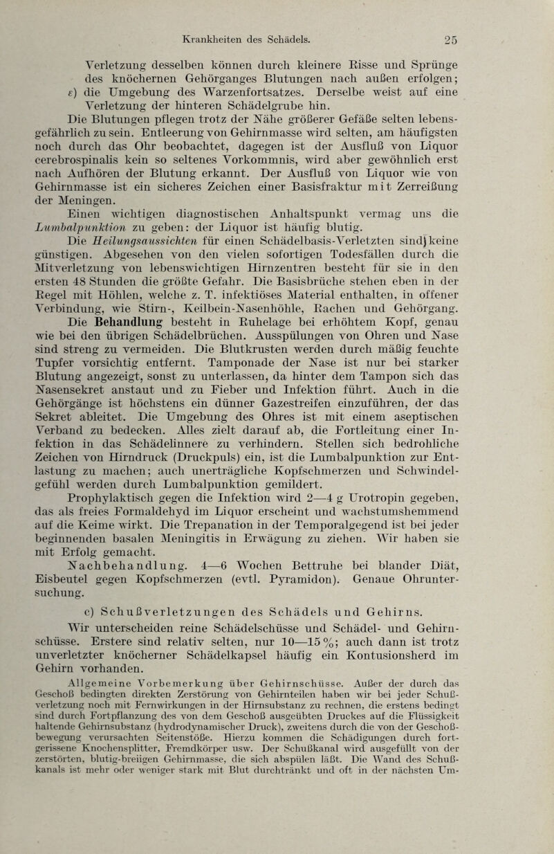 Verletzung desselben können durch kleinere Risse und Sprünge des knöchernen Gehörganges Blutungen nach außen erfolgen; f) die Umgebung des Warzenfortsatzes. Derselbe weist auf eine Verletzung der hinteren Schädelgrube hin. Die Blutungen pflegen trotz der Nähe größerer Gefäße selten lebens¬ gefährlich zu sein. Entleerung von Gehirnmasse wird selten, am häufigsten noch durch das Ohr beobachtet, dagegen ist der Ausfluß von Liquor cerebrospinalis kein so seltenes Vorkommnis, wird aber gewöhnlich erst nach Aufhören der Blutung erkannt. Der Ausfluß von Liquor wie von Gehirnmasse ist ein sicheres Zeichen einer Basisfraktur mit Zerreißung der Meningen. Einen wichtigen diagnostischen Anhaltspunkt vermag uns die Lumbalpunktion zu geben: der Liquor ist häufig blutig. Die Heilung saus sichten für einen Schädelbasis-Verletzten sind) keine günstigen. Abgesehen von den vielen sofortigen Todesfällen durch die Mitverletzung von lebenswichtigen Hirnzentren besteht für sie in den ersten 48 Stunden die größte Gefahr. Die Basisbrüche stehen eben in der Regel mit Höhlen, welche z. T. infektiöses Material enthalten, in offener Verbindung, wie Stirn-, Keilbein-Nasenhöhle, Rachen und Gehörgang. Die Behandlung besteht in Ruhelage bei erhöhtem Kopf, genau wie bei den übrigen Schädelbrüchen. Ausspülungen von Ohren und Nase sind streng zu vermeiden. Die Blutkrusten werden durch mäßig feuchte Tupfer vorsichtig entfernt. Tamponade der Nase ist nur bei starker Blutung angezeigt, sonst zu unterlassen, da hinter dem Tampon sich das Nasensekret anstaut und zu Fieber und Infektion führt. Auch in die Gehörgänge ist höchstens ein dünner Gazestreifen einzuführen, der das Sekret ableitet. Die Umgebung des Ohres ist mit einem aseptischen Verband zu bedecken. Alles zielt darauf ab, die Fortleitung einer In¬ fektion in das Schädelinnere zu verhindern. Stellen sich bedrohliche Zeichen von Hirndruck (Druckpuls) ein, ist die Lumbalpunktion zur Ent¬ lastung zu machen; auch unerträgliche Kopfschmerzen und Schwindel¬ gefühl werden durch Lumbalpunktion gemildert. Prophylaktisch gegen die Infektion wird 2—4 g Urotropin gegeben, das als freies Formaldehyd im Liquor erscheint und wachstumshemmend auf die Keime wirkt. Die Trepanation in der Temporalgegend ist bei jeder beginnenden basalen Meningitis in Erwägung zu ziehen. Wir haben sie mit Erfolg gemacht. Nachbehandlung. 4—6 Wochen Bettruhe bei blander Diät, Eisbeutel gegen Kopfschmerzen (evtl. Pyramidon). Genaue Ohrunter¬ suchung. c) Schußverletzungen des Schädels und Gehirns. Wir unterscheiden reine Schädelschüsse und Schädel- und Gehirn- schlisse. Erstere sind relativ selten, nur 10—15%; auch dann ist trotz unverletzter knöcherner Schädelkapsel häufig ein Kontusionsherd im Gehirn vorhanden. Allgemeine Vorbemerkung über Gehirnschüsse. Außer der durch das Geschoß bedingten direkten Zerstörung von Gehirnteilen haben wir bei jeder Schuß¬ verletzung noch mit Fernwirkungen in der Hirnsubstanz zu rechnen, die erstens bedingt sind durch Fortpflanzung des von dem Geschoß ausgeübten Druckes auf die Flüssigkeit haltende Gehirnsubstanz (hydrodynamischer Druck), zweitens durch die von der Geschoß¬ bewegung verursachten Seitenstöße. Hierzu kommen die Schädigungen durch fort- gerissene Knochensplitter, Fremdkörper usw. Der Schußkanal wird ausgefüllt von der zerstörten, blutig-breiigen Gehirnmasse, die sich abspülen läßt. Die Wand des Schuß¬ kanals ist mehr oder weniger stark mit Blut durchtränkt und oft in der nächsten Um-