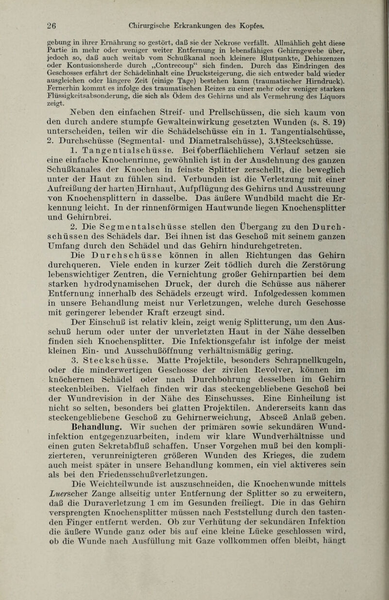 gebung in ihrer Ernährung so gestört, daß sie der Nekrose verfällt. Allmählich geht diese Partie in mehr oder weniger weiter Entfernung in lebensfähiges Gehirngewebe über, jedoch so, daß auch weitab vom Schußkanal noch kleinere Blutpunkte, Dehiszenzen oder Kontusionsherde durch „Contrecoup“ sich finden. Durch das Eindringen des Geschosses erfährt der Schädelinhalt eine Drucksteigerung, die sich entweder bald wieder ausgleichen oder längere Zeit (einige Tage) bestehen kann (traumatischer Hirndruck). Fernerhin kommt es infolge des traumatischen Reizes zu einer mehr oder weniger starken Flüssigkeitsabsonderung, die sich als Ödem des Gehirns und als Vermehrung des Liquors zeigt. Neben den einfachen Streif- und Prellschüssen, die sich kaum von den durch andere stumpfe Gewalteinwirkung gesetzten Wunden (s. S. 19) unterscheiden, teilen wir die Schädelschüsse ein in 1. Tangentialschüsse, 2. Durchschüsse (Segmental- und Diametralschüsse), 3.^Steckschüsse. 1. Tangentialschüsse. Bei ^oberflächlichem Verlauf setzen sie eine einfache Knochenrinne, gewöhnlich ist in der Ausdehnung des ganzen Schußkanales der Knochen in feinste Splitter zerschellt, die beweglich unter der Haut zu fühlen sind. Verbunden ist die Verletzung mit einer Aufreißung der harten Hirnhaut, Aufpflügung des Gehirns und Ausstreuung von Knochenspüttern in dasselbe. Das äußere Wundbild macht die Er¬ kennung leicht. In der rinnenförmigen Hautwunde liegen Knochensplitter und Gehirnbrei. 2. Die Segmentalschüsse stellen den Übergang zu den Durch¬ schüssen des Schädels dar. Bei ihnen ist das Geschoß mit seinem ganzen Umfang durch den Schädel und das Gehirn hindurchgetreten. Die Durchschüsse können in allen Bichtungen das Gehirn durchqueren. Viele enden in kurzer Zeit tödlich durch die Zerstörung lebenswichtiger Zentren, die Vernichtung großer Gehirnpartien bei dem starken hydrodynamischen Druck, der durch die Schüsse aus näherer Entfernung innerhalb des Schädels erzeugt wird. Infolgedessen kommen in unsere Behandlung meist nur Verletzungen, welche durch Geschosse mit geringerer lebender Kraft erzeugt sind. Der Einschuß ist relativ klein, zeigt wenig Splitterung, um den Aus¬ schuß herum oder unter der unverletzten Haut in der Nähe desselben finden sich Knochensplitter. Die Infektionsgefahr ist infolge der meist kleinen Ein- und Ausschußöffnung verhältnismäßig gering. 3. Steckschüsse. Matte Projektile, besonders Schrapnellkugeln, oder die minderwertigen Geschosse der zivilen Revolver, können im knöchernen Schädel oder nach Durchbohrung desselben im Gehirn steckenbleiben. Vielfach finden wir das steckengebliebene Geschoß bei der Wundrevision in der Nähe des Einschusses. Eine Einheilung ist nicht so selten, besonders bei glatten Projektilen. Andererseits kann das steckengebliebene Geschoß zu Gehirnerweichung, Absceß Anlaß geben. Behandlung. Wir suchen der primären sowie sekundären Wund¬ infektion entgegenzuarbeiten, indem wir klare Wundverhältnisse und einen guten Sekretabfluß schaffen. Unser Vorgehen muß bei den kompli¬ zierteren, verunreinigteren größeren Wunden des Krieges, die zudem auch meist später in unsere Behandlung kommen, ein viel aktiveres sein als bei den Friedensschußverletzungen. Die Weichteilwunde ist auszuschneiden, die Knochenwunde mittels itterscher Zange allseitig unter Entfernung der Splitter so zu erweitern, daß die Duraverletzung 1 cm im Gesunden freiliegt. Die in das Gehirn versprengten Knochensplitter müssen nach Feststellung durch den tasten¬ den Finger entfernt werden. Ob zur Verhütung der sekundären Infektion die äußere Wunde ganz oder bis auf eine kleine Lücke geschlossen wird, ob die Wunde nach Ausfüllung mit Gaze vollkommen offen bleibt, hängt