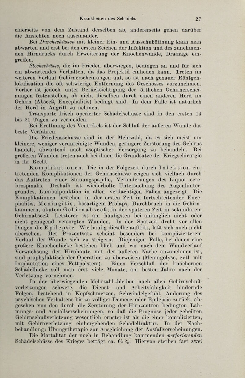 einerseits von dem Zustand derselben ab, andererseits gehen darüber die Ansichten noch auseinander. Bei Durchschüssen mit kleiner Ein- und Ausschußöffnung kann man ab warten und erst bei den ersten Zeichen der Infektion und des zunehmen¬ den Hirndrucks durch Erweiterung der Knochen wunde, Drainage ein- greifen. Steckschüsse, die im Frieden überwiegen, bedingen an und für sich ein abwartendes Verhalten, da das Projektil einheilen kann. Treten im weiteren Verlauf Gehirnerscheinungen auf, so ist nach genauer Röntgen¬ lokalisation die oft schwierige Entfernung des Geschosses vorzunehmen. Vorher ist jedoch unter Berücksichtigung der örtlichen Gehirnerschei¬ nungen festzustellen, ob nicht dieselben durch einen anderen Herd im Gehirn (Absceß, Encephalitis) bedingt sind. In dem Falle ist natürlich der Herd in Angriff zu nehmen. Transporte frisch operierter Schädelschüsse sind in den ersten 14 bis 21 Tagen zu vermeiden. Bei Eröffnung des Ventrikels ist der Schluß der äußeren Wunde das beste Verfahren. Die Friedensschüsse sind in der Mehrzahl, da es sich meist um kleinere, weniger verunreinigte Wunden, geringere Zerstörung des Gehirns handelt, abwartend nach aseptischer Versorgung zu behandeln. Bei größeren Wunden treten auch bei ihnen die Grundsätze der Kriegschirurgie in ihr Recht. Komplikationen. Die in der Folgezeit durch Infektion ein¬ tretenden Komplikationen der Gehirnschüsse zeigen sich vielfach durch das Auftreten einer Stauungspapille, Veränderungen des Liquor cere¬ brospinalis. Deshalb ist wiederholte Untersuchung des Augenhinter¬ grundes, Lumbalpunktion in allen verdächtigen Fällen angezeigt. Die Komplikationen bestehen in der ersten Zeit in fortschreitender Ence¬ phalitis, Meningitis, bösartigem Prolaps, Durchbruch in die Gehirn¬ kammern, akutem Gehirnabsceß; in der späteren Zeit in sekundärem Gehirnabsceß. Letzterer ist am häufigsten bei anfänglich nicht oder nicht genügend versorgten Wunden. In der Spätzeit droht vor allen Dingen die Epilepsie. Wie häufig dieselbe auftritt, läßt sich noch nicht übersehen. Der Prozentsatz scheint besonders bei komplizierterem Verlauf der Wunde sich zu steigern. Diejenigen Fälle, bei denen eine größere Knochenlücke bestehen blieb und wo nach dem Wund verlauf Verwachsung der Hirnhäute mit der äußeren Narbe anzunehmen ist, sind prophylaktisch der Operation zu überweisen (Meningolyse, evtl, mit Implantation eines Fettpolsters). Einen Verschluß der knöchernen Schädellücke soll man erst viele Monate, am besten Jahre nach der Verletzung vornehmen. In der überwiegenden Mehrzahl bleiben nach allen Gehirnschuß- Verletzungen schwere, die Dienst- und Arbeitsfähigkeit hindernde Folgen, bestehend in Kopfschmerzen, Schwindelgefühl, Änderung des psychischen Verhaltens bis zu völliger Demenz oder Epilepsie zurück, ab¬ gesehen von den durch die Zerstörung der Hirnzentren bedingten Läh- mungs- und Ausfallserscheinungen, so daß die Prognose jeder geheilten Gehirnschußverletzung wesentlich ernster ist als die einer komplizierten, mit Gehirn Verletzung einhergehenden Schädelfraktur. In der Nach¬ behandlung: Übungstherapie zur Ausgleichung der Ausfallserscheinungen. Die Mortalität der noch in Behandlung kommenden perforierenden Schädelschüsse des Krieges beträgt ca. 65 %. Hiervon sterben fast zwei