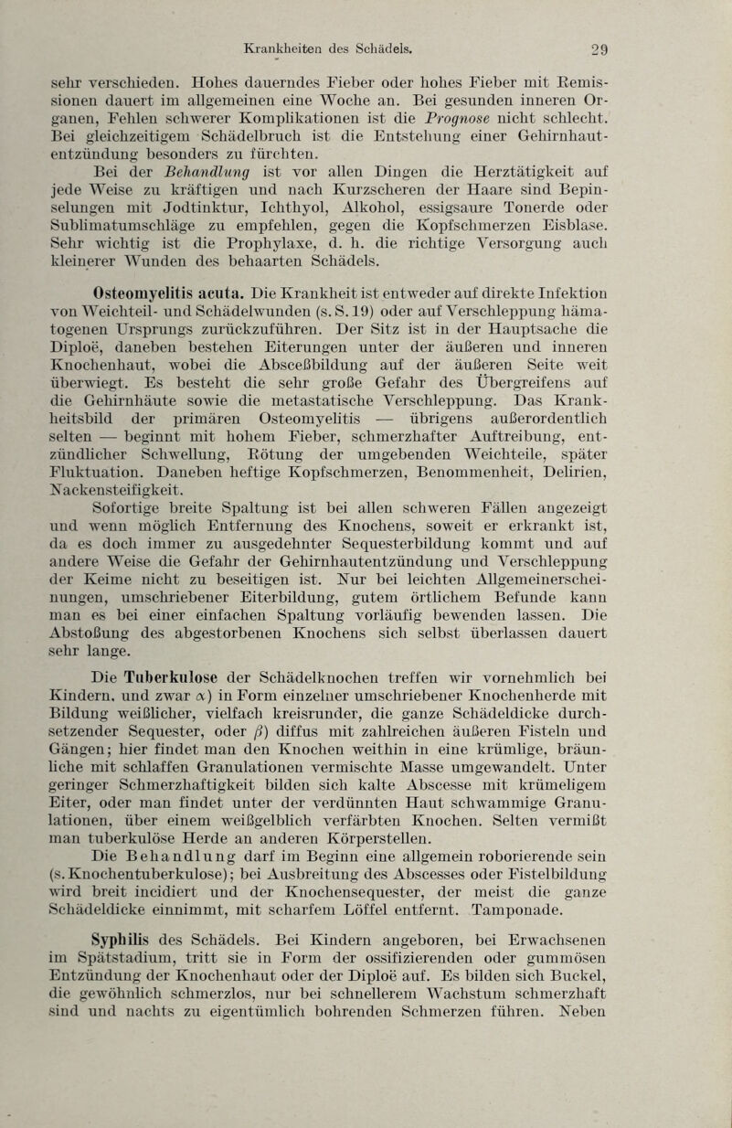 sehr verschieden. Hohes dauerndes Fieber oder hohes Fieber mit Remis¬ sionen dauert im allgemeinen eine Woche an. Bei gesunden inneren Or¬ ganen, Fehlen schwerer Komplikationen ist die Prognose nicht schlecht. Bei gleichzeitigem Schädelbruch ist die Entstehung einer Gehirnhaut¬ entzündung besonders zu fürchten. Bei der Behandlung ist vor allen Dingen die Herztätigkeit auf jede Weise zu kräftigen und nach Kurzscheren der Haare sind Bepin¬ selungen mit Jodtinktur, Ichthyol, Alkohol, essigsaure Tonerde oder Sublimatumschläge zu empfehlen, gegen die Kopfschmerzen Eisblase. Sehr wichtig ist die Prophylaxe, d. h. die richtige Versorgung auch kleinerer Wunden des behaarten Schädels. Osteomyelitis acuta. Die Krankheit ist entweder auf direkte Infektion von Weichteil- und Schädelwunden (s. S.19) oder auf Verschleppung häma¬ togenen Ursprungs zurückzuführen. Der Sitz ist in der Hauptsache die Diploe, daneben bestehen Eiterungen unter der äußeren und inneren Knochenhaut, wobei die Absceßbildung auf der äußeren Seite weit überwiegt. Es besteht die sehr große Gefahr des Übergreifens auf die Gehirnhäute sowie die metastatische Verschleppung. Das Krank¬ heitsbild der primären Osteomyelitis -— übrigens außerordentlich selten — beginnt mit hohem Fieber, schmerzhafter Auftreibung, ent¬ zündlicher Schwellung, Rötung der umgebenden Weichteile, später Fluktuation. Daneben heftige Kopfschmerzen, Benommenheit, Delirien, N ackensteifigkeit. Sofortige breite Spaltung ist bei allen schweren Fällen angezeigt und wenn möglich Entfernung des Knochens, soweit er erkrankt ist, da es doch immer zu ausgedehnter Sequesterbildung kommt und auf andere Weise die Gefahr der Gehirnhautentzündung und Verschleppung der Keime nicht zu beseitigen ist. Kur bei leichten Allgemeinerschei¬ nungen, umschriebener Eiterbildung, gutem örtlichem Befunde kann man es bei einer einfachen Spaltung vorläufig bewenden lassen. Die Abstoßung des abgestorbenen Knochens sich selbst überlassen dauert sehr lange. Die Tuberkulose der Schädelknochen treffen wir vornehmlich bei Kindern, und zwar <x) in Form einzelner umschriebener Knochenherde mit Bildung weißlicher, vielfach kreisrunder, die ganze Schädeldicke durch¬ setzender Sequester, oder ß) diffus mit zahlreichen äußeren Fisteln und Gängen; hier findet man den Knochen weithin in eine krümlige, bräun¬ liche mit schlaffen Granulationen vermischte Masse umgewandelt. Unter geringer Schmerzhaftigkeit bilden sich kalte Abscesse mit krümeligem Eiter, oder man findet unter der verdünnten Haut schwammige Granu¬ lationen, über einem weißgelblich verfärbten Knochen. Selten vermißt man tuberkulöse Herde an anderen Körperstellen. Die Behandlung darf im Beginn eine allgemein roborierende sein (s.Knochentuberkulose); bei Ausbreitung des Abscesses oder Fistelbilduug wird breit incidiert und der Knochensequester, der meist die ganze Schädeldicke einnimmt, mit scharfem Löffel entfernt. Tamponade. Syphilis des Schädels. Bei Kindern angeboren, bei Erwachsenen im Spätstadium, tritt sie in Form der ossifizierenden oder gummösen Entzündung der Knochenhaut oder der Diploe auf. Es bilden sich Buckel, die gewöhnlich schmerzlos, nur bei schnellerem Wachstum schmerzhaft sind und nachts zu eigentümlich bohrenden Schmerzen führen. Neben