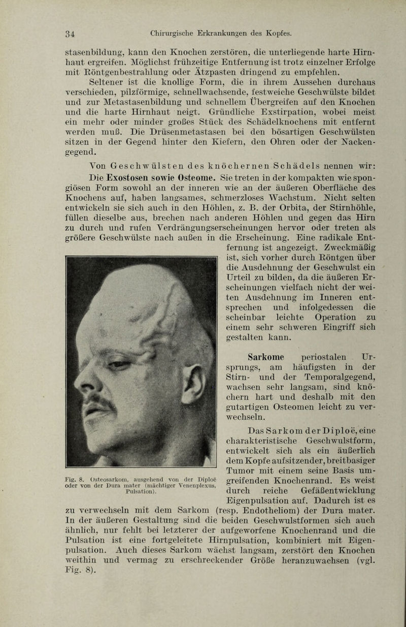 stasenbildung, kann den Knocken zerstören, die unterliegende karte Hirn¬ kaut ergreifen. Möglickst frükzeitige Entfernung ist trotz einzelner Erfolge mit Röntgenbestraklung oder Ätzpasten dringend zu empfehlen. Seltener ist die knollige Form, die in ihrem Aussehen durchaus verschieden, pilzförmige, schnellwachsende, festweiche Geschwülste bildet und zur Metastasenbildung und schnellem Übergreifen auf den Knochen und die harte Hirnhaut neigt. Gründliche Exstirpation, wobei meist ein mehr oder minder großes Stück des Sehädelknochens mit entfernt werden muß. Die Drüsenmetastasen bei den bösartigen Geschwülsten sitzen in der Gegend hinter den Kiefern, den Ohren oder der Nacken- gegend. Von Geschwülsten des knöchernen Schädels nennen wir: Die Exostosen sowie Osteome. Sie treten in der kompakten wie spon¬ giösen Form sowohl an der inneren wie an der äußeren Oberfläche des Knochens auf, haben langsames, schmerzloses Wachstum. Nicht selten entwickeln sie sich auch in den Höhlen, z. B. der Orbita, der Stirnhöhle, füllen dieselbe aus, brechen nach anderen Höhlen und gegen das Hirn zu durch und rufen Verdrängungsersclieinungen hervor oder treten als größere Geschwülste nach außen in die Erscheinung. Eine radikale Ent¬ fernung ist angezeigt. Zweckmäßig ist, sich vorher durch Röntgen über die Ausdehnung der Geschwulst ein Urteil zu bilden, da die äußeren Er¬ scheinungen vielfach nicht der wei¬ ten Ausdehnung im Inneren ent¬ sprechen und infolgedessen die scheinbar leichte Operation zu einem sehr schweren Eingriff sich gestalten kann. Sarkome periostalen Ur¬ sprungs, am häufigsten in der Stirn- lind der Temporalgegend, wachsen sehr langsam, sind knö¬ chern hart und deshalb mit den gutartigen Osteomen leicht zu ver¬ wechseln. Das Sarkom der Diploe, eine charakteristische Geschwulstform, entwickelt sich als ein äußerlich dem Kopfe aufsitzender, breitbasiger Tumor mit einem seine Basis um- Fig. 8. Osteosarkom, ausgehend von der Diploe greifenden Knochenrand. Es weist oder von der Dura mater (mächtiger Venenplexus, ^ _ . . . , Pulsation). durch reiche Gefaßentwicklung Eigenpulsation auf. Dadurch ist es zu verwechseln mit dem Sarkom (resp. Endotheliom) der Dura mater. In der äußeren Gestaltung sind die beiden Geschwulstformen sich auch ähnlich, nur fehlt bei letzterer der aufgeworfene Knochenrand und die Pulsation ist eine fortgeleitete Hirnpulsation, kombiniert mit Eigen¬ pulsation. Auch dieses Sarkom wächst langsam, zerstört den Knochen weithin und vermag zu erschreckender Größe heranzuwachsen (vgl. Fig. 8).