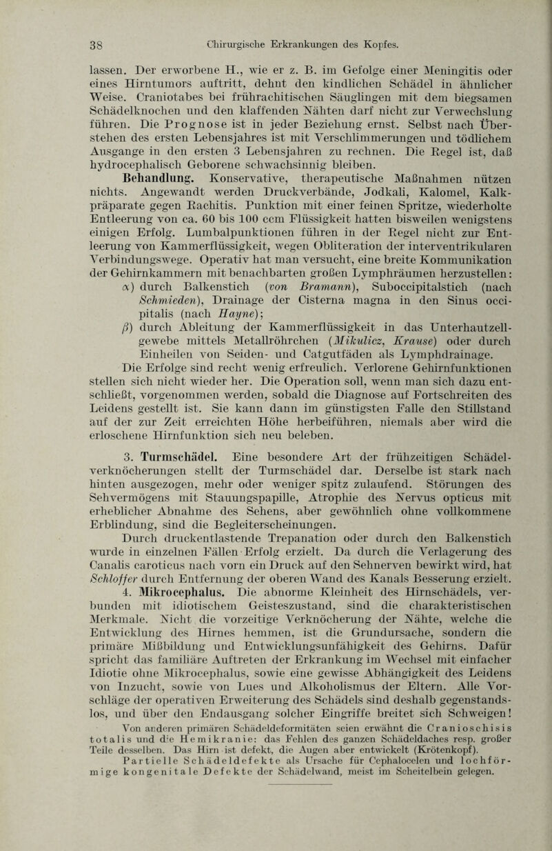 lassen. Der erworbene II., wie er z. B. im Gefolge einer Meningitis oder eines Hirntumors auftritt, dehnt den kindlichen Schädel in ähnlicher Weise. Craniotabes bei frührachitischen Säuglingen mit dem biegsamen Schädelknochen und den klaffenden Nähten darf nicht zur Verwechslung führen. Die Prognose ist in jeder Beziehung ernst. Selbst nach Über¬ stehen des ersten Lebensjahres ist mit Verschlimmerungen und tödlichem Ausgange in den ersten 3 Lebensjahren zu rechnen. Die Regel ist, daß hydrocephalisch Geborene schwachsinnig bleiben. Behandlung. Konservative, therapeutische Maßnahmen nützen nichts. Angewandt werden Druckverbände, Jodkali, Kalomel, Kalk¬ präparate gegen Rachitis. Punktion mit einer feinen Spritze, wiederholte Entleerung von ca. 60 bis 100 ccm Flüssigkeit hatten bisweilen wenigstens einigen Erfolg. Lumbalpunktionen führen in der Regel nicht zur Ent¬ leerung von Kammerflüssigkeit, wegen Obliteration der interventrikularen Verbindungswege. Operativ hat man versucht, eine breite Kommunikation der Gehirnkammern mit benachbarten großen Lymphräumen herzustellen: a) durch Balkenstich (von Bramann), Suboccipitalstich (nach Schmieden), Drainage der Cisterna magna in den Sinus occi- pitalis (nach Hayne)-, ß) durch Ableitung der Kammerflüssigkeit in das Unterliautzell- gewebe mittels Metallröhrchen (Mikulicz, Krause) oder durch Einheilen von Seiden- und Catgutfäden als Lymphdrainage. Die Erfolge sind recht wenig erfreulich. Verlorene Gehirnfunktionen stellen sich nicht wieder her. Die Operation soll, wenn man sich dazu ent¬ schließt, vorgenommen werden, sobald die Diagnose auf Fortschreiten des Leidens gestellt ist. Sie kann dann im günstigsten Falle den Stillstand auf der zur Zeit erreichten Höhe herbeiführen, niemals aber wird die erloschene Hirnfunktion sich neu beleben. 3. Turmschädel. Eine besondere Art der frühzeitigen Schädel¬ verknöcherungen stellt der Turmschädel dar. Derselbe ist stark nach hinten ausgezogen, mehr oder weniger spitz zulaufend. Störungen des Sehvermögens mit Stauungspapille, Atrophie des Nervus opticus mit erheblicher Abnahme des Sehens, aber gewöhnlich ohne vollkommene Erblindung, sind die Begleiterscheinungen. Durch druckentlastende Trepanation oder durch den Balkenstich wurde in einzelnen Fällen Erfolg erzielt. Da durch die Verlagerung des Canalis caroticus nach vorn ein Druck auf den Sehnerven bewirkt wird, hat Schloff er durch Entfernung der oberen Wand des Kanals Besserung erzielt. 4. Mikrocephalus. Die abnorme Kleinheit des Hirnschädels, ver¬ bunden mit idiotischem Geisteszustand, sind die charakteristischen Merkmale. Nicht die vorzeitige Verknöcherung der Nähte, welche die Entwicklung des Hirnes hemmen, ist die Grundursache, sondern die primäre Mißbildung und Entwicklungsunfähigkeit des Gehirns. Dafür spricht das familiäre Auftreten der Erkrankung im Wechsel mit einfacher Idiotie ohne Mikrocephalus, sowie eine gewisse Abhängigkeit des Leidens von Inzucht, sowie von Lues und Alkoholismus der Eltern. Alle Vor¬ schläge der operativen Erweiterung des Schädels sind deshalb gegenstands¬ los, und über den Endausgang solcher Eingriffe breitet sich Schweigen! Von anderen primären Schädeldeformitäten seien erwähnt die Cranioschisis totalis und d;e Hemikranie: das Fehlen des ganzen Schädeldaches resp. großer Teile desselben. Das Hirn ist defekt, die Augen aber entwickelt (Krötenkopf). Partielle Schädeldefekte als Ursache für Cephalocelen und lochför¬ mige kongenitale Defekte der Schädel wand, meist im Scheitelbein gelegen.