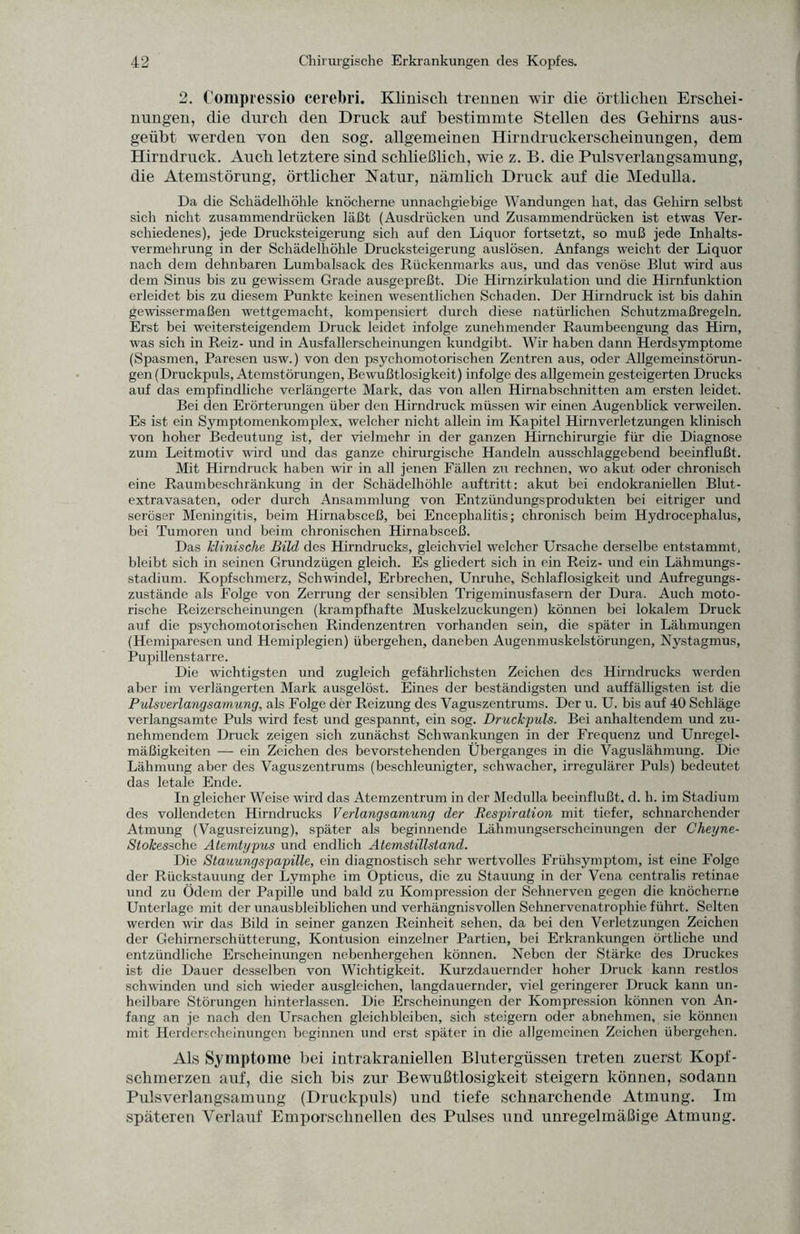 2. Compiessio cerebri. Klinisch trennen wir die örtlichen Erschei¬ nungen, die durch den Druck auf bestimmte Stellen des Gehirns aus¬ geübt werden von den sog. allgemeinen Hirndruckerscheinungen, dem Hirndruck. Auch letztere sind schließlich, wie z. B. die Pulsverlangsamung, die Atemstörung, örtlicher Natur, nämlich Druck auf die Medulla. Da die Schädelhöhle knöcherne unnachgiebige Wandungen hat, das Gehirn selbst sich nicht zusammendrücken läßt (Ausdrücken und Zusammendrücken ist etwas Ver¬ schiedenes), jede Drucksteigerung sich auf den Liquor fortsetzt, so muß jede Inhalts¬ vermehrung in der Schädelhöhle Drucksteigerung auslösen. Anfangs weicht der Liquor nach dem dehnbaren Lumbalsack des Rückenmarks aus, und das venöse Blut wird aus dem Sinus bis zu gewissem Grade ausgepreßt. Die Hirnzirkulation und die Hirnfunktion erleidet bis zu diesem Punkte keinen wesentlichen Schaden. Der Hirndruck ist bis dahin gewissermaßen wettgemacht, kompensiert durch diese natürlichen Schutzmaßregeln. Erst bei weitersteigendem Druck leidet infolge zunehmender Raumbeengung das Hirn, was sich in Reiz- und in Ausfallerscheinungen kundgibt. Wir haben dann Herdsymptome (Spasmen, Paresen usw.) von den psychomotorischen Zentren aus, oder Allgemeinstörun¬ gen (Druckpuls, Atemstörungen, Bewußtlosigkeit) infolge des allgemein gesteigerten Drucks auf das empfindliche verlängerte Mark, das von allen Hirnabschnitten am ersten leidet. Bei den Erörterungen über den Hirndruck müssen wir einen Augenblick verweilen. Es ist ein Symptomenkomplex, welcher nicht allein im Kapitel Hirnverletzungen klinisch von hoher Bedeutung ist, der vielmehr in der ganzen Hirnchirurgie für die Diagnose zum Leitmotiv wird und das ganze chirurgische Handeln ausschlaggebend beeinflußt. Mit Hirndruck haben wir in all jenen Fällen zu rechnen, wo akut oder chronisch eine Raumbeschränkung in der Schädelhöhle auftritt: akut bei endokraniellen Blut¬ extravasaten, oder durch Ansammlung von Entzündungsprodukten bei eitriger und seröser Meningitis, beim Hirnabsceß, bei Encephalitis; chronisch beim Hydrocephalus, bei Tumoren und beim chronischen Hirnabsceß. Das klinische Bild des Hirndrucks, gleichviel welcher Ursache derselbe entstammt, bleibt sich in seinen Grundzügen gleich. Es gliedert sich in ein Reiz- und ein Lähmungs¬ stadium. Kopfschmerz, Schwinde], Erbrechen, Unruhe, Schlaflosigkeit und Aufregungs¬ zustände als Folge von Zerrung der sensiblen Trigeminusfasern der Dura. Auch moto¬ rische Reizerscheinungen (krampfhafte Muskelzuckungen) können bei lokalem Druck auf die psychomotorischen Rindenzentren vorhanden sein, die später in Lähmungen (Hemiparesen und Hemiplegien) übergehen, daneben Augenmuskelstörungen, Nystagmus, Pupillenstarre. Die wichtigsten und zugleich gefährlichsten Zeichen des Hirndrucks werden aber im verlängerten Mark ausgelöst. Eines der beständigsten und auffälligsten ist die Pulsverlangsamung, als Folge der Reizung des Vaguszentrums. Der u. U. bis auf 40 Schläge verlangsamte Puls wird fest und gespannt, ein sog. Druckpuls. Bei anhaltendem und zu¬ nehmendem Druck zeigen sich zunächst Schwankungen in der Frequenz und Unregel¬ mäßigkeiten — ein Zeichen des bevorstehenden Überganges in die Vaguslähmung. Die Lähmung aber des Vaguszentrums (beschleunigter, schwacher, irregulärer Puls) bedeutet das letale Ende. In gleicher Weise wird das Atemzentrum in der Medulla beeinflußt, d. h. im Stadium des vollendeten Hirndrucks Verlangsamung der Respiration mit tiefer, schnarchender Atmung (Vagusreizung), später als beginnende Lähmungserscheinungen der Cheyne- Stokesschc Atemtypus und endlich Atemstillstand. Die Stauungspapille, ein diagnostisch sehr wertvolles Frühsymptom, ist eine Folge der Rückstauung der Lymphe im Opticus, die zu Stauung in der Vena centralis retinae und zu Ödem der Papille und bald zu Kompression der Sehnerven gegen die knöcherne Unterlage mit der unausbleiblichen und verhängnisvollen Sehnervenatrophie führt. Selten werden wir das Bild in seiner ganzen Reinheit sehen, da bei den Verletzungen Zeichen der Gehirnerschütterung, Kontusion einzelner Partien, bei Erkrankungen örtliche und entzündliche Erscheinungen nebenhergehen können. Neben der Stärke des Druckes ist die Dauer desselben von Wichtigkeit. Kurzdauernder hoher Druck kann restlos schwinden und sich wieder ausgleichen, langdauernder, viel geringerer Druck kann un¬ heilbare Störungen hinterlassen. Die Erscheinungen der Kompression können von An¬ fang an je nach den Ursachen gleichbleiben, sich steigern oder abnehmen, sie können mit Herderseheinungen beginnen und erst später in die allgemeinen Zeichen übergehen. Als Symptome bei intrakraniellen Blutergüssen treten zuerst Kopf¬ schmerzen auf, die sich bis zur Bewußtlosigkeit steigern können, sodann Pulsverlangsamung (Druckpuls) und tiefe schnarchende Atmung. Im späteren Verlauf Emporschnellen des Pulses und unregelmäßige Atmung.