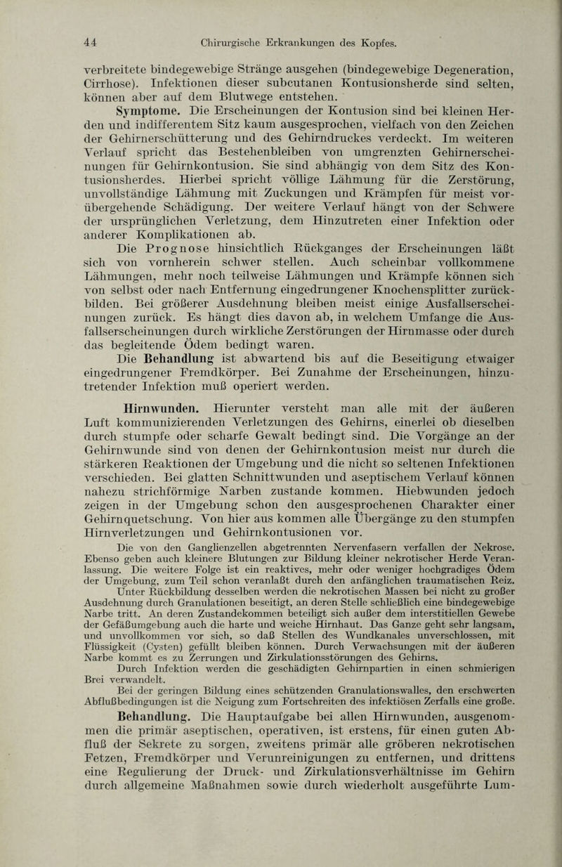 verbreitete bindegewebige Stränge ausgeben (bindegewebige Degeneration, Cirrbose). Infektionen dieser subcutanen Kontusionsherde sind selten, können aber auf dem Blutwege entstehen. Symptome. Die Erscheinungen der Kontusion sind bei kleinen Her¬ den und indifferentem Sitz kaum ausgesprochen, vielfach von den Zeichen der Gehirnerschütterung und des Gehirndruckes verdeckt. Im weiteren Verlauf spricht das Bestehenbleiben von umgrenzten Gehirnerschei¬ nungen für Gehirnkontusion. Sie sind abhängig von dem Sitz des Kon¬ tusionsherdes. Hierbei spricht völlige Lähmung für die Zerstörung, unvollständige Lähmung mit Zuckungen und Krämpfen für meist vor¬ übergehende Schädigung. Der weitere Verlauf hängt von der Schwere der ursprünglichen Verletzung, dem Hinzutreten einer Infektion oder anderer Komplikationen ab. Die Prognose hinsichtlich Rückganges der Erscheinungen läßt sich von vornherein schwer stellen. Auch scheinbar vollkommene Lähmungen, mehr noch teilweise Lähmungen und Krämpfe können sich von selbst oder nach Entfernung eingedrungener Knochensplitter zurück¬ bilden. Bei größerer Ausdehnung bleiben meist einige Ausfallserschei¬ nungen zurück. Es hängt dies davon ab, in welchem Umfange die Aus¬ fallserscheinungen durch wirkliche Zerstörungen der Hirnmasse oder durch das begleitende Ödem bedingt waren. Die Behandlung ist abwartend bis auf die Beseitigung etwaiger eingedrungener Fremdkörper. Bei Zunahme der Erscheinungen, hinzu¬ tretender Infektion muß operiert werden. Hirnwunden. Hierunter versteht man alle mit der äußeren Luft kommunizierenden Verletzungen des Gehirns, einerlei ob dieselben durch stumpfe oder scharfe Gewalt bedingt sind. Die Vorgänge an der Gehirnwunde sind von denen der Gehirnkontusion meist nur durch die stärkeren Reaktionen der Umgebung und die nicht so seltenen Infektionen verschieden. Bei glatten Schnittwunden und aseptischem Verlauf können nahezu strichförmige Karben zustande kommen. Hiebwunden jedoch zeigen in der Umgebung schon den ausgesprochenen Charakter einer Gehirnquetschung. Von hier aus kommen alle Übergänge zu den stumpfen Hirnverletzungen und Gehirnkontusionen vor. Die von den Ganglienzellen abgetrennten Nervenfasern verfallen der Nekrose. Ebenso geben auch kleinere Blutungen zur Bildung kleiner nekrotischer Herde Veran¬ lassung. Die weitere Folge ist ein reaktives, mehr oder weniger hochgradiges Ödem der Umgebung, zum Teil schon veranlaßt durch den anfänglichen traumatischen Reiz. Unter Rückbildung desselben werden die nekrotischen Massen bei nicht zu großer Ausdehnung durch Granulationen beseitigt, an deren Stelle schließlich eine bindegewebige Narbe tritt. An deren Zustandekommen beteiligt sich außer dem interstitiellen Gewebe der Gefäßumgebung auch die harte und weiche Hirnhaut. Das Ganze geht sehr langsam, und unvollkommen vor sich, so daß Stellen des Wundkanales unverschlossen, mit Flüssigkeit (Cysten) gefüllt bleiben können. Durch Verwachsungen mit der äußeren Narbe kommt es zu Zerrungen und Zirkulationsstörungen des Gehirns. Durch Infektion werden die geschädigten Gehirnpartien in einen schmierigen Brei verwandelt. Bei der geringen Bildung eines schützenden Granulationswalles, den erschwerten Abflußbedingungen ist die Neigung zum Fortschreiten des infektiösen Zerfalls eine große. Behandlung. Die Hauptaufgabe bei allen Hirnwunden, ausgenom¬ men die primär aseptischen, operativen, ist erstens, für einen guten Ab¬ fluß der Sekrete zu sorgen, zweitens primär alle gröberen nekrotischen Fetzen, Fremdkörper und Verunreinigungen zu entfernen, und drittens eine Regulierung der Druck- und Zirkulationsverhältnisse im Gehirn durch allgemeine Maßnahmen sowie durch wiederholt ausgeführte Lum-
