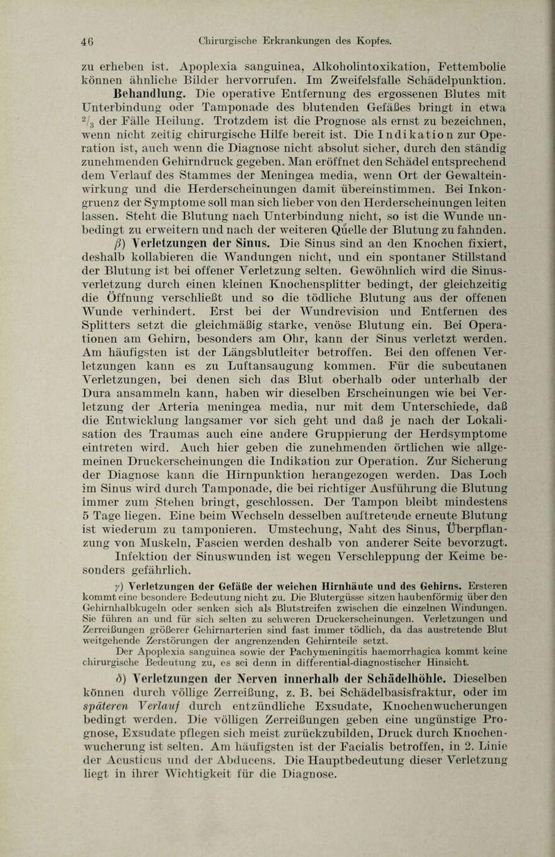 zu erheben ist. Apoplexia sanguinea, Alkoholintoxikation, Fettembolie können ähnliche Bilder liervorrufen. Im Zweifelsfalle Schädelpunktion. Behandlung. Die operative Entfernung des ergossenen Blutes mit Unterbindung oder Tamponade des blutenden Gefäßes bringt in etwa 2/3 der Fälle Heilung. Trotzdem ist die Prognose als ernst zu bezeichnen, wenn nicht zeitig chirurgische Hilfe bereit ist. Die Indikation zur Ope¬ ration ist, auch wenn die Diagnose nicht absolut sicher, durch den ständig zunehmenden Gehirndruck gegeben. Man eröffnet den Schädel entsprechend dem Verlauf des Stammes der Meningea media, wenn Ort der Gewaltein¬ wirkung und die Herderscheinungen damit übereinstimmen. Bei Inkon¬ gruenz der Symptome soll man sich lieber von den Herderscheinungen leiten lassen. Steht die Blutung nach Unterbindung nicht, so ist die Wunde un¬ bedingt zu erweitern nnd nach der weiteren Quelle der Blutung zu fahnden. ß) Verletzungen der Sinus. Die Sinus sind an den Knochen fixiert, deshalb kollabieren die Wandungen nicht, und ein spontaner Stillstand der Blutung ist bei offener Verletzung selten. Gewöhnlich wird die Sinus¬ verletzung durch einen kleinen Knochensplitter bedingt, der gleichzeitig die Öffnung verschließt und so die tödliche Blutung aus der offenen Wunde verhindert. Erst bei der Wundrevision und Entfernen des Splitters setzt die gleichmäßig starke, venöse Blutung ein. Bei Opera¬ tionen am Gehirn, besonders am Ohr, kann der Sinus verletzt werden. Am häufigsten ist der Längsblutleiter betroffen. Bei den offenen Ver¬ letzungen kann es zu Luftansaugung kommen. Für die subcutanen Verletzungen, bei denen sich das Blut oberhalb oder unterhalb der Dura ansammeln kann, haben wir dieselben Erscheinungen wie bei Ver¬ letzung der Arteria meningea media, nur mit dem Unterschiede, daß die Entwicklung langsamer vor sich geht und daß je nach der Lokali¬ sation des Traumas auch eine andere Gruppierung der Herdsymptome eintreten wird. Auch hier geben die zunehmenden örtlichen wie allge¬ meinen Druckerscheinungen die Indikation zur Operation. Zur Sicherung der Diagnose kann die Hirnpunktion herangezogen werden. Das Loch im Sinus wird durch Tamponade, die bei richtiger Ausführung die Blutung immer zum Stehen bringt, geschlossen. Der Tampon bleibt mindestens 5 Tage liegen. Eine beim Wechseln desselben auftretende erneute Blutung ist wiederum zu tamponieren. Umstechung, Naht des Sinus, Überpflan¬ zung von Muskeln, Fascien werden deshalb von anderer Seite bevorzugt. Infektion der Sinuswunden ist wegen Verschleppung der Keime be¬ sonders gefährlich. y) Verletzungen der Gefäße der weichen Hirnhäute und des Gehirns. Ersteren kommt eine besondere Bedeutung nicht zu. Die Blutergüsse sitzen haubenförmig über den Gehirnhalbkugeln oder senken sich als Blutstreifen zwischen die einzelnen Windungen. Sie führen an und für sich selten zu schweren Druckerscheinungen. Verletzungen und Zerreißungen größerer Gehirnarterien sind fast immer tödlich, da das austretende Blut weitgehende Zerstörungen der angrenzenden Gehirnteile setzt. Der Apoplexia sanguinea sowie der Pachymeningitis haemorrhagica kommt keine chirurgische Bedeutung zu, es sei denn in differential-diagnostischer Hinsicht. d) Verletzungen der Nerven innerhalb der Schädelhöhle. Dieselben können durch völlige Zerreißung, z. B. bei Schädelbasisfraktur, oder im späteren Verlauf durch entzündliche Exsudate, Knochenwucherungen bedingt werden. Die völligen Zerreißungen geben eine ungünstige Pro¬ gnose, Exsudate pflegen sich meist zurückzubilden, Druck durch Knochen¬ wucherung ist selten. Am häufigsten ist der Facialis betroffen, in 2. Linie der Acusticus und der Abducens. Die Hauptbedeutung dieser Verletzung hegt in ihrer Wichtigkeit für die Diagnose.