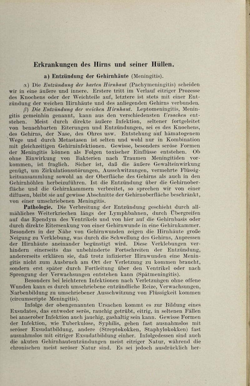 Erkrankungen des Hirns und seiner Hüllen. a) Entzündung der Gehirnhäute (Meningitis). a) Die Entzündung der harten Hirnhaut (Pachymeningitis) scheiden wir in eine äußere und innere. Erstere tritt im Verlauf eitriger Prozesse des Knochens oder der Weichteile auf, letztere ist stets mit einer Ent¬ zündung der weichen Hirnhäute und des anhegenden Gehirns verbunden. ß) Die Entzündung der weichen Hirnhaut. Leptomeningitis, Menin¬ gitis gemeinhin genannt, kann aus den verschiedensten Ursachen ent¬ stehen. Meist durch direkte äußere Infektion, seltener fortgeleitet von benachbarten Eiterungen und Entzündungen, sei es des Knochens, des Gehirns, der Käse, des Ohres usw. Entstehung auf hämatogenem Wege und durch Metastasen ist selten und wohl nur in Kombination mit gleichzeitigen Gehirninfektionen. Gewisse, besonders seröse Formen der Meningitis können als Folgen toxischer Einflüsse entstehen. Ob ohne Einwirkung von Bakterien nach Traumen Meningitiden Vor¬ kommen, ist fraglich. Sicher ist, daß die äußere Gewalteinwirkung genügt, um Zirkulationsstörungen, Ausschwitzungen, vermehrte Flüssig¬ keitsansammlung sowohl an der Oberfläche des Gehirns als auch in den Gehirnhöhlen herbeizuführen. Ist die Entzündung über die Gehirnober¬ fläche und die Gehirnkammern verbreitet, so sprechen wir von einer diffusen, bleibt sie auf gewisse Abschnitte der Gehirnoberfläche beschränkt, von einer umschriebenen Meningitis. Pathologie. Die Verbreitung der Entzündung geschieht durch all¬ mähliches Weiter kriechen längs der Lymphbalinen, durch Übergreifen auf das Ependym des Ventrikels und von hier auf die Gehirnbasis oder durch direkte Eitersenkung von einer Gehirnwunde in eine Gehirnkammer. Besonders in der Nähe von Gehirnwunden zeigen die Hirnhäute große Neigung zu Verklebung, was durch die Schwellung des Gehirns, Anpressen der Hirnhäute aneinander begünstigt wird. Diese Verklebungen ver¬ hindern einerseits das unbehinderte Fortschreiten der Entzündung, andererseits erklären sie, daß trotz infizierter Hirnwunden eine Menin¬ gitis nicht zum Ausbruch am Ort der Verletzung zu kommen braucht, sondern erst später durch Fortleitung über den Ventrikel oder nach Sprengung der Verwachsungen entstehen kann (Spätmeningitis). Besonders bei leichteren Infektionen nach Verletzungen ohne offene Wunden kann es durch umschriebene entzündliche Reize, Verwachsungen, Karbenbildung zu umschriebener Ausschwitzung von Flüssigkeit, kommen (circumscripte Meningitis). Infolge der obengenannten Ursachen kommt es zur Bildung eines Exsudates, das entweder serös, rauchig getrübt, eitrig, in seltenen Fällen bei anaerober Infektion auch jauchig, gashaltig sein kann. Gewisse Formen der Infektion, wie Tuberkulose, Syphilis, gehen fast ausnahmslos mit seröser Exsudatbildung, andere (Streptokokken, Staphylokokken) fast ausnahmslos mit eitriger Exsudatbildung einher. Infolgedessen sind auch die akuten Gehirnhautentzündungen meist eitriger Natur, während die chronischen meist seröser Natur sind. Es sei jedoch ausdrücklich her-