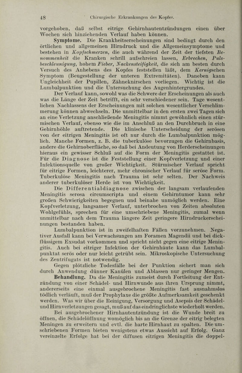 vorgehoben, daß selbst eitrige Gehirnhautentzündungen einen über Woeben sieb binzielienden Verlauf haben können. Symptome. Die Krankbeitserscbeinungen sind bedingt durch den örtlichen und allgemeinen Hirndruck und die Allgemeinsymptome und bestehen in Kopfschmerzen, die auch während der Zeit der tiefsten Be¬ nommenheit die Kranken schrill aufschreien lassen, Erbrechen, Puls¬ beschleunigung, hohem Fieber, Nackensteifigheit, die sich am besten durch Versuch des Anhebens des Kopfes feststellen läßt, dem Kernigschen Symptom (Beugestellung der unteren Extremitäten). Daneben kann Ungleichheit der Pupillen, Zähneknirschen vorliegen. Wichtig ist die Lumbalpunktion und die Untersuchung des Augenhintergrundes. Der Verlauf kann, sowohl was die Schwere der Erscheinungen als auch was die Länge der Zeit betrifft, ein sehr verschiedener sein. Tage wesent¬ lichen Nachlassens der Erscheinungen mit solchen wesentlicher Verschlim¬ merung können abwechseln. Die unmittelbar in den ersten zwei Tagen sich an eine Verletzung anschließende Meningitis nimmt gewöhnüch einen stür¬ mischen Verlauf, ebenso wie die im Anschluß an den Durchbruch in eine Gehirnhöhle auftretende. Die klinische Unterscheidung der serösen von der eitrigen Meningitis ist oft nur durch die Lumbalpunktion mög¬ lich. Manche Formen, z. B. die tuberkulöse bevorzugen die Gehirnbasis, andere die Gehirnoberfläche, so daß bei Andeutung von Herderscheinungen hieraus ein gewisser Schluß auf die Form der Meningitis gestattet ist. Für die Diagnose ist die Feststellung einer Kopfverletzung und einer Infektionsquelle von großer Wichtigkeit. Stürmischer Verlauf spricht für eitrige Formen, leichterer, mehr chronischer Verlauf für seröse Form. Tuberkulöse Meningitis nach Trauma ist sehr selten. Der Nachweis anderer tuberkulöser Herde ist von Wichtigkeit. Die Differentialdiagnose zwischen der langsam verlaufenden Meningitis serosa circumscripta und einem Gehirntumor kann sehr großen Schwierigkeiten begegnen und beinahe unmöglich werden. Eine Kopfverletzung, langsamer Verlauf, unterbrochen von Zeiten absoluten Wohlgefühls, sprechen für eine umschriebene Meningitis, zumal wenn unmittelbar nach dem Trauma längere Zeit geringere Hirndruckerschei¬ nungen bestanden haben. Lumbalpunktion ist in zweifelhaften Fällen vorzunehmen. Nega¬ tiver Ausfall kann bei Verwachsungen am Foramen Magendii und bei dick¬ flüssigem Exsudat Vorkommen und spricht nicht gegen eine eitrige Menin¬ gitis. Auch bei eitriger Infektion der Gehirnhäute kann das Lumbal¬ punktat serös oder nur leicht getrübt sein. Mikroskopische Untersuchung des Zentrifugats ist notwendig. Gegen plötzliche Todesfälle bei der Punktion sichert man sich durch Anwendung dünner Kanülen und Ablassen nur geringer Mengen. Behandlung. Da die Meningitis zumeist durch Fortleitung der Ent¬ zündung von einer Schädel- und Hirnwunde aus ihren Ursprung nimmt, andererseits eine einmal ausgebrochene Meningitis fast ausnahmslos tödlich verläuft, muß der Prophylaxe die größte Aufmerksamkeit geschenkt werden. Was wir über die Peinigung, Versorgung und Asepsis der Schädel- und Hirnverletzungen gesagt, muß auf das eindringlichste wiederholt werden. Bei ausgebrochener Hirnhautentzündung ist die Wunde breit zu öffnen, die Schädelöffnung womöglich bis an die Grenze der eitrig belegten Meningen zu erweitern und evtl, die harte Hirnhaut zu spalten. Die um¬ schriebenen Formen bieten wenigstens etwas Aussicht auf Erfolg. Ganz vereinzelte Erfolge hat bei der diffusen eitrigen Meningitis die doppel-