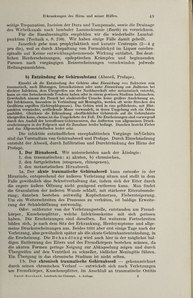 seitige Trepanation, Incisiou der Dura und Tamponade, sowie die Drainage des Wirbelkanals nach lumbaler Laminektomie [Barth) zu verzeichnen. Für die Basalmeningitis empfehlen wir die wiederholte Lumbal¬ punktion (Technik s. S. 230). Wir haben einige Fälle damit geheilt. Innerlich gebe man prophylaktisch und kurativ Urotropin (2—4 g pro die), weil es durch Abspaltung von Formaldehyd im Liquor cerebro¬ spinalis auf Keime entwicklungshemmende Wirkung entfaltet. Bei deut¬ lichen Herderscheinungen, epileptischen Krämpfen und beginnenden Paresen nach vorgängigen Beizerscheinungen verschwinden jedwede Heilungsaussiehten. b) Entzündung der Gehirnsubstanz (Absceß, Prolaps). Einerlei ob die Entzündung des Gehirns ohne Einwirkung von Bakterien rein traumatisch, nach Blutungen, Intoxikationen oder unter Einwirkung von Bakterien bei direkter Infektion, dem Übergreifen aus der Nachbarschaft oder metastatisch entsteht, kann sie eine fortschreitende Tendenz haben oder in einem gewissen Stadium haltmachen. Gewöhnlich nimmt der Prozeß bei abakterieller Ursache keine größere Ausdehnung an. Bei Infektionen, besonders in Verbindung mit Meningitis, werden oft weite Strecken des Großhirns ergriffen (Gehirnphlegmone). Das Gehirn wird in eine gelblichrote, mit Blut¬ punkten vermischte, zerfließende Masse verwandelt, in deren Umgebung sich ein Ödem ausbildet. Gleichwie die Erkrankung oberflächlicher Gehirnteile auf die Gehirnhäute übergreifen kann, ebenso ist das Umgekehrte der Fall. Die Erscheinungen sind vorwiegend durch den Ausfall der betroffenen Gehirnzentren, das Auftreten von allgemeinen Druck¬ erscheinungen in der Folgezeit und die Zunahme beider bedingt. Daneben besteht Fieber und das Allgemeinbefinden leidet sehr. Die infektiös entzündlichen encepkalitiscken Vorgänge inü Gehirn sind das Vorstadinm von Gehirnabsceß und Prolaps. Durch Einschmelzung entsteht der Absceß, durch Infiltration und Durchtränkung des Hirns der Prolaps. 1. Der Hirnabscell. Wir unterscheiden nach der Ätiologie: 1. den traumatischen: a) akuten, b) chronischen, 2. den fortgeleiteten (otogenen, rhinogenen), 3. den metastatischen Hirnabsceß. la. Der akute traumatische Gehirnabsceß kann entweder in der Hirnrinde, entsprechend der äußeren Verletzung sitzen und stellt in dem Falle gewöhnlich eine Sekretverhaltung dar, indem sich der Eiter durch die engere äußere Öffnung nicht genügend entleeren kann. Man findet die Granulation der äußeren Wunde schlaff, mit stärkerer Eiterabsonde¬ rung; daneben bestehen zeitweilig Kopfschmerzen, Fiebersteigerung. Um ein Weiterschreiten des Prozesses zu verhüten, ist baldige Erweite¬ rung der Schädelöffnung notwendig. Oder: entfernter von der Verletzungsstelle, entstanden um Fremd¬ körper , Knochensplitter, welche Infektionskeime mit sich gerissen haben. Die Erscheinungen sind dieselben. Bei weiterem Fortschreiten bilden sich, je nach dem Sitz der Erkrankung, Herdsymptome und allge¬ meine Druckerscheinungen aus. Beides tritt aber erst einige Tage nach der Verletzung, also gewöhnlich später als die akute Gehirnhautentzündung, in die Erscheinung. Die Behandlung wird auch hier in der möglichst bal¬ digen Entfernung des Eiters und des Fremdkörpers bestehen müssen, da die akuten Formen geringe Neigung zur Abkapselung zeigen und durch Übergreifen auf den Ventrikel zu schneller, tödlicher Meningitis führen. Ein Übergang in das chronische Stadium ist nicht selten. lb. Der chronisch traumatische Gehirnabsceß — gekennzeichnet durch seinen chronischen Verlauf — entwickelt sich nach Verletzungen um Fremdkörper, Knochensplitter, im Anschluß an traumatische Ostitis Garrd-Borchard, Lehrbuch der Chirurgie. 4. Auflage. 4