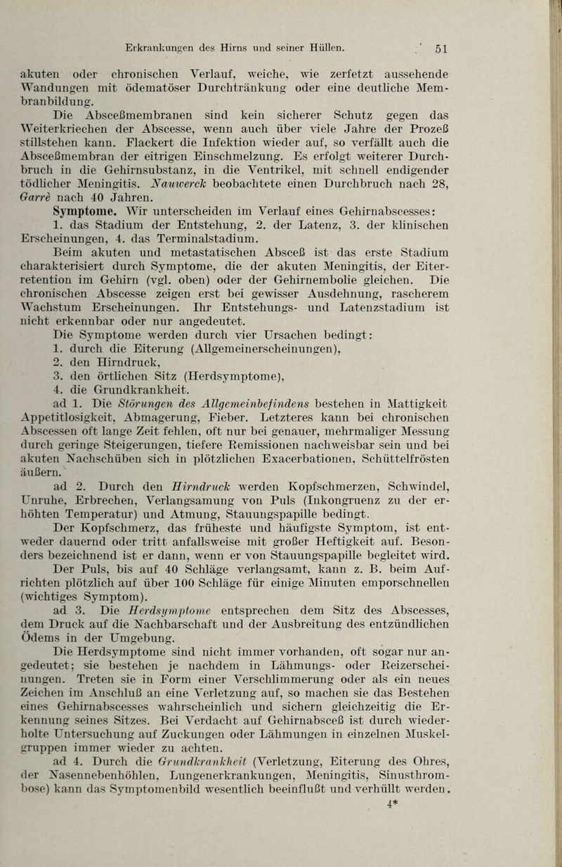 akuten oder chronischen Verlauf, weiche, wie zerfetzt aussehende Wandungen mit ödematöser Durchtränkung oder eine deutliche Mem¬ branbildung. Die Absceßmembranen sind kein sicherer Schutz gegen das Weiterkriechen der Abscesse, wenn auch über viele Jahre der Prozeß Stillstehen kann. Flackert die Infektion wieder auf, so verfällt auch die Absceßmembran der eitrigen Einschmelzung. Es erfolgt weiterer Durch¬ bruch in die Gehirnsubstanz, in die Ventrikel, mit schnell endigender tödlicher Meningitis. Nauwerck beobachtete einen Durchbruch nach 28, Garre nach 40 Jahren. Symptome. Wir unterscheiden im Verlauf eines Gehirnabscesses: 1. das Stadium der Entstehung, 2. der Latenz, 3. der klinischen Erscheinungen, 4. das Terminalstadium. Beim akuten und metastatischen Absceß ist das erste Stadium charakterisiert durch Symptome, die der akuten Meningitis, der Eiter¬ retention im Gehirn (vgl. oben) oder der Gehirnembolie gleichen. Die chronischen Abscesse zeigen erst bei gewisser Ausdehnung, rascherem Wachstum Erscheinungen. Ihr Entstehungs- und Latenzstadium ist nicht erkennbar oder nur angedeutet. Die Symptome werden durch vier Ursachen bedingt: 1. durch die Eiterung (Allgemeinerscheinungen), 2. den Hirndruck, 3. den örtlichen Sitz (Herdsymptome), 4. die Grundkrankheit. ad 1. Die Störungen des Allgemeinbefindens bestehen in Mattigkeit Appetitlosigkeit, Abmagerung, Fieber. Letzteres kann bei chronischen Abscessen oft lange Zeit fehlen, oft nur bei genauer, mehrmaliger Messung durch geringe Steigerungen, tiefere Remissionen nachweisbar sein und bei akuten Nachschüben sich in plötzlichen Exacerbationen, Schüttelfrösten äußern. ad 2. Durch den Hirndruclc werden Kopfschmerzen, Schwindel, L’nruhe, Erbrechen, Verlangsamung von Puls (Inkongruenz zu der er¬ höhten Temperatur) und Atmung, Stauungspapille bedingt. Der Kopfschmerz, das früheste und häufigste Symptom, ist ent¬ weder dauernd oder tritt anfallsweise mit großer Heftigkeit auf. Beson¬ ders bezeichnend ist er dann, wenn er von Stauungspapille begleitet wird. Der Puls, bis auf 40 Schläge verlangsamt, kann z. B. beim Auf¬ richten plötzlich auf über 100 Schläge für einige Minuten emporschnellen (wichtiges Symptom). ad 3. Die Herdsymptome entsprechen dem Sitz des Abscesses, dem Druck auf die Nachbarschaft und der Ausbreitung des entzündlichen Ödems in der Umgebung. Die Herdsymptome sind nicht immer vorhanden, oft sogar nur an¬ gedeutet; sie bestehen je nachdem in Lähmungs- oder Reizerschei¬ nungen. Treten sie in Form einer Verschlimmerung oder als ein neues Zeichen im Anschluß an eine Verletzung auf, so machen sie das Bestehen eines Gehirnabscesses wahrscheinlich und sichern gleichzeitig die Er¬ kennung seines Sitzes. Bei Verdacht auf Gehirnabsceß ist durch wieder¬ holte Untersuchung auf Zuckungen oder Lähmungen in einzelnen Muskel¬ gruppen immer wieder zu achten. ad 4. Durch che GrundkranTcheit (Verletzung, Eiterung des Ohres, der Nasennebenhöhlen, Lungenerkrankuugen, Meningitis, Sinusthrom¬ bose) kann das Svmptomenbild wesentlich beeinflußt und verhüllt werden. 4*