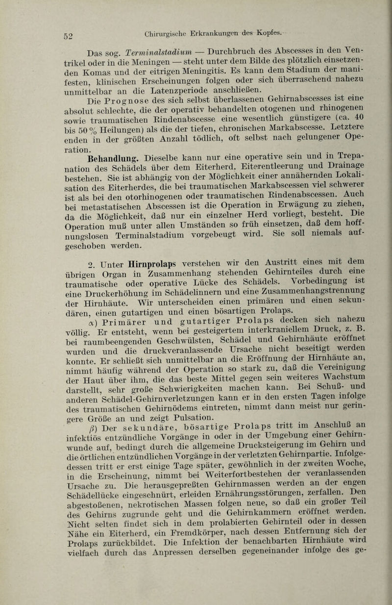 Das sog. Terminalstadium — Durchbruch des Abscesses iu deu Ven- trikel oder in die Meningen — steht unter dem Bilde des plötzlich einsetzeu- den Komas und der eitrigen Meningitis. Es kann dem Stadium der mani¬ festen, klinischen Erscheinungen folgen oder sich überraschend nahezu unmittelbar an die Latenzperiode anschließen. Die Prognose des sich selbst überlassenen Gehirnabscesses ist eine absolut schlechte, die der operativ behandelten otogenen und rhinogenen sowie traumatischen Rindenabscesse eine wesentlich günstigere (ca. 40 bis 50 % Heilungen) als die der tiefen, chronischen Markabscesse. Letztere enden in der größten Anzahl tödlich, oft selbst nach gelungener Ope¬ ration. . . . Behandlung. Dieselbe kann nur eine operative sein und in irepa- nation des Schädels über dem Eiterherd. Eiterentleerung und Drainage bestehen. Sie ist abhängig von der Möglichkeit einer annähernden Lokali¬ sation des Eiterherdes, die bei traumatischen Markabscessen viel schwerer ist als bei den otorhinogenen oder traumatischen Rindenabscessen. Auch bei metastatischen Abscessen ist die Operation in Erwägung zu ziehen, da die Möglichkeit, daß nur ein einzelner Herd vorhegt, besteht. Die Operation muß unter allen Umständen so früh einsetzen, daß dem hoff¬ nungslosen Terminalstadium vorgebeugt wird. Sie soll niemals auf¬ geschoben werden. 2. Unter Hirnprolaps verstehen wir den Austritt eines mit dem übrigen Organ in Zusammenhang stehenden Gehirnteiles durch eine traumatische oder operative Lücke des Schädels. V oibedingung ist eine Druckerhöhung im Schädelinnern und eine Zusammenhangstrennung der Hirnhäute. Wir unterscheiden einen primären und einen sekun¬ dären, einen gutartigen und einen bösartigen Prolaps. a) Primärer und gutartiger Prolaps decken sich nahezu völlig. Er entsteht, wenn bei gesteigertem interkraniellem Druck, z. B. bei raumbeengenden Geschwülsten, Schädel und Gehirnhäute eröffnet wurden und die druckveranlassende Ursache nicht beseitigt werden konnte. Er schließt sich unmittelbar an die Eröffnung der Hirnhäute an, nimmt häufig während der Operation so stark zu, daß die Vereinigung der Haut über ihm, die das beste Mittel gegen sein weiteres Wachstum darstellt, sehr große Schwierigkeiten machen kann. Bei Schuß- und anderen Schädel-Gehirnverletzungen kann er in den ersten Tagen infolge des traumatischen Gehirnödems eintreten, nimmt dann meist nur gerin¬ gere Größe an und zeigt Pulsation. ß) Der sekundäre, bösartige Prolaps tritt im Anschluß an infektiös entzündliche Vorgänge in oder in der Umgebung einer Gehirn¬ wunde auf, bedingt durch die allgemeine Drucksteigerung im Gehirn und die örtlichen entzündlichen Vorgänge in der verletzten Gehirnpartie. Infolge¬ dessen tritt er erst einige Tage später, gewöhnlich in der zweiten Woche, in die Erscheinung, nimmt bei Weiterfortbestehen der veranlassenden Ursache zu. Die herausgepreßten Gehirnmassen werden an der engen Schädellücke eingeschnürt, erleiden Ernährungsstörungen, zerfallen. Den abgestoßenen, nekrotischen Massen folgen neue, so daß ein großer Tei des Gehirns zugrunde geht und die Gehirnkammern eröffnet werden. Nicht selten findet sich in dem prolabierten Gehirnteil oder in dessen Nähe ein Eiterherd, ein Fremdkörper, nach dessen Entfernung sich der Prolaps zurückbildet. Die Infektion der benachbarten Hirnhäute wird vielfach durch das Anpressen derselben gegeneinander infolge des ge-