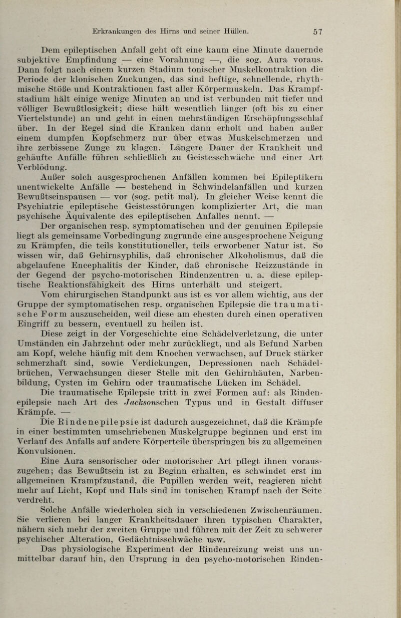 Dem epileptischen Anfall geht oft eine kaum eine Minute dauernde subjektive Empfindung — eine Vorahnung —, die sog. Aura voraus. Dann folgt nach einem kurzen Stadium tonischer Muskelkontraktion die Periode der klonischen Zuckungen, das sind heftige, schnellende, rhyth¬ mische Stöße und Kontraktionen fast aller Körpermuskeln. Das Krampf¬ stadium hält einige wenige Minuten an und ist verbunden mit tiefer und völliger Bewußtlosigkeit; diese hält wesentlich länger (oft bis zu einer Viertelstunde) an und geht in einen mehrstündigen Erschöpfungsschlaf über. In der Kegel sind die Kranken dann erholt und haben außer einem dumpfen Kopfschmerz nur über etwas Muskelschmerzen und ihre zerbissene Zunge zu klagen. Längere Dauer der Krankheit und gehäufte Anfälle führen schließlich zu Geistesschwäche und einer Art Verblödung. Außer solch ausgesprochenen Anfällen kommen bei Epileptikern unentwickelte Anfälle —- bestehend in Schwindelanfällen und kurzen Bewußtseinspausen — vor (sog. petit mal). In gleicher Weise kennt die Psychiatrie epileptische Geistesstörungen komplizierter Art, die man psychische Äquivalente des epileptischen Anfalles nennt. — Der organischen resp. symptomatischen und der genuinen Epilepsie liegt als gemeinsame Vorbedingung zugrunde eine ausgesprochene Neigung zu Krämpfen, die teils konstitutioneller, teils erworbener Natur ist. So wissen wir, daß Gehirnsyphihs, daß chronischer Alkoholismus, daß die abgelaufene Encephalitis der Kinder, daß chronische Reizzustände in der Gegend der psycho-motorischen Rindenzentren u. a. diese epilep¬ tische Reaktionsfähigkeit des Hirns unterhält und steigert. Vom chirurgischen Standpunkt aus ist es vor allem wichtig, aus der Gruppe der symptomatischen resp. organischen Epilepsie die traumati¬ sche Form auszuscheiden, weil diese am ehesten durch einen operativen Eingriff zu bessern, eventuell zu heilen ist. Diese zeigt in der Vorgeschichte eine Schädelverletzung, die unter Umständen ein Jahrzehnt oder mehr zurückliegt, und als Befund Narben am Kopf, welche häufig mit dem Knochen verwachsen, auf Druck stärker schmerzhaft sind, sowie Verdickungen, Depressionen nach Schädel¬ brüchen, Verwachsungen dieser Stelle mit den Gehirnhäuten, Narben¬ bildung, Cysten im Gehirn oder traumatische Lücken im Schädel. Die traumatische Epilepsie tritt in zwei Formen auf: als Rinden¬ epilepsie nach Art des JacTcsonschen Typus und in Gestalt diffuser Krämpfe. — Die Rindenepilepsie ist dadurch ausgezeichnet, daß die Krämpfe in einer bestimmten umschriebenen Muskelgruppe beginnen und erst im Verlauf des Anfalls auf andere Körperteile überspringen bis zu allgemeinen Konvulsionen. Eine Aura sensorischer oder motorischer Art pflegt ihnen voraus¬ zugehen; das Bewußtsein ist zu Beginn erhalten, es schwindet erst im allgemeinen Krampfzustand, die Pupillen werden weit, reagieren nicht mehr auf Licht, Kopf und Hals sind im tonischen Krampf nach der Seite verdreht. Solche Anfälle wiederholen sich in verschiedenen Zwischenräumen. Sie verlieren bei langer Krankheitsdauer ihren typischen Charakter, nähern sich mehr der zweiten Gruppe und führen mit der Zeit zu schwerer psychischer Alteration, Gedächtnisschwäche usw. Das physiologische Experiment der Rindenreizung weist uns un¬ mittelbar darauf hin, den Ursprung in den psycho-motorischen Rinden-