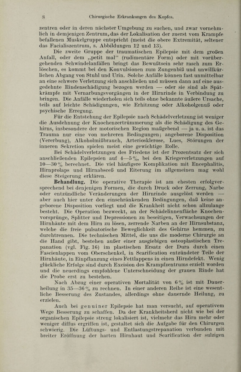 Zentren oder in deren nächster Umgebung zu suchen, und zwar vornehm¬ lich in demjenigen Zentrum, das der Lokalisation der zuerst vom Krampfe befallenen Muskelgruppe entspricht (meist die obere Extremität, seltener das Facialiszentrum, s. Abbildungen 12 und 13). Die zweite Gruppe der traumatischen Epilepsie mit dem großen Anfall, oder dem ,,petit mal“ (rudimentäre Form) oder mit vorüber¬ gehenden Schwindelanfällen bringt das Bewußtsein sehr rasch zum Er¬ löschen, es kommt bei den Konvulsionen zum Zungenbiß und unwillkür¬ lichen Abgang von Stuhl und Urin. Solche Anfälle können fast unmittelbar an eine schwere Verletzung sich anschließen und müssen dann auf eine aus¬ gedehnte Bindenschädigung bezogen werden — oder sie sind als Spät¬ krämpfe mit Vernarbungsvorgängen in der Hirnrinde in Verbindung zu bringen. Die Anfälle wiederholen sich teils ohne bekannte äußere Ursache, teils auf leichte Schädigungen, wie Erhitzung oder Alkoholgenuß oder psychische Erregung. Für die Entstehung der Epilepsie nach Schädelverletzung ist weniger die Ausdehnung der Knochenzertrümmerung als die Schädigung des Ge¬ hirns, insbesondere der motorischen Begion maßgebend — ja u. a. ist das Trauma nur eine von mehreren Bedingungen; angeborene Disposition (Vererbung), Alkoholmißbrauch, Arteriosklerose, Lues, Störungen der inneren Sekretion spielen meist eine gewichtige Bolle. Bei Schädelverletzungen des Friedens ist der Prozentsatz der sich anschließenden Epilepsien auf 4—5%, bei den Kriegsverletzungen auf 10—30 % berechnet. Die viel häufigere Komplikation mit Encephalitis, Hirnprolaps und Hirnabsceß und Eiterung im allgemeinen mag wohl diese Steigerung erklären. Behandlung. Die operative Therapie ist am ehesten erfolgver¬ sprechend bei denjenigen Formen, die durch Druck oder Zerrung, Karbe oder entzündliche Veränderungen der Hirnrinde ausgelöst werden — aber auch hier unter den einschränkenden Bedingungen, daß keine an¬ geborene Disposition vorliegt und die Krankheit nicht schon allzulange besteht. Die Operation bezweckt, an der Schädelinnenfläche Knochen- Vorsprünge, Splitter und Depressionen zu beseitigen, Verwachsungen der Hirnhäute mit dem Hirn zu lösen, zerrende Karben an der Hirnsubstanz, welche die freie pulsatorische Beweglichkeit des Gehirns hemmen, zu durchtrennen. Die technischen Mittel, die uns die moderne Chirurgie an die Hand gibt, bestehen außer einer ausgiebigen osteoplastischen Tre¬ panation (vgl. Fig. 16) im plastischen Ersatz der Dura durch einen Fascienlappen vom Oberschenkel, in Scarification entzündeter Teile der Hirnhäute, in Einpflanzung eines Fettlappens in einen Hirndefekt. Wenig glückliche Erfolge sind durch Excision des Krampfzentrums erzielt worden und die neuerdings empfohlene Unterschneidung der grauen Binde hat die Probe erst zu bestehen. Kach Abzug einer operativen Mortalität von 6% ist mit Dauer¬ heilung in 35—36 % zu rechnen. In einer anderen Beihe ist eine wesent¬ liche Besserung des Zustandes, allerdings ohne dauernde Heilung, zu erzielen. Auch bei genuiner Epilepsie hat man versucht, auf operativem Wege Besserung zu schaffen. Da der Krankheitsherd nicht wie bei der organischen Epilepsie streng lokalisiert ist, vielmehr das Hirn mehr oder weniger diffus ergriffen ist, gestaltet sich die Aufgabe für den Chirurgen schwierig. Die Lüftungs- und Entlastungstrepanation verbunden mit breiter Eröffnung der harten Hirnhaut und Scarification der sulzigen