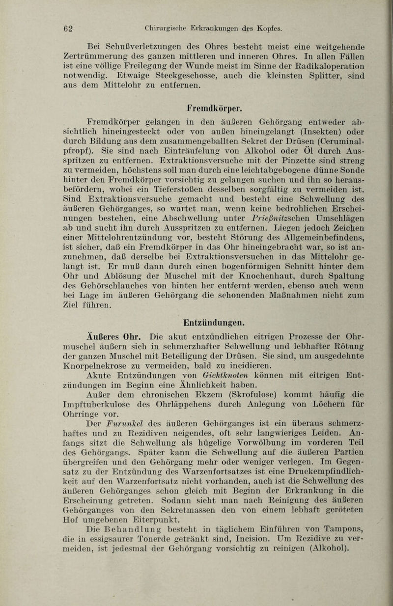 Bei Schußverletzungen des Ohres besteht meist eine weitgehende Zertrümmerung des ganzen mittleren und inneren Ohres. In allen Fällen ist eine völlige Freilegung der Wunde meist im Sinne der Radikaloperation notwendig. Etwaige Steckgeschosse, auch die kleinsteu Splitter, sind aus dem Mittelohr zu entfernen. Fremdkörper. Fremdkörper gelangen in den äußeren Gehörgang entweder ab¬ sichtlich hineingesteckt oder von außen hiueingelangt (Insekten) oder durch Bildung aus dem zusammengeballten Sekret der Drüsen (Ceruminal- pfropf). Sie sind nach Einträufelung von Alkohol oder Öl durch Aus¬ spritzen zu entfernen. Extraktionsversuche mit der Pinzette sind streng zu vermeiden, höchstens soll man durch eine leichtabgebogene dünne Sonde hinter den Fremdkörper vorsichtig zu gelangen suchen und ihn so heraus¬ befördern, wobei ein Tieferstoßen desselben sorgfältig zu vermeiden ist. Sind Extraktionsversuche gemacht und besteht eine Schwelhing des äußeren Gehörganges, so wartet man, wenn keine bedrohlichen Erschei¬ nungen bestehen, eine Abschwellung unter Prießnitzschen Umschlägen ab und sucht ihn durch Ausspritzen zu entfernen. Liegen jedoch Zeichen einer Mittelohrentzündung vor, besteht Störung des Allgemeinbefindens, ist sicher, daß ein Fremdkörper in das Ohr hineingebracht war, so ist an¬ zunehmen, daß derselbe bei Extraktionsversuchen in das Mittelohr ge¬ langt ist. Er muß dann durch einen bogenförmigen Schnitt hinter dem Ohr und Ablösung der Muschel mit der Knochenhaut, durch Spaltung des Gehörschlauches von hinten her entfernt werden, ebenso auch wenn bei Lage im äußeren Gehörgang die schonenden Maßnahmen nicht zum Ziel führen. Entzündungen. Äußeres Ohr. Die akut entzündlichen eitrigen Prozesse der Ohr¬ muschel äußern sich in schmerzhafter Schwellung und lebhafter Rötung der ganzen Muschel mit Beteiligung der Drüsen. Sie sind, um ausgedehnte Knorpelnekrose zu vermeiden, bald zu incidieren. Akute Entzündungen von Gichtknoten können mit eitrigen Ent¬ zündungen im Beginn eine Ähnlichkeit haben. Außer dem chronischen Ekzem (Skrofulöse) kommt häufig die Impftuberkulose des Ohrläppchens durch Anlegung von Löchern für Ohrringe vor. Der Furunkel des äußeren Gehörganges ist ein überaus schmerz¬ haftes und zu Rezidiven neigendes, oft sehr langwieriges Leiden. An¬ fangs sitzt die Schwellung als hügelige Vorwölbung im vorderen Teil des Gehörgangs. Später kann die Schwellung auf die äußeren Partien übergreifen und den Gehörgang mehr oder weniger verlegen. Im Gegen¬ satz zu der Entzündung des Warzenfortsatzes ist eine Druckempfindlich¬ keit auf den Warzenfortsatz nicht vorhanden, auch ist die Schwellung des äußeren Gehörganges schon gleich mit Beginn der Erkrankung in die Erscheinung getreten. Sodann sieht man nach Reinigung des äußeren Gehörganges von den Sekretmassen den von einem lebhaft geröteten Hof umgebenen Eiterpunkt. Die Behandlung besteht in täglichem Einführen von Tampons, die in essigsaurer Tonerde getränkt sind, Incision. Um Rezidive zu ver¬ meiden, ist jedesmal der Gehörgang vorsichtig zu reinigen (Alkohol).